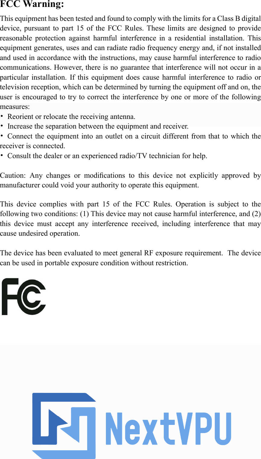 FCC Warning: This equipment has been tested and found to comply with the limits for a Class B digital device, pursuant  to  part  15  of  the  FCC  Rules.  These  limits  are  designed to  provide reasonable  protection  against  harmful  interference  in  a  residential  installation.  This equipment generates, uses and can radiate radio frequency energy and, if not installed and used in accordance with the instructions, may cause harmful interference to radio communications. However, there is no guarantee that interference will not occur in a particular installation.  If  this  equipment  does  cause  harmful  interference  to  radio  or television reception, which can be determined by turning the equipment off and on, the user is encouraged to try to correct the interference by one or more of the following measures: •Reorient or relocate the receiving antenna.•Increase the separation between the equipment and receiver.•Connect the equipment into an outlet on a circuit different from that to which thereceiver is connected. •Consult the dealer or an experienced radio/TV technician for help.Caution:  Any  changes  or  modiﬁcations  to  this  device  not  explicitly  approved  by manufacturer could void your authority to operate this equipment. This  device  complies  with  part  15  of  the  FCC  Rules.  Operation  is  subject  to  the following two conditions: (1) This device may not cause harmful interference, and (2) this  device  must  accept  any  interference  received,  including  interference  that  may cause undesired operation. The device has been evaluated to meet general RF exposure requirement.  The device can be used in portable exposure condition without restriction.