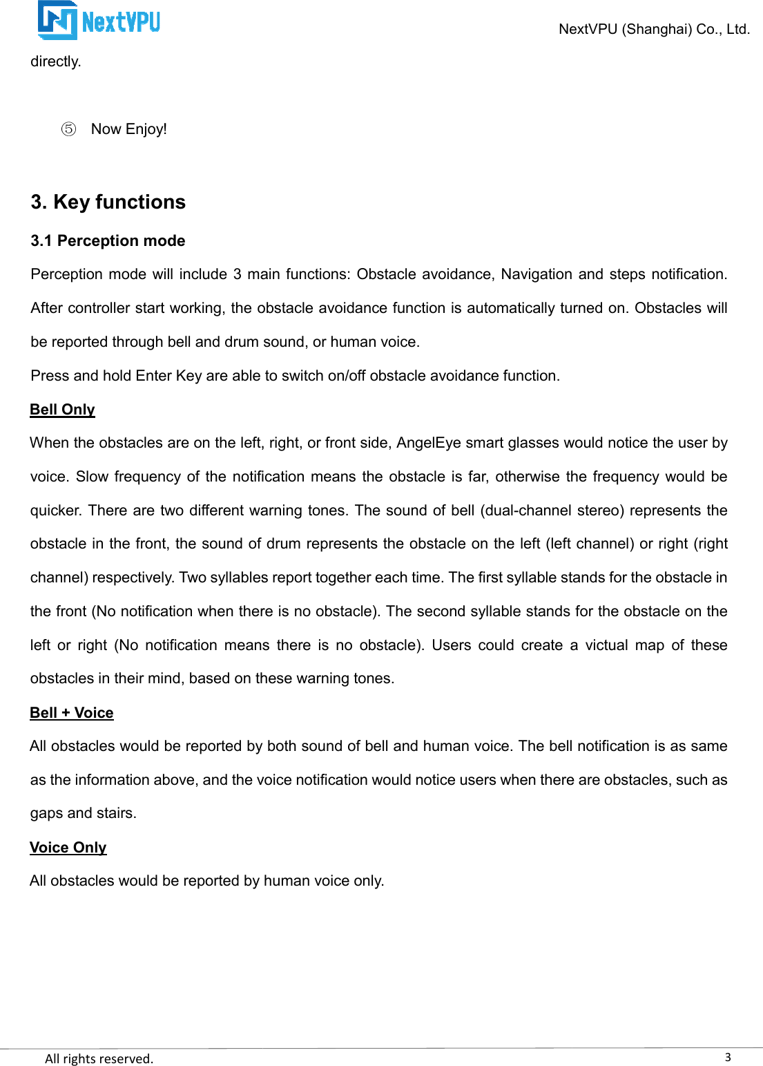    All rights reserved.     directly.  Now Enjoy!  3. Key functions 3.1 Perception mode Perception mode will  include 3 main functions:  Obstacle avoidance, Navigation and steps  notification. After controller start working, the obstacle avoidance function is automatically turned on. Obstacles will be reported through bell and drum sound, or humPress and hold Enter Key are able to switch on/off obstacle avoidance function.Bell Only When the obstacles are on the left, right, or front side, AngelEye smart glasses would notice the user by voice. Slow frequency of the  notification means tquicker. There are two different warning tones. The sound of bell (dualobstacle in the front, the sound of drum represents the obstacle on the left (left channel) or rightchannel) respectively. Two syllables report together each time. The first syllable stands for the obstacle in the front (No notification when there is no obstacle). The second syllable stands for the obstacle on the left  or  right  (No  notification  means  there  is  no  obstacle).  Users  could  create  a  victual  map  of  these obstacles in their mind, based on these warning tones.Bell + Voice All obstacles would be reported by both sound of bell and human voice. The bell notification is as same as the information above, and the voice notification would notice users when there are obstacles, such as gaps and stairs. Voice Only All obstacles would be reported by human voice only. NextVPU (Shanghai) Co., Ltd.Perception mode will  include 3 main functions:  Obstacle avoidance, Navigation and steps  notification. After controller start working, the obstacle avoidance function is automatically turned on. Obstacles will be reported through bell and drum sound, or human voice.   Press and hold Enter Key are able to switch on/off obstacle avoidance function. When the obstacles are on the left, right, or front side, AngelEye smart glasses would notice the user by voice. Slow frequency of the  notification means the obstacle is far, otherwise the frequency would be quicker. There are two different warning tones. The sound of bell (dual-channel stereo) represents the obstacle in the front, the sound of drum represents the obstacle on the left (left channel) or rightchannel) respectively. Two syllables report together each time. The first syllable stands for the obstacle in the front (No notification when there is no obstacle). The second syllable stands for the obstacle on the eans  there  is  no  obstacle).  Users  could  create  a  victual  map  of  these obstacles in their mind, based on these warning tones. All obstacles would be reported by both sound of bell and human voice. The bell notification is as same tion above, and the voice notification would notice users when there are obstacles, such as All obstacles would be reported by human voice only. 3NextVPU (Shanghai) Co., Ltd. Perception mode will  include 3 main functions:  Obstacle avoidance, Navigation and steps  notification. After controller start working, the obstacle avoidance function is automatically turned on. Obstacles will  When the obstacles are on the left, right, or front side, AngelEye smart glasses would notice the user by he obstacle is far, otherwise the frequency would be channel stereo) represents the obstacle in the front, the sound of drum represents the obstacle on the left (left channel) or right (right channel) respectively. Two syllables report together each time. The first syllable stands for the obstacle in the front (No notification when there is no obstacle). The second syllable stands for the obstacle on the eans  there  is  no  obstacle).  Users  could  create  a  victual  map  of  these All obstacles would be reported by both sound of bell and human voice. The bell notification is as same tion above, and the voice notification would notice users when there are obstacles, such as 