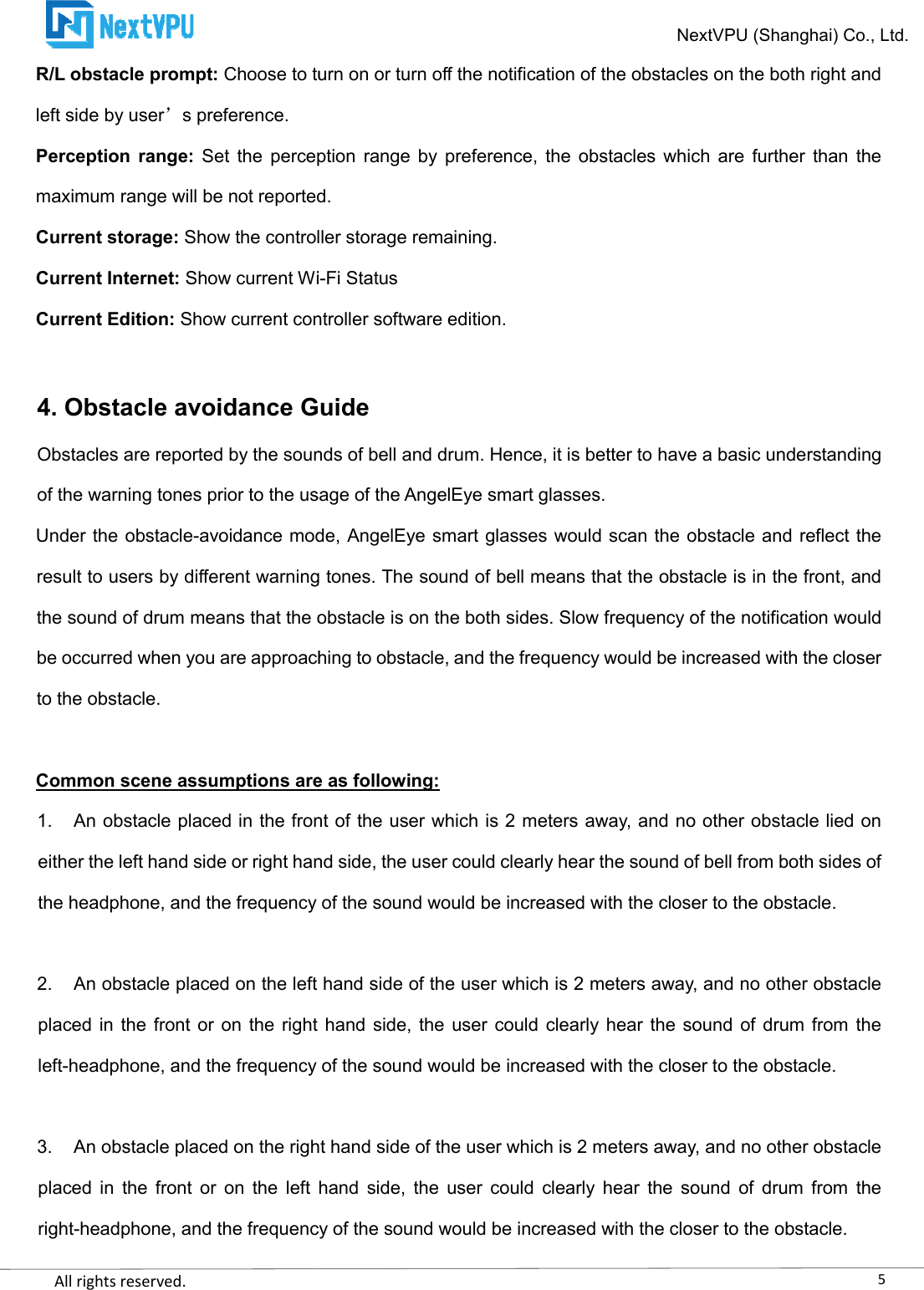    All rights reserved.     R/L obstacle prompt: Choose to turn on or turn off the notification of the obstacles on the both right and left side by user s preference. Perception  range: Set  the  perception  range maximum range will be not reported.Current storage: Show the controller storage remaining.Current Internet: Show current WiCurrent Edition: Show current controller software edition 4. Obstacle avoidance GuideObstacles are reported by the sounds of bell and drum. Hence, it is better to have a basic understanding of the warning tones prior to the usage of the AngelEye smart glasses.Under the obstacle-avoidance mode, AngelEye smart glassresult to users by different warning tones. The sound of bell means that the obstacle is in the front, and the sound of drum means that the obstacle is on the both sides. Slow frequency of the notification would be occurred when you are approaching to obstacle, and the frequency would be increased with the closer to the obstacle.  Common scene assumptions are as following:1. An obstacle placed in the front of the user which is 2 meters away, and no other obstacle either the left hand side or right hand side, the user could clearly hear the sound of bell from both sides of the headphone, and the frequency of the sound would be increased with the closer to the obstacle. 2. An obstacle placed on the left hand siplaced in  the front or  on the right  hand side, the  user could clearly hear  the sound  of  drum from the left-headphone, and the frequency of the sound would be increased with the closer to the obst 3. An obstacle placed on the right hand side of the user which is 2 meters away, and no other obstacle placed  in  the  front  or  on  the  left  hand  side,  the  user  could  clearly  hear  the  sound  of  drum  from  the right-headphone, and the frequency of the sound NextVPU (Shanghai) Co., Ltd.Choose to turn on or turn off the notification of the obstacles on the both right and Set  the  perception  range by  preference,  the  obstacles  which are  further  than  the maximum range will be not reported. Show the controller storage remaining. Show current Wi-Fi Status Show current controller software edition. Obstacle avoidance Guide Obstacles are reported by the sounds of bell and drum. Hence, it is better to have a basic understanding of the warning tones prior to the usage of the AngelEye smart glasses. avoidance mode, AngelEye smart glasses would scan the obstacle and reflect the result to users by different warning tones. The sound of bell means that the obstacle is in the front, and the sound of drum means that the obstacle is on the both sides. Slow frequency of the notification would e occurred when you are approaching to obstacle, and the frequency would be increased with the closer Common scene assumptions are as following: An obstacle placed in the front of the user which is 2 meters away, and no other obstacle either the left hand side or right hand side, the user could clearly hear the sound of bell from both sides of the headphone, and the frequency of the sound would be increased with the closer to the obstacle.An obstacle placed on the left hand side of the user which is 2 meters away, and no other obstacle placed in  the front or  on the right  hand side, the  user could clearly hear  the sound  of  drum from the headphone, and the frequency of the sound would be increased with the closer to the obstAn obstacle placed on the right hand side of the user which is 2 meters away, and no other obstacle placed  in  the  front  or  on  the  left  hand  side,  the  user  could  clearly  hear  the  sound  of  drum  from  the headphone, and the frequency of the sound would be increased with the closer to the obstacle.5NextVPU (Shanghai) Co., Ltd. Choose to turn on or turn off the notification of the obstacles on the both right and by  preference,  the  obstacles  which are  further  than  the Obstacles are reported by the sounds of bell and drum. Hence, it is better to have a basic understanding es would scan the obstacle and reflect the result to users by different warning tones. The sound of bell means that the obstacle is in the front, and the sound of drum means that the obstacle is on the both sides. Slow frequency of the notification would e occurred when you are approaching to obstacle, and the frequency would be increased with the closer An obstacle placed in the front of the user which is 2 meters away, and no other obstacle lied on either the left hand side or right hand side, the user could clearly hear the sound of bell from both sides of the headphone, and the frequency of the sound would be increased with the closer to the obstacle. de of the user which is 2 meters away, and no other obstacle placed in  the front or  on the right  hand side, the  user could clearly hear  the sound  of  drum from the headphone, and the frequency of the sound would be increased with the closer to the obstacle. An obstacle placed on the right hand side of the user which is 2 meters away, and no other obstacle placed  in  the  front  or  on  the  left  hand  side,  the  user  could  clearly  hear  the  sound  of  drum  from  the would be increased with the closer to the obstacle. 