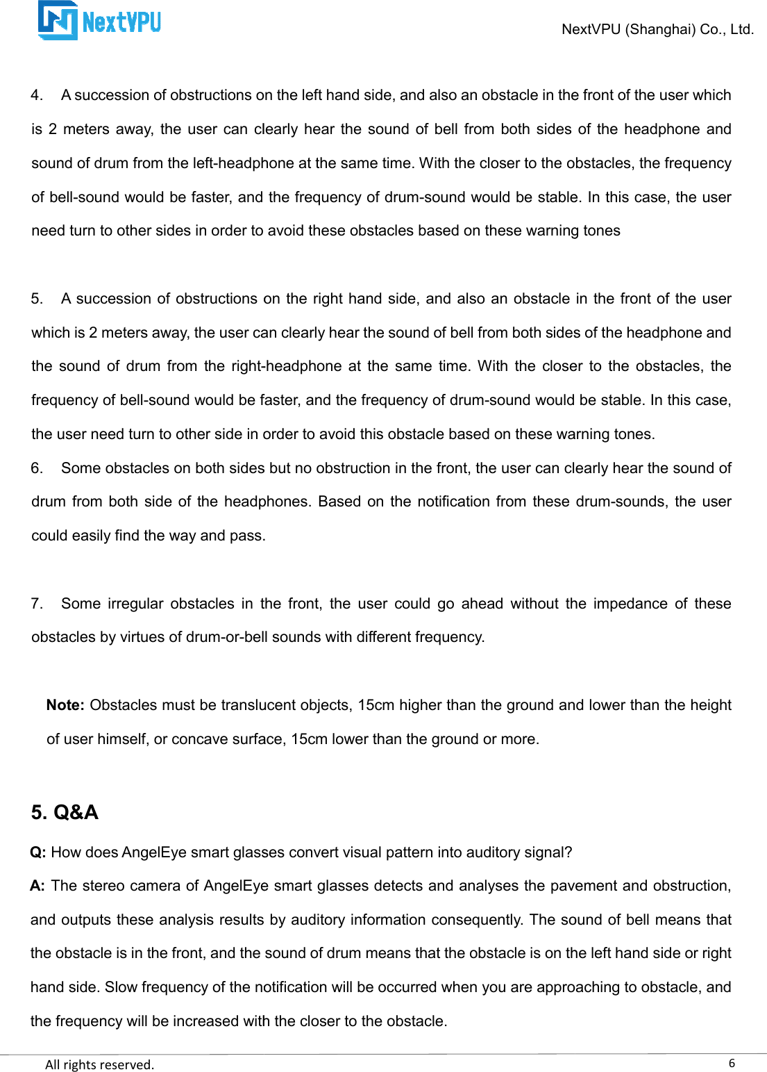    All rights reserved.      4. A succession of obstructions on the left hand side, and also an obstacle in the front of the user which is  2  meters away, the  user can  clearly hear the  sound of  bell from  both sides of  the headphone and sound of drum from the left-headphone at the same time. With the closer to the obstacles, the frequency of bell-sound would be faster, and the frequency of drumneed turn to other sides in order to avoid these  5. A succession of obstructions on the right hand side, and also an obstacle in the front of the user which is 2 meters away, the user can clearly hear the sound of bell from both sides of the headphone and the  sound  of  drum  from  the  right-frequency of bell-sound would be faster, and the frequency of drumthe user need turn to other side in order to avoid this obstacle 6. Some obstacles on both sides but no obstruction in the front, the user can clearly hear the sound of drum from both  side of  the  headphones.  Based on the notification from  these  drumcould easily find the way and pass. 7. Some  irregular  obstacles  in  the  front,  the  user  could  go  ahead  without  the  impedance  of  these obstacles by virtues of drum-or-bell sounds with different frequency. Note: Obstacles must be translucent objects, 15cm higher than the ground and of user himself, or concave surface, 15cm lower than the ground or more. 5. Q&amp;A Q: How does AngelEye smart glasses convert visual pattern into auditory signal?A: The stereo camera of AngelEye smart glasses detects and analyses the paveand outputs these analysis results by auditory information consequently. The sound of bell means that the obstacle is in the front, and the sound of drum means that the obstacle is on the left hand side or right hand side. Slow frequency of the notification will be occurred when you are approaching to obstacle, and the frequency will be increased with the closer to the obstacle.NextVPU (Shanghai) Co., Ltd.A succession of obstructions on the left hand side, and also an obstacle in the front of the user which is  2  meters away, the  user can  clearly hear the  sound of  bell from  both sides of  the headphone and headphone at the same time. With the closer to the obstacles, the frequency sound would be faster, and the frequency of drum-sound would be stable. In this case, the user need turn to other sides in order to avoid these obstacles based on these warning tonesA succession of obstructions on the right hand side, and also an obstacle in the front of the user which is 2 meters away, the user can clearly hear the sound of bell from both sides of the headphone and -headphone at  the  same  time. With  the  closer  to  the  obstacles,  the sound would be faster, and the frequency of drum-sound would be stable. In this case, the user need turn to other side in order to avoid this obstacle based on these warning tones.Some obstacles on both sides but no obstruction in the front, the user can clearly hear the sound of drum from both  side of  the  headphones.  Based on the notification from  these  drumnd pass. Some  irregular  obstacles  in  the  front,  the  user  could  go  ahead  without  the  impedance  of  these bell sounds with different frequency. Obstacles must be translucent objects, 15cm higher than the ground and of user himself, or concave surface, 15cm lower than the ground or more. How does AngelEye smart glasses convert visual pattern into auditory signal? The stereo camera of AngelEye smart glasses detects and analyses the paveand outputs these analysis results by auditory information consequently. The sound of bell means that the obstacle is in the front, and the sound of drum means that the obstacle is on the left hand side or right ncy of the notification will be occurred when you are approaching to obstacle, and the frequency will be increased with the closer to the obstacle. 6NextVPU (Shanghai) Co., Ltd. A succession of obstructions on the left hand side, and also an obstacle in the front of the user which is  2  meters away, the  user can  clearly hear the  sound of  bell from  both sides of  the headphone and headphone at the same time. With the closer to the obstacles, the frequency sound would be stable. In this case, the user obstacles based on these warning tones A succession of obstructions on the right hand side, and also an obstacle in the front of the user which is 2 meters away, the user can clearly hear the sound of bell from both sides of the headphone and headphone at  the  same  time. With  the  closer  to  the  obstacles,  the sound would be stable. In this case, based on these warning tones. Some obstacles on both sides but no obstruction in the front, the user can clearly hear the sound of drum from both  side of  the  headphones.  Based on the notification from  these  drum-sounds,  the user Some  irregular  obstacles  in  the  front,  the  user  could  go  ahead  without  the  impedance  of  these Obstacles must be translucent objects, 15cm higher than the ground and lower than the height  The stereo camera of AngelEye smart glasses detects and analyses the pavement and obstruction, and outputs these analysis results by auditory information consequently. The sound of bell means that the obstacle is in the front, and the sound of drum means that the obstacle is on the left hand side or right ncy of the notification will be occurred when you are approaching to obstacle, and 