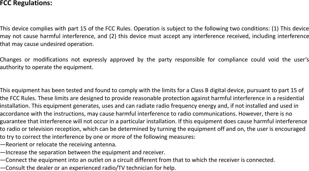 FCC Regulations:   This device complies with part 15 of the FCC Rules. Operation is subject to the following two conditions: (1) This device may not cause harmful interference, and (2) this device must accept any interference received, including interference that may cause undesired operation.  Changes  or  modifications  not  expressly  approved  by  the  party  responsible  for  compliance  could  void  the  user&lsquo;s authority to operate the equipment.   This equipment has been tested and found to comply with the limits for a Class B digital device, pursuant to part 15 of the FCC Rules. These limits are designed to provide reasonable protection against harmful interference in a residential installation. This equipment generates, uses and can radiate radio frequency energy and, if not installed and used in accordance with the instructions, may cause harmful interference to radio communications. However, there is no guarantee that interference will not occur in a particular installation. If this equipment does cause harmful interference to radio or television reception, which can be determined by turning the equipment off and on, the user is encouraged to try to correct the interference by one or more of the following measures: &mdash;Reorient or relocate the receiving antenna. &mdash;Increase the separation between the equipment and receiver. &mdash;Connect the equipment into an outlet on a circuit different from that to which the receiver is connected. &mdash;Consult the dealer or an experienced radio/TV technician for help.   