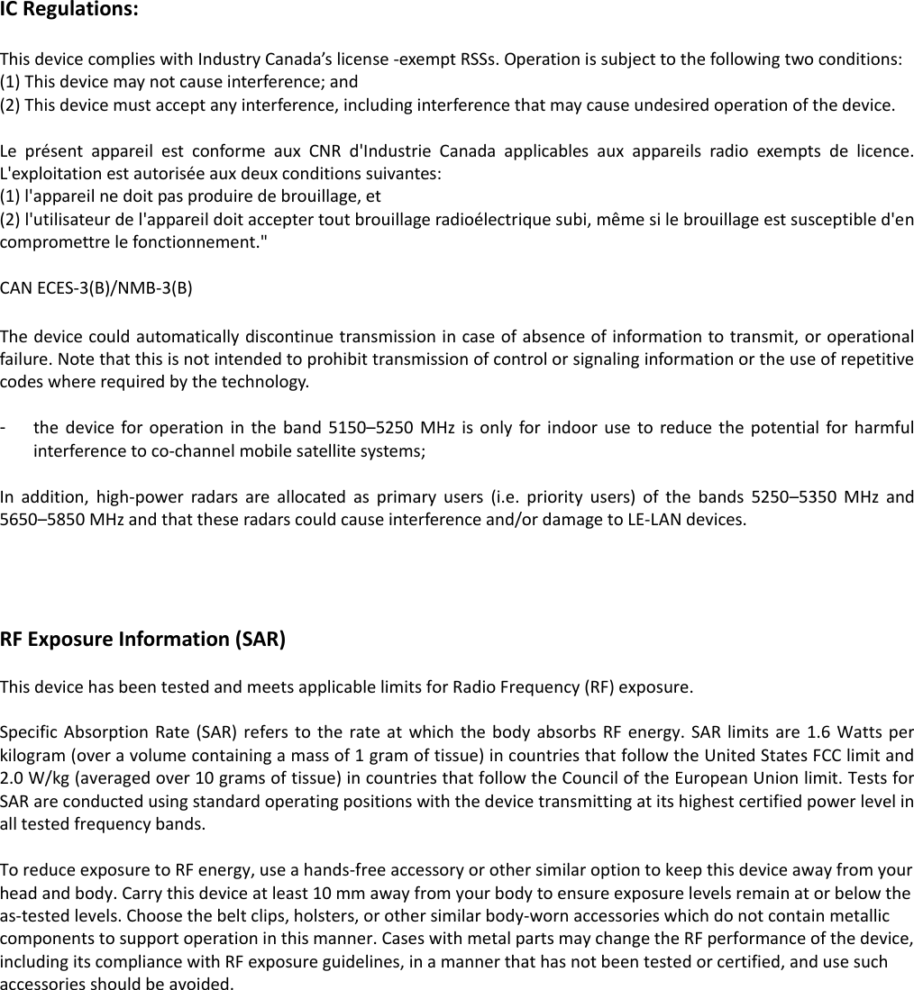 IC Regulations:  This device complies with Industry Canada&rsquo;s license -exempt RSSs. Operation is subject to the following two conditions: (1) This device may not cause interference; and (2) This device must accept any interference, including interference that may cause undesired operation of the device.    Le  pr&eacute;sent  appareil  est  conforme  aux  CNR  d'Industrie  Canada  applicables  aux  appareils  radio  exempts  de  licence. L'exploitation est autoris&eacute;e aux deux conditions suivantes:   (1) l'appareil ne doit pas produire de brouillage, et   (2) l'utilisateur de l'appareil doit accepter tout brouillage radio&eacute;lectrique subi, m&ecirc;me si le brouillage est susceptible d'en compromettre le fonctionnement."  CAN ECES-3(B)/NMB-3(B)  The device could automatically discontinue transmission in case of absence of information to transmit, or operational failure. Note that this is not intended to prohibit transmission of control or signaling information or the use of repetitive codes where required by the technology.    -  the  device for operation in  the  band  5150&ndash;5250  MHz  is  only  for  indoor  use  to  reduce the  potential for harmful interference to co-channel mobile satellite systems;  In  addition,  high-power  radars  are  allocated  as  primary  users  (i.e.  priority  users)  of  the  bands  5250&ndash;5350  MHz  and 5650&ndash;5850 MHz and that these radars could cause interference and/or damage to LE-LAN devices.     RF Exposure Information (SAR)  This device has been tested and meets applicable limits for Radio Frequency (RF) exposure.    Specific Absorption  Rate  (SAR) refers  to the  rate at which  the  body  absorbs  RF  energy.  SAR  limits are  1.6 Watts  per kilogram (over a volume containing a mass of 1 gram of tissue) in countries that follow the United States FCC limit and 2.0 W/kg (averaged over 10 grams of tissue) in countries that follow the Council of the European Union limit. Tests for SAR are conducted using standard operating positions with the device transmitting at its highest certified power level in all tested frequency bands.    To reduce exposure to RF energy, use a hands-free accessory or other similar option to keep this device away from your head and body. Carry this device at least 10 mm away from your body to ensure exposure levels remain at or below the as-tested levels. Choose the belt clips, holsters, or other similar body-worn accessories which do not contain metallic components to support operation in this manner. Cases with metal parts may change the RF performance of the device, including its compliance with RF exposure guidelines, in a manner that has not been tested or certified, and use such accessories should be avoided.  