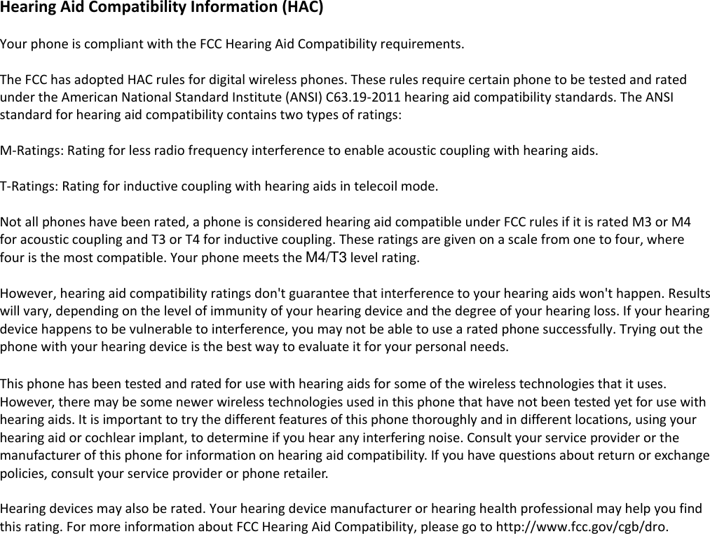  Hearing Aid Compatibility Information (HAC)  Your phone is compliant with the FCC Hearing Aid Compatibility requirements.    The FCC has adopted HAC rules for digital wireless phones. These rules require certain phone to be tested and rated under the American National Standard Institute (ANSI) C63.19-2011 hearing aid compatibility standards. The ANSI standard for hearing aid compatibility contains two types of ratings:  M-Ratings: Rating for less radio frequency interference to enable acoustic coupling with hearing aids.  T-Ratings: Rating for inductive coupling with hearing aids in telecoil mode.  Not all phones have been rated, a phone is considered hearing aid compatible under FCC rules if it is rated M3 or M4 for acoustic coupling and T3 or T4 for inductive coupling. These ratings are given on a scale from one to four, where four is the most compatible. Your phone meets the M4/T3 level rating.    However, hearing aid compatibility ratings don't guarantee that interference to your hearing aids won't happen. Results will vary, depending on the level of immunity of your hearing device and the degree of your hearing loss. If your hearing device happens to be vulnerable to interference, you may not be able to use a rated phone successfully. Trying out the phone with your hearing device is the best way to evaluate it for your personal needs.  This phone has been tested and rated for use with hearing aids for some of the wireless technologies that it uses. However, there may be some newer wireless technologies used in this phone that have not been tested yet for use with hearing aids. It is important to try the different features of this phone thoroughly and in different locations, using your hearing aid or cochlear implant, to determine if you hear any interfering noise. Consult your service provider or the manufacturer of this phone for information on hearing aid compatibility. If you have questions about return or exchange policies, consult your service provider or phone retailer.  Hearing devices may also be rated. Your hearing device manufacturer or hearing health professional may help you find this rating. For more information about FCC Hearing Aid Compatibility, please go to http://www.fcc.gov/cgb/dro.   