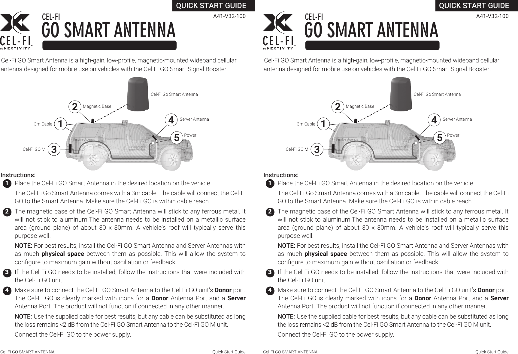 Cel-Fi GO SMART ANTENNA  Quick Start GuideCel‐Fi GO Smart Antenna is a high‐gain, low‐profile, magnetic‐mounted wideband cellular antenna designed for mobile use on vehicles with the Cel‐Fi GO Smart Signal Booster.QUICK START GUIDEGO SMART ANTENNACEL-FI A41‐V32‐100Instructions:   1  Place the Cel-Fi GO Smart Antenna in the desired location on the vehicle.   The Cel-Fi Go Smart Antenna comes with a 3m cable. The cable will connect the Cel-Fi GO to the Smart Antenna. Make sure the Cel-Fi GO is within cable reach.    2  The magnetic base of the Cel-Fi GO Smart Antenna will stick to any ferrous metal. It will not stick to aluminum.The antenna needs to be installed on a metallic surface area  (ground  plane)  of  about  30  x  30mm.  A  vehicle&apos;s  roof  will  typically  serve  this purpose well.   NOTE: For best results, install the Cel‐Fi GO Smart Antenna and Server Antennas with as  much physical space  between them  as possible.  This will  allow the  system to configure to maximum gain without oscillation or feedback.   3  If the Cel-Fi GO needs to be installed, follow the instructions that were included with the Cel-Fi GO unit.   4  Make sure to connect the Cel‐Fi GO Smart Antenna to the Cel-Fi GO unit’s Donor port. The Cel-Fi GO is clearly marked  with  icons for a Donor Antenna Port and a Server Antenna Port. The product will not function if connected in any other manner.  NOTE: Use the supplied cable for best results, but any cable can be substituted as long the loss remains &lt;2 dB from the Cel‐Fi GO Smart Antenna to the Cel-Fi GO M unit.   5 Connect the Cel-Fi GO to the power supply.   6 Open the Cel-Fi WAVE app and follow the instructions for pairing a Cel-Fi GO Smart Antenna with a Cel-Fi GO M.  NOTE: The Smart Antenna’s serial number can be found on the label on the bottom of the unit.   6 Open the Cel-Fi WAVE app and follow the instructions for pairing a Cel-Fi GO Smart Antenna with a Cel-Fi GO M.  NOTE: The Smart Antenna’s serial number can be found on the label on the bottom of the unit.34Cel-Fi GO MCel-Fi Go Smart AntennaServer Antenna5Power123m CableMagnetic BaseCel-Fi GO SMART ANTENNA  Quick Start GuideCel‐Fi GO Smart Antenna is a high‐gain, low‐profile, magnetic‐mounted wideband cellular antenna designed for mobile use on vehicles with the Cel‐Fi GO Smart Signal Booster.QUICK START GUIDEGO SMART ANTENNACEL-FI A41‐V32‐100Instructions:   1  Place the Cel-Fi GO Smart Antenna in the desired location on the vehicle.   The Cel-Fi Go Smart Antenna comes with a 3m cable. The cable will connect the Cel-Fi GO to the Smart Antenna. Make sure the Cel-Fi GO is within cable reach.    2  The magnetic base of the Cel-Fi GO Smart Antenna will stick to any ferrous metal. It will not stick to aluminum.The antenna needs to be installed on a metallic surface area  (ground  plane)  of  about  30  x  30mm.  A  vehicle&apos;s  roof  will  typically  serve  this purpose well.   NOTE: For best results, install the Cel‐Fi GO Smart Antenna and Server Antennas with as  much physical space  between them  as possible.  This will  allow the  system to configure to maximum gain without oscillation or feedback.   3  If the Cel-Fi GO needs to be installed, follow the instructions that were included with the Cel-Fi GO unit.   4  Make sure to connect the Cel‐Fi GO Smart Antenna to the Cel-Fi GO unit’s Donor port. The Cel-Fi GO is clearly marked  with  icons for a Donor Antenna Port and a Server Antenna Port. The product will not function if connected in any other manner.  NOTE: Use the supplied cable for best results, but any cable can be substituted as long the loss remains &lt;2 dB from the Cel‐Fi GO Smart Antenna to the Cel-Fi GO M unit.   5 Connect the Cel-Fi GO to the power supply.34Cel-Fi GO MCel-Fi Go Smart AntennaServer Antenna5Power123m CableMagnetic Base