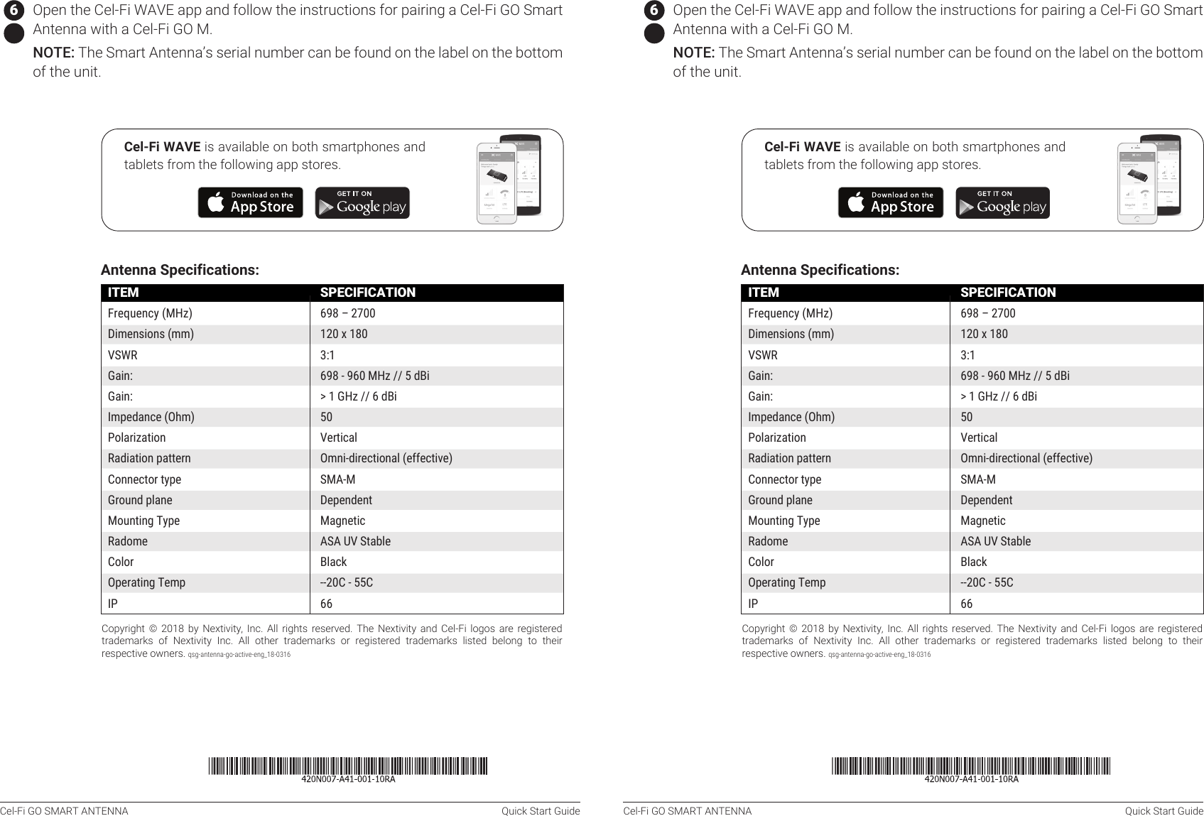 Cel-Fi GO SMART ANTENNA  Quick Start Guide Cel-Fi GO SMART ANTENNA  Quick Start GuideCopyright  ©  2018  by  Nextivity,  Inc.  All  rights  reserved.  The Nextivity  and  Cel-Fi  logos are  registered trademarks  of  Nextivity  Inc.  All  other  trademarks  or  registered  trademarks  listed  belong  to  their respective owners. qsg-antenna-go-active-eng_18-0316Antenna Specifications: SPECIFICATION698 – 2700120 x 1803:1698 - 960 MHz // 5 dBi&gt; 1 GHz // 6 dBi50VerticalOmni‐directional (effective)SMA‐MDependentMagneticASA UV StableBlack‐-20C - 55C66ITEMFrequency (MHz)Dimensions (mm)VSWRGain: Gain: Impedance (Ohm)PolarizationRadiation patternConnector typeGround planeMounting TypeRadomeColorOperating TempIPCel-Fi WAVE is available on both smartphones and tablets from the following app stores.Instructions:   1  Place the Cel-Fi GO Smart Antenna in the desired location on the vehicle.   The Cel-Fi Go Smart Antenna comes with a 3m cable. The cable will connect the Cel-Fi GO to the Smart Antenna. Make sure the Cel-Fi GO is within cable reach.    2  The magnetic base of the Cel-Fi GO Smart Antenna will stick to any ferrous metal. It will not stick to aluminum.The antenna needs to be installed on a metallic surface area  (ground  plane)  of  about  30  x  30mm.  A  vehicle&apos;s  roof  will  typically  serve  this purpose well.   NOTE: For best results, install the Cel‐Fi GO Smart Antenna and Server Antennas with as  much physical space  between them  as possible.  This will  allow the  system to configure to maximum gain without oscillation or feedback.   3  If the Cel-Fi GO needs to be installed, follow the instructions that were included with the Cel-Fi GO unit.   4  Make sure to connect the Cel‐Fi GO Smart Antenna to the Cel-Fi GO unit’s Donor port. The Cel-Fi GO is clearly marked  with  icons for a Donor Antenna Port and a Server Antenna Port. The product will not function if connected in any other manner.  NOTE: Use the supplied cable for best results, but any cable can be substituted as long the loss remains &lt;2 dB from the Cel‐Fi GO Smart Antenna to the Cel-Fi GO M unit.   5 Connect the Cel-Fi GO to the power supply.   6 Open the Cel-Fi WAVE app and follow the instructions for pairing a Cel-Fi GO Smart Antenna with a Cel-Fi GO M.  NOTE: The Smart Antenna’s serial number can be found on the label on the bottom of the unit.Copyright  ©  2018  by  Nextivity,  Inc.  All  rights  reserved.  The Nextivity  and  Cel-Fi  logos are  registered trademarks  of  Nextivity  Inc.  All  other  trademarks  or  registered  trademarks  listed  belong  to  their respective owners. qsg-antenna-go-active-eng_18-0316Antenna Specifications: SPECIFICATION698 – 2700120 x 1803:1698 - 960 MHz // 5 dBi&gt; 1 GHz // 6 dBi50VerticalOmni‐directional (effective)SMA‐MDependentMagneticASA UV StableBlack‐-20C - 55C66ITEMFrequency (MHz)Dimensions (mm)VSWRGain: Gain: Impedance (Ohm)PolarizationRadiation patternConnector typeGround planeMounting TypeRadomeColorOperating TempIPCel-Fi WAVE is available on both smartphones and tablets from the following app stores.   6 Open the Cel-Fi WAVE app and follow the instructions for pairing a Cel-Fi GO Smart Antenna with a Cel-Fi GO M.  NOTE: The Smart Antenna’s serial number can be found on the label on the bottom of the unit.Instructions:   1  Place the Cel-Fi GO Smart Antenna in the desired location on the vehicle.   The Cel-Fi Go Smart Antenna comes with a 3m cable. The cable will connect the Cel-Fi GO to the Smart Antenna. Make sure the Cel-Fi GO is within cable reach.    2  The magnetic base of the Cel-Fi GO Smart Antenna will stick to any ferrous metal. It will not stick to aluminum.The antenna needs to be installed on a metallic surface area  (ground  plane)  of  about  30  x  30mm.  A  vehicle&apos;s  roof  will  typically  serve  this purpose well.   NOTE: For best results, install the Cel‐Fi GO Smart Antenna and Server Antennas with as  much physical space  between them  as possible.  This will  allow the  system to configure to maximum gain without oscillation or feedback.   3  If the Cel-Fi GO needs to be installed, follow the instructions that were included with the Cel-Fi GO unit.   4  Make sure to connect the Cel‐Fi GO Smart Antenna to the Cel-Fi GO unit’s Donor port. The Cel-Fi GO is clearly marked  with  icons for a Donor Antenna Port and a Server Antenna Port. The product will not function if connected in any other manner.  NOTE: Use the supplied cable for best results, but any cable can be substituted as long the loss remains &lt;2 dB from the Cel‐Fi GO Smart Antenna to the Cel-Fi GO M unit.   5 Connect the Cel-Fi GO to the power supply.