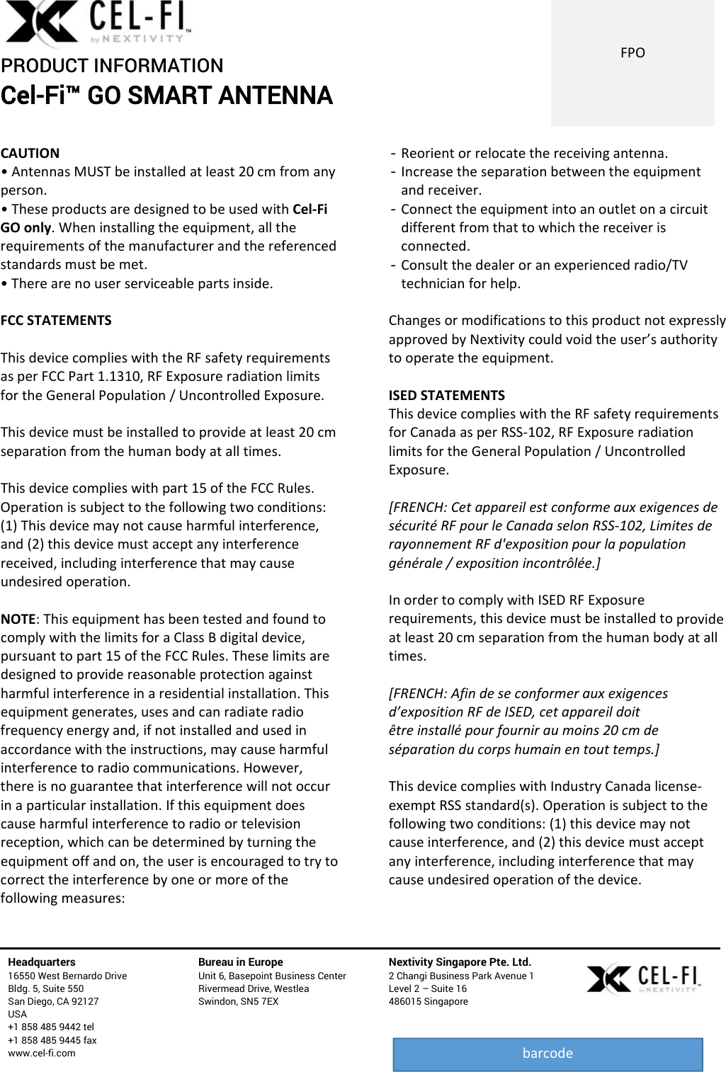PRODUCT INFORMATION Cel-Fi™ GO SMART ANTENNA   Headquarters   16550 West Bernardo Drive Bldg. 5, Suite 550 San Diego, CA 92127 USA +1 858 485 9442 tel +1 858 485 9445 fax www.cel-fi.com Bureau in Europe Unit 6, Basepoint Business Center Rivermead Drive, Westlea Swindon, SN5 7EX Nextivity Singapore Pte. Ltd. 2 Changi Business Park Avenue 1 Level 2 – Suite 16 486015 Singapore  FPObarcodeCAUTION•AntennasMUSTbeinstalledatleast20cmfromanyperson.•TheseproductsaredesignedtobeusedwithCel‐FiGOonly.Wheninstallingtheequipment,alltherequirementsofthemanufacturerandthereferencedstandardsmustbemet.•Therearenouserserviceablepartsinside.FCCSTATEMENTSThisdevicecomplieswiththeRFsafetyrequirementsasperFCCPart1.1310,RFExposureradiationlimitsfortheGeneralPopulation/UncontrolledExposure.Thisdevicemustbeinstalledtoprovideatleast20cmseparationfromthehumanbodyatalltimes.Thisdevicecomplieswithpart15oftheFCCRules.Operationissubjecttothefollowingtwoconditions:(1)Thisdevicemaynotcauseharmfulinterference,and(2)thisdevicemustacceptanyinterferencereceived,includinginterferencethatmaycauseundesiredoperation.NOTE:ThisequipmenthasbeentestedandfoundtocomplywiththelimitsforaClassBdigitaldevice,pursuanttopart15oftheFCCRules.Theselimitsaredesignedtoprovidereasonableprotectionagainstharmfulinterferenceinaresidentialinstallation.Thisequipmentgenerates,usesandcanradiateradiofrequencyenergyand,ifnotinstalledandusedinaccordancewiththeinstructions,maycauseharmfulinterferencetoradiocommunications.However,thereisnoguaranteethatinterferencewillnotoccurinaparticularinstallation.Ifthisequipmentdoescauseharmfulinterferencetoradioortelevisionreception,whichcanbedeterminedbyturningtheequipmentoffandon,theuserisencouragedtotrytocorrecttheinterferencebyoneormoreofthefollowingmeasures:- Reorientorrelocatethereceivingantenna.- Increasetheseparationbetweentheequipmentandreceiver.- Connecttheequipmentintoanoutletonacircuitdifferentfromthattowhichthereceiverisconnected.- Consultthedealeroranexperiencedradio/TVtechnicianforhelp.ChangesormodificationstothisproductnotexpresslyapprovedbyNextivitycouldvoidtheuser’sauthoritytooperatetheequipment.ISEDSTATEMENTSThisdevicecomplieswiththeRFsafetyrequirementsforCanadaasperRSS‐102,RFExposureradiationlimitsfortheGeneralPopulation/UncontrolledExposure.[FRENCH:CetappareilestconformeauxexigencesdesécuritéRFpourleCanadaselonRSS‐102,LimitesderayonnementRFd&apos;expositionpourlapopulationgénérale/expositionincontrôlée.]InordertocomplywithISEDRFExposurerequirements,thisdevicemustbeinstalledtoprovideatleast20cmseparationfromthehumanbodyatalltimes.[FRENCH:Afindeseconformerauxexigencesd’expositionRFdeISED,cetappareildoitêtreinstallépourfourniraumoins20cmdeséparationducorpshumainentouttemps.]ThisdevicecomplieswithIndustryCanadalicense‐exemptRSSstandard(s).Operationissubjecttothefollowingtwoconditions:(1)thisdevicemaynotcauseinterference,and(2)thisdevicemustacceptanyinterference,includinginterferencethatmaycauseundesiredoperationofthedevice.