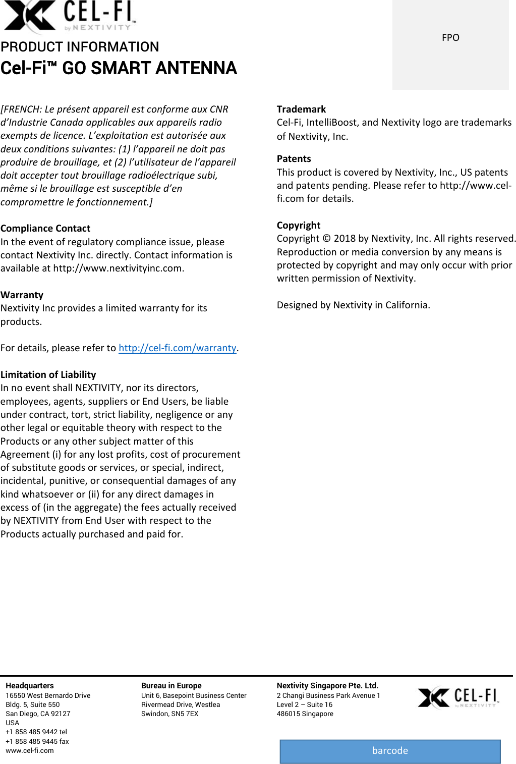 PRODUCT INFORMATION Cel-Fi™ GO SMART ANTENNA   Headquarters   16550 West Bernardo Drive Bldg. 5, Suite 550 San Diego, CA 92127 USA +1 858 485 9442 tel +1 858 485 9445 fax www.cel-fi.com Bureau in Europe Unit 6, Basepoint Business Center Rivermead Drive, Westlea Swindon, SN5 7EX Nextivity Singapore Pte. Ltd. 2 Changi Business Park Avenue 1 Level 2 – Suite 16 486015 Singapore  FPObarcode[FRENCH:LeprésentappareilestconformeauxCNRd’IndustrieCanadaapplicablesauxappareilsradioexemptsdelicence.L’exploitationestautoriséeauxdeuxconditionssuivantes:(1)l’appareilnedoitpasproduiredebrouillage,et(2)l’utilisateurdel’appareildoitacceptertoutbrouillageradioélectriquesubi,mêmesilebrouillageestsusceptibled’encompromettrelefonctionnement.]ComplianceContactIntheeventofregulatorycomplianceissue,pleasecontactNextivityInc.directly.Contactinformationisavailableathttp://www.nextivityinc.com.WarrantyNextivityIncprovidesalimitedwarrantyforitsproducts.Fordetails,pleaserefertohttp://cel‐fi.com/warranty.LimitationofLiabilityInnoeventshallNEXTIVITY,noritsdirectors,employees,agents,suppliersorEndUsers,beliableundercontract,tort,strictliability,negligenceoranyotherlegalorequitabletheorywithrespecttotheProductsoranyothersubjectmatterofthisAgreement(i)foranylostprofits,costofprocurementofsubstitutegoodsorservices,orspecial,indirect,incidental,punitive,orconsequentialdamagesofanykindwhatsoeveror(ii)foranydirectdamagesinexcessof(intheaggregate)thefeesactuallyreceivedbyNEXTIVITYfromEndUserwithrespecttotheProductsactuallypurchasedandpaidfor.TrademarkCel‐Fi,IntelliBoost,andNextivitylogoaretrademarksofNextivity,Inc.PatentsThisproductiscoveredbyNextivity,Inc.,USpatentsandpatentspending.Pleaserefertohttp://www.cel‐fi.comfordetails.CopyrightCopyright©2018byNextivity,Inc.Allrightsreserved.ReproductionormediaconversionbyanymeansisprotectedbycopyrightandmayonlyoccurwithpriorwrittenpermissionofNextivity.DesignedbyNextivityinCalifornia.