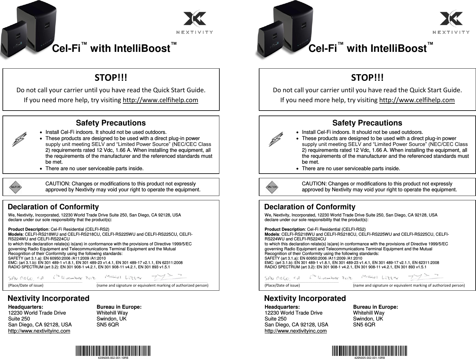    Cel-Fi™ with IntelliBoost™                       Nextivity Incorporated Headquarters: 12230 World Trade Drive Suite 250 San Diego, CA 92128, USA http://www.nextivityinc.com  Bureau in Europe: Whitehill Way Swindon, UK SN5 6QR    Cel-Fi™ with IntelliBoost™                       Nextivity Incorporated Headquarters: 12230 World Trade Drive Suite 250 San Diego, CA 92128, USA http://www.nextivityinc.com  Bureau in Europe: Whitehill Way Swindon, UK SN5 6QR STOP!!! Do not call your carrier until you have read the Quick Start Guide.   If you need more help, try visiting http://www.celfihelp.com Safety Precautions     Install Cel-Fi indoors. It should not be used outdoors.   These products are designed to be used with a direct plug-in power supply unit meeting SELV and “Limited Power Source” (NEC/CEC Class 2) requirements rated 12 Vdc, 1.66 A. When installing the equipment, all the requirements of the manufacturer and the referenced standards must be met.   There are no user serviceable parts inside.     CAUTION: Changes or modifications to this product not expressly approved by Nextivity may void your right to operate the equipment. Declaration of Conformity  We, Nextivity, Incorporated, 12230 World Trade Drive Suite 250, San Diego, CA 92128, USA declare under our sole responsibility that the product(s):  Product Description: Cel-Fi Residential (CELFI-RS2) Models: CELFI-RS218WU and CELFI-RS218CU, CELFI-RS225WU and CELFI-RS225CU, CELFI-RS224WU and CELFI-RS224CU to which this declaration relate(s) is(are) in conformance with the provisions of Directive 1999/5/EC governing Radio Equipment and Telecommunications Terminal Equipment and the Mutual Recognition of their Conformity using the following standards: SAFETY (art 3.1.a): EN 60950:2006 /A11:2009 /A1:2010 EMC: (art 3.1.b): EN 301 489-1 v1.8.1, EN 301 489-23 v1.4.1, EN 301 489-17 v2.1.1, EN 62311:2008 RADIO SPECTRUM (art 3.2): EN 301 908-1 v4.2.1, EN 301 908-11 v4.2.1, EN 301 893 v1.5.1                                   ___________________________________________________________________________________________________________________                                               _____________________________________________________________________________________________________________________________________________________________________________ (Place/Date of issue)                                                        (name and signature or equivalent marking of authorized person)   STOP!!! Do not call your carrier until you have read the Quick Start Guide.   If you need more help, try visiting http://www.celfihelp.com Safety Precautions     Install Cel-Fi indoors. It should not be used outdoors.   These products are designed to be used with a direct plug-in power supply unit meeting SELV and “Limited Power Source” (NEC/CEC Class 2) requirements rated 12 Vdc, 1.66 A. When installing the equipment, all the requirements of the manufacturer and the referenced standards must be met.   There are no user serviceable parts inside.     CAUTION: Changes or modifications to this product not expressly approved by Nextivity may void your right to operate the equipment. Declaration of Conformity  We, Nextivity, Incorporated, 12230 World Trade Drive Suite 250, San Diego, CA 92128, USA declare under our sole responsibility that the product(s):  Product Description: Cel-Fi Residential (CELFI-RS2) Models: CELFI-RS218WU and CELFI-RS218CU, CELFI-RS225WU and CELFI-RS225CU, CELFI-RS224WU and CELFI-RS224CU to which this declaration relate(s) is(are) in conformance with the provisions of Directive 1999/5/EC governing Radio Equipment and Telecommunications Terminal Equipment and the Mutual Recognition of their Conformity using the following standards: SAFETY (art 3.1.a): EN 60950:2006 /A11:2009 /A1:2010 EMC: (art 3.1.b): EN 301 489-1 v1.8.1, EN 301 489-23 v1.4.1, EN 301 489-17 v2.1.1, EN 62311:2008 RADIO SPECTRUM (art 3.2): EN 301 908-1 v4.2.1, EN 301 908-11 v4.2.1, EN 301 893 v1.5.1                                   ___________________________________________________________________________________________________________________                                               _____________________________________________________________________________________________________________________________________________________________________________ (Place/Date of issue)                                                        (name and signature or equivalent marking of authorized person)   