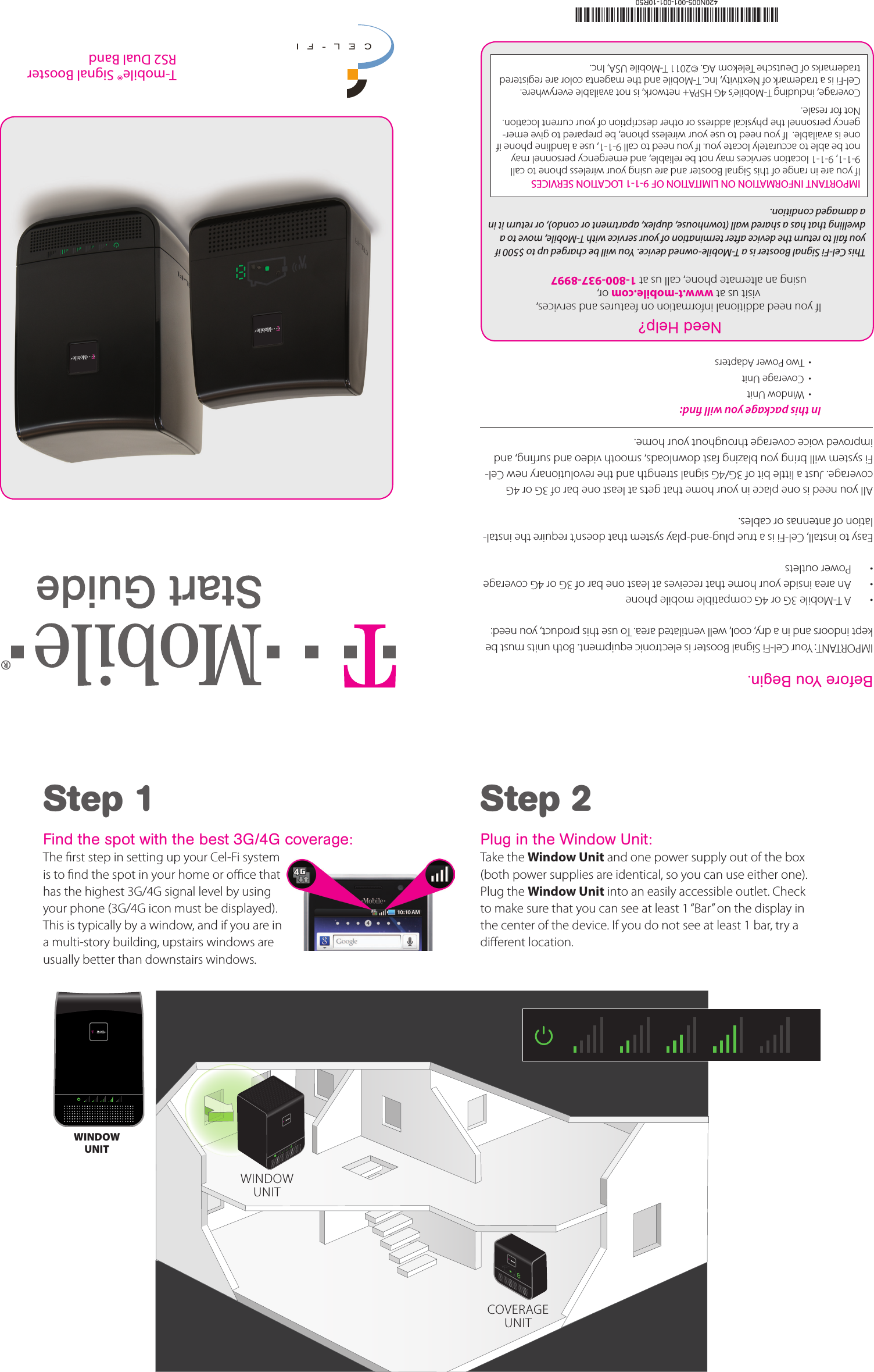 Before You Begin.IMPORTANT: Your Cel-Fi Signal Booster is electronic equipment. Both units must be kept indoors and in a dry, cool, well ventilated area. To use this product, you need:•  A T-Mobile 3G or 4G compatible mobile phone•  An area inside your home that receives at least one bar of 3G or 4G coverage•  Power outletsEasy to install, Cel-Fi is a true plug-and-play system that doesn’t require the instal-lation of antennas or cables.All you need is one place in your home that gets at least one bar of 3G or 4G coverage. Just a little bit of 3G/4G signal strength and the revolutionary new Cel-Fi system will bring you blazing fast downloads, smooth video and surng, and improved voice coverage throughout your home.Step 1Find the spot with the best 3G/4G coverage:The rst step in setting up your Cel-Fi system is to nd the spot in your home or oce that has the highest 3G/4G signal level by using your phone (3G/4G icon must be displayed). This is typically by a window, and if you are in a multi-story building, upstairs windows are usually better than downstairs windows.Step 2Plug in the Window Unit:Take the Window Unit and one power supply out of the box (both power supplies are identical, so you can use either one). Plug the Window Unit into an easily accessible outlet. Check to make sure that you can see at least 1 “Bar” on the display in the center of the device. If you do not see at least 1 bar, try a dierent location.In this package you will nd:  •  Window Unit•  Coverage Unit•  Two Power AdaptersWINDOW UNITWINDOW UNITCOVERAGEUNITT-mobile® Signal BoosterRS2 Dual BandIf you need additional information on features and services,  visit us at www.t-mobile.com or, using an alternate phone, call us at 1-800-937-8997Need Help?This Cel-Fi Signal Booster is a T-Mobile-owned device. You will be charged up to $500 if you fail to return the device after termination of your service with T-Mobile, move to a dwelling that has a shared wall (townhouse, duplex, apartment or condo), or return it in a damaged condition. IMPORTANT INFORMATION ON LIMITATION OF 9-1-1 LOCATION SERVICES If you are in range of this Signal Booster and are using your wireless phone to call 9-1-1, 9-1-1 location services may not be reliable, and emergency personnel may not be able to accurately locate you. If you need to call 9-1-1, use a landline phone if one is available.  If you need to use your wireless phone, be prepared to give emer-gency personnel the physical address or other description of your current location. Not for resale. Coverage, including T-Mobile’s 4G HSPA+ network, is not available everywhere. Cel-Fi is a trademark of Nextivity, Inc. T-Mobile and the magenta color are registered trademarks of Deutsche Telekom AG. ©2011 T-Mobile USA, Inc.