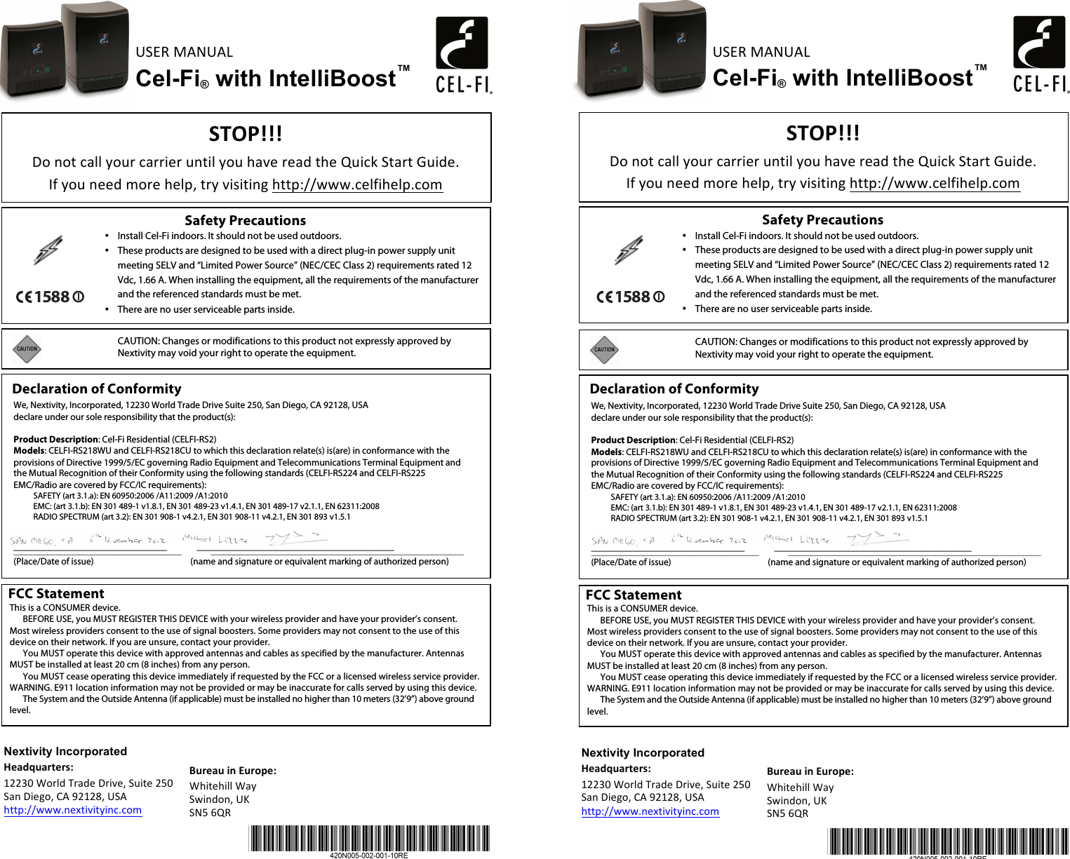 USER%MANUAL%Cel-Fi® with IntelliBoost™!%%&quot;#$%&amp;&amp;&amp;!Do%not%call%your%carrier%until%you%have%read%the%Quick%Start%Guide.%%%If%you%need%more%help,%try%visiting%http://www.celfihelp.com%Safety Precautions   • Install Cel-Fi indoors. It should not be used outdoors. • These products are designed to be used with a direct plug-in power supply unit meeting SELV and “Limited Power Source” (NEC/CEC Class 2) requirements rated 12 Vdc, 1.66 A. When installing the equipment, all the requirements of the manufacturer and the referenced standards must be met. • There are no user serviceable parts inside.     CAUTION: Changes or modifications to this product not expressly approved by Nextivity may void your right to operate the equipment.   %Declaration of Conformity  We, Nextivity, Incorporated, 12230 World Trade Drive Suite 250, San Diego, CA 92128, USA declare under our sole responsibility that the product(s):  Product Description: Cel-Fi Residential (CELFI-RS2) Models: CELFI-RS218WU and CELFI-RS218CU to which this declaration relate(s) is(are) in conformance with the provisions of Directive 1999/5/EC governing Radio Equipment and Telecommunications Terminal Equipment and the Mutual Recognition of their Conformity using the following standards (CELFI-RS224 and CELFI-RS225 EMC/Radio are covered by FCC/IC requirements): SAFETY (art 3.1.a): EN 60950:2006 /A11:2009 /A1:2010 EMC: (art 3.1.b): EN 301 489-1 v1.8.1, EN 301 489-23 v1.4.1, EN 301 489-17 v2.1.1, EN 62311:2008 RADIO SPECTRUM (art 3.2): EN 301 908-1 v4.2.1, EN 301 908-11 v4.2.1, EN 301 893 v1.5.1    ___________________________________                _____________________________________________ ___________________________________________________________________________________________________________________                                               _____________________________________________________________________________________________________________________________________________________________________________ (Place/Date of issue)                                                (name and signature or equivalent marking of authorized person)     &apos;()*+(!,-!.()/0*1!Whitehill%Way%Swindon,%UK%SN5%6QR%FCC Statement  This is a CONSUMER device. BEFORE USE, you MUST REGISTER THIS DEVICE with your wireless provider and have your provider’s consent. Most wireless providers consent to the use of signal boosters. Some providers may not consent to the use of this device on their network. If you are unsure, contact your provider. You MUST operate this device with approved antennas and cables as specified by the manufacturer. Antennas MUST be installed at least 20 cm (8 inches) from any person. You MUST cease operating this device immediately if requested by the FCC or a licensed wireless service provider. WARNING. E911 location information may not be provided or may be inaccurate for calls served by using this device. The System and the Outside Antenna (if applicable) must be installed no higher than 10 meters (32’9”) above ground level.      %Nextivity Incorporated 2*+34(+)5*)61!12230%World%Trade%Drive,%Suite%250%San%Diego,%CA%92128,%USA%http://www.nextivityinc.com%USER%MANUAL%Cel-Fi® with IntelliBoost™!%%&quot;#$%&amp;&amp;&amp;!Do%not%call%your%carrier%until%you%have%read%the%Quick%Start%Guide.%%%If%you%need%more%help,%try%visiting%http://www.celfihelp.com%Safety Precautions   • Install Cel-Fi indoors. It should not be used outdoors. • These products are designed to be used with a direct plug-in power supply unit meeting SELV and “Limited Power Source” (NEC/CEC Class 2) requirements rated 12 Vdc, 1.66 A. When installing the equipment, all the requirements of the manufacturer and the referenced standards must be met. • There are no user serviceable parts inside.     CAUTION: Changes or modifications to this product not expressly approved by Nextivity may void your right to operate the equipment.   %Declaration of Conformity  We, Nextivity, Incorporated, 12230 World Trade Drive Suite 250, San Diego, CA 92128, USA declare under our sole responsibility that the product(s):  Product Description: Cel-Fi Residential (CELFI-RS2) Models: CELFI-RS218WU and CELFI-RS218CU to which this declaration relate(s) is(are) in conformance with the provisions of Directive 1999/5/EC governing Radio Equipment and Telecommunications Terminal Equipment and the Mutual Recognition of their Conformity using the following standards (CELFI-RS224 and CELFI-RS225 EMC/Radio are covered by FCC/IC requirements): SAFETY (art 3.1.a): EN 60950:2006 /A11:2009 /A1:2010 EMC: (art 3.1.b): EN 301 489-1 v1.8.1, EN 301 489-23 v1.4.1, EN 301 489-17 v2.1.1, EN 62311:2008 RADIO SPECTRUM (art 3.2): EN 301 908-1 v4.2.1, EN 301 908-11 v4.2.1, EN 301 893 v1.5.1    ___________________________________                _____________________________________________ ___________________________________________________________________________________________________________________                                               _____________________________________________________________________________________________________________________________________________________________________________ (Place/Date of issue)                                                (name and signature or equivalent marking of authorized person)     &apos;()*+(!,-!.()/0*1!Whitehill%Way%Swindon,%UK%SN5%6QR%FCC Statement  This is a CONSUMER device. BEFORE USE, you MUST REGISTER THIS DEVICE with your wireless provider and have your provider’s consent. Most wireless providers consent to the use of signal boosters. Some providers may not consent to the use of this device on their network. If you are unsure, contact your provider. You MUST operate this device with approved antennas and cables as specified by the manufacturer. Antennas MUST be installed at least 20 cm (8 inches) from any person. You MUST cease operating this device immediately if requested by the FCC or a licensed wireless service provider. WARNING. E911 location information may not be provided or may be inaccurate for calls served by using this device. The System and the Outside Antenna (if applicable) must be installed no higher than 10 meters (32’9”) above ground level.      Nextivity Incorporated 2*+34(+)5*)61!12230%World%Trade%Drive,%Suite%250%San%Diego,%CA%92128,%USA%http://www.nextivityinc.com%1588%%%1588%%%%