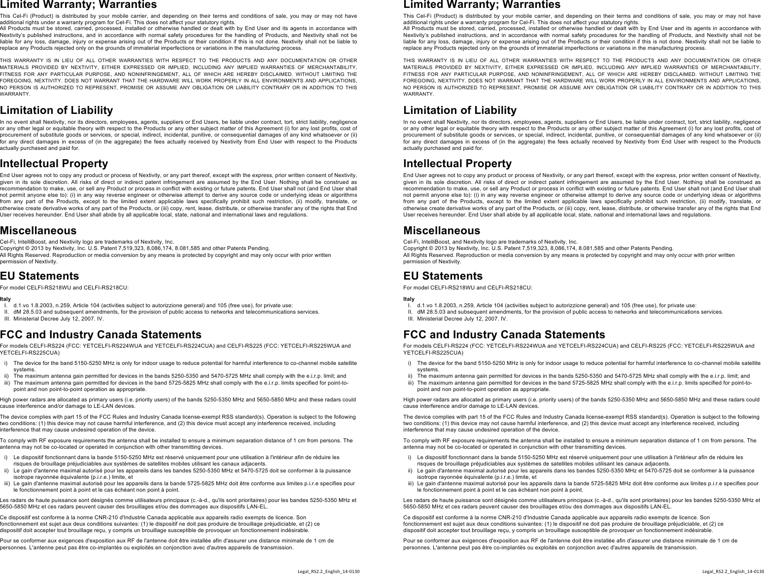 %Limited Warranty; Warranties This Cel-Fi (Product) is distributed by  your mobile carrier, and  depending on  their  terms  and  conditions of  sale,  you  may  or may  not  have additional rights under a warranty program for Cel-Fi. This does not affect your statutory rights. All Products must be stored, carried, processed, installed or otherwise handled or dealt with by End User and its agents in accordance  with Nextivity’s published instructions, and in accordance with normal safety procedures for the handling of Products, and  Nextivity shall not be liable  for any loss,  damage,  injury  or expense arising out  of the  Products  or their  condition  if  this is  not done. Nextivity  shall not be liable to replace any Products rejected only on the grounds of immaterial imperfections or variations in the manufacturing process.   THIS  WARRANTY  IS  IN  LIEU  OF  ALL  OTHER  WARRANTIES  WITH  RESPECT  TO  THE  PRODUCTS  AND  ANY  DOCUMENTATION  OR  OTHER MATERIALS  PROVIDED  BY  NEXTIVITY,  EITHER  EXPRESSED  OR  IMPLIED,  INCLUDING  ANY  IMPLIED  WARRANTIES  OF  MERCHANTABILITY, FITNESS  FOR  ANY  PARTICULAR  PURPOSE,  AND  NONINFRINGEMENT,  ALL  OF  WHICH  ARE  HEREBY  DISCLAIMED.  WITHOUT  LIMITING  THE FOREGOING,  NEXTIVITY. DOES NOT  WARRANT THAT  THE  HARDWARE  WILL WORK  PROPERLY  IN ALL ENVIRONMENTS  AND APPLICATIONS, NO  PERSON IS  AUTHORIZED  TO  REPRESENT,  PROMISE  OR  ASSUME  ANY  OBLIGATION  OR  LIABILITY  CONTRARY  OR  IN  ADDITION  TO  THIS WARRANTY.%   Limitation of Liability In no event shall Nextivity, nor its directors, employees, agents, suppliers or End Users, be liable under contract, tort, strict liability, negligence or any other legal or equitable theory with respect to the Products or any other subject matter of this Agreement (i) for any lost profits, cost of procurement of substitute goods or services, or special, indirect, incidental, punitive, or consequential damages of any kind whatsoever or (ii) for  any  direct  damages  in  excess  of  (in  the  aggregate)  the  fees  actually  received  by  Nextivity  from  End  User  with  respect  to  the  Products actually purchased and paid for. Intellectual Property End User agrees not to copy any product or process of Nextivity, or any part thereof, except with the express, prior written consent of Nextivity, given  in  its sole  discretion.  All  risks  of direct or  indirect  patent  infringement  are  assumed  by  the  End  User.  Nothing  shall  be  construed  as recommendation to make, use, or sell any Product or process in conflict with existing or future patents. End User shall not (and End User shall not permit anyone else to): (i) in any way reverse engineer or otherwise attempt to derive any source code or underlying ideas or algorithms from  any  part  of  the  Products,  except  to  the  limited  extent  applicable  laws  specifically  prohibit  such  restriction,  (ii)  modify,  translate,  or otherwise create derivative works of any part of the Products, or (iii) copy, rent, lease, distribute, or otherwise transfer any of the rights that End User receives hereunder. End User shall abide by all applicable local, state, national and international laws and regulations.  Miscellaneous Cel-Fi, IntelliBoost, and Nextivity logo are trademarks of Nextivity, Inc.  Copyright © 2013 by Nextivity, Inc. U.S. Patent 7,519,323, 8,086,174, 8.081,585 and other Patents Pending.  All Rights Reserved. Reproduction or media conversion by any means is protected by copyright and may only occur with prior written permission of Nextivity.  EU Statements For model CELFI-RS218WU and CELFI-RS218CU:  Italy I.  d.1.vo 1.8.2003, n.259, Article 104 (activities subject to autorizzione general) and 105 (free use), for private use: II.  dM 28.5.03 and subsequent amendments, for the provision of public access to networks and telecommunications services. III.  Ministerial Decree July 12, 2007. IV.  FCC and Industry Canada Statements For models CELFI-RS224 (FCC: YETCELFI-RS224WUA and YETCELFI-RS224CUA) and CELFI-RS225 (FCC: YETCELFI-RS225WUA and YETCELFI-RS225CUA)  i)  The device for the band 5150-5250 MHz is only for indoor usage to reduce potential for harmful interference to co-channel mobile satellite systems. ii)  The maximum antenna gain permitted for devices in the bands 5250-5350 and 5470-5725 MHz shall comply with the e.i.r.p. limit; and iii)  The maximum antenna gain permitted for devices in the band 5725-5825 MHz shall comply with the e.i.r.p. limits specified for point-to-point and non point-to-point operation as appropriate.  High power radars are allocated as primary users (i.e. priority users) of the bands 5250-5350 MHz and 5650-5850 MHz and these radars could cause interference and/or damage to LE-LAN devices.  The device complies with part 15 of the FCC Rules and Industry Canada license-exempt RSS standard(s). Operation is subject to the following two conditions: (1) this device may not cause harmful interference, and (2) this device must accept any interference received, including interference that may cause undesired operation of the device.  To comply with RF exposure requirements the antenna shall be installed to ensure a minimum separation distance of 1 cm from persons. The antenna may not be co-located or operated in conjunction with other transmitting devices.  i)  Le dispositif fonctionnant dans la bande 5150-5250 MHz est réservé uniquement pour une utilisation à l&apos;intérieur afin de réduire les risques de brouillage préjudiciables aux systèmes de satellites mobiles utilisant les canaux adjacents. ii)  Le gain d&apos;antenne maximal autorisé pour les appareils dans les bandes 5250-5350 MHz et 5470-5725 doit se conformer à la puissance isotrope rayonnée équivalente (p.i.r.e.) limite, et iii)  Le gain d&apos;antenne maximal autorisé pour les appareils dans la bande 5725-5825 MHz doit être conforme aux limites p.i.r.e specifies pour le fonctionnement point à point et le cas échéant non point à point.  Les radars de haute puissance sont désignés comme utilisateurs principaux (c.-à-d., qu&apos;ils sont prioritaires) pour les bandes 5250-5350 MHz et 5650-5850 MHz et ces radars peuvent causer des brouillages et/ou des dommages aux dispositifs LAN-EL.  Ce dispositif est conforme à la norme CNR-210 d&apos;Industrie Canada applicable aux appareils radio exempts de licence. Son fonctionnement est sujet aux deux conditions suivantes: (1) le dispositif ne doit pas produire de brouillage préjudiciable, et (2) ce dispositif doit accepter tout brouillage reçu, y compris un brouillage susceptible de provoquer un fonctionnement indésirable.  Pour se conformer aux exigences d&apos;exposition aux RF de l&apos;antenne doit être installée afin d&apos;assurer une distance minimale de 1 cm de personnes. L&apos;antenne peut pas être co-implantés ou exploités en conjonction avec d&apos;autres appareils de transmission. %Limited Warranty; Warranties This Cel-Fi (Product) is distributed by  your mobile carrier, and  depending on  their  terms  and  conditions of  sale,  you  may  or may  not  have additional rights under a warranty program for Cel-Fi. This does not affect your statutory rights. All Products must be stored, carried, processed, installed or otherwise handled or dealt with by End User and its agents in accordance  with Nextivity’s published instructions, and in accordance with normal safety procedures for the handling of Products, and  Nextivity shall not be liable  for any loss,  damage,  injury  or expense arising out  of the  Products  or their  condition  if  this is  not done. Nextivity  shall not be liable to replace any Products rejected only on the grounds of immaterial imperfections or variations in the manufacturing process.   THIS  WARRANTY  IS  IN  LIEU  OF  ALL  OTHER  WARRANTIES  WITH  RESPECT  TO  THE  PRODUCTS  AND  ANY  DOCUMENTATION  OR  OTHER MATERIALS  PROVIDED  BY  NEXTIVITY,  EITHER  EXPRESSED  OR  IMPLIED,  INCLUDING  ANY  IMPLIED  WARRANTIES  OF  MERCHANTABILITY, FITNESS  FOR  ANY  PARTICULAR  PURPOSE,  AND  NONINFRINGEMENT,  ALL  OF  WHICH  ARE  HEREBY  DISCLAIMED.  WITHOUT  LIMITING  THE FOREGOING,  NEXTIVITY. DOES NOT  WARRANT THAT  THE  HARDWARE  WILL WORK  PROPERLY  IN ALL ENVIRONMENTS  AND APPLICATIONS, NO  PERSON IS  AUTHORIZED  TO  REPRESENT,  PROMISE  OR  ASSUME  ANY  OBLIGATION  OR  LIABILITY  CONTRARY  OR  IN  ADDITION  TO  THIS WARRANTY.%   Limitation of Liability In no event shall Nextivity, nor its directors, employees, agents, suppliers or End Users, be liable under contract, tort, strict liability, negligence or any other legal or equitable theory with respect to the Products or any other subject matter of this Agreement (i) for any lost profits, cost of procurement of substitute goods or services, or special, indirect, incidental, punitive, or consequential damages of any kind whatsoever or (ii) for  any  direct  damages  in  excess  of  (in  the  aggregate)  the  fees  actually  received  by  Nextivity  from  End  User  with  respect  to  the  Products actually purchased and paid for. Intellectual Property End User agrees not to copy any product or process of Nextivity, or any part thereof, except with the express, prior written consent of Nextivity, given  in  its sole  discretion.  All  risks  of direct or  indirect  patent  infringement  are  assumed  by  the  End  User.  Nothing  shall  be  construed  as recommendation to make, use, or sell any Product or process in conflict with existing or future patents. End User shall not (and End User shall not permit anyone else to): (i) in any way reverse engineer or otherwise attempt to derive any source code or underlying ideas or algorithms from  any  part  of  the  Products,  except  to  the  limited  extent  applicable  laws  specifically  prohibit  such  restriction,  (ii)  modify,  translate,  or otherwise create derivative works of any part of the Products, or (iii) copy, rent, lease, distribute, or otherwise transfer any of the rights that End User receives hereunder. End User shall abide by all applicable local, state, national and international laws and regulations.  Miscellaneous Cel-Fi, IntelliBoost, and Nextivity logo are trademarks of Nextivity, Inc.  Copyright © 2013 by Nextivity, Inc. U.S. Patent 7,519,323, 8,086,174, 8.081,585 and other Patents Pending.  All Rights Reserved. Reproduction or media conversion by any means is protected by copyright and may only occur with prior written permission of Nextivity.  EU Statements For model CELFI-RS218WU and CELFI-RS218CU:  Italy I.  d.1.vo 1.8.2003, n.259, Article 104 (activities subject to autorizzione general) and 105 (free use), for private use: II.  dM 28.5.03 and subsequent amendments, for the provision of public access to networks and telecommunications services. III.  Ministerial Decree July 12, 2007. IV.  FCC and Industry Canada Statements For models CELFI-RS224 (FCC: YETCELFI-RS224WUA and YETCELFI-RS224CUA) and CELFI-RS225 (FCC: YETCELFI-RS225WUA and YETCELFI-RS225CUA)  i)  The device for the band 5150-5250 MHz is only for indoor usage to reduce potential for harmful interference to co-channel mobile satellite systems. ii)  The maximum antenna gain permitted for devices in the bands 5250-5350 and 5470-5725 MHz shall comply with the e.i.r.p. limit; and iii)  The maximum antenna gain permitted for devices in the band 5725-5825 MHz shall comply with the e.i.r.p. limits specified for point-to-point and non point-to-point operation as appropriate.  High power radars are allocated as primary users (i.e. priority users) of the bands 5250-5350 MHz and 5650-5850 MHz and these radars could cause interference and/or damage to LE-LAN devices.  The device complies with part 15 of the FCC Rules and Industry Canada license-exempt RSS standard(s). Operation is subject to the following two conditions: (1) this device may not cause harmful interference, and (2) this device must accept any interference received, including interference that may cause undesired operation of the device.  To comply with RF exposure requirements the antenna shall be installed to ensure a minimum separation distance of 1 cm from persons. The antenna may not be co-located or operated in conjunction with other transmitting devices.  i)  Le dispositif fonctionnant dans la bande 5150-5250 MHz est réservé uniquement pour une utilisation à l&apos;intérieur afin de réduire les risques de brouillage préjudiciables aux systèmes de satellites mobiles utilisant les canaux adjacents. ii)  Le gain d&apos;antenne maximal autorisé pour les appareils dans les bandes 5250-5350 MHz et 5470-5725 doit se conformer à la puissance isotrope rayonnée équivalente (p.i.r.e.) limite, et iii)  Le gain d&apos;antenne maximal autorisé pour les appareils dans la bande 5725-5825 MHz doit être conforme aux limites p.i.r.e specifies pour le fonctionnement point à point et le cas échéant non point à point.  Les radars de haute puissance sont désignés comme utilisateurs principaux (c.-à-d., qu&apos;ils sont prioritaires) pour les bandes 5250-5350 MHz et 5650-5850 MHz et ces radars peuvent causer des brouillages et/ou des dommages aux dispositifs LAN-EL.  Ce dispositif est conforme à la norme CNR-210 d&apos;Industrie Canada applicable aux appareils radio exempts de licence. Son fonctionnement est sujet aux deux conditions suivantes: (1) le dispositif ne doit pas produire de brouillage préjudiciable, et (2) ce dispositif doit accepter tout brouillage reçu, y compris un brouillage susceptible de provoquer un fonctionnement indésirable.  Pour se conformer aux exigences d&apos;exposition aux RF de l&apos;antenne doit être installée afin d&apos;assurer une distance minimale de 1 cm de personnes. L&apos;antenne peut pas être co-implantés ou exploités en conjonction avec d&apos;autres appareils de transmission. %Legal_RS2.2_English_14V0130%%Legal_RS2.2_English_14V0130%%