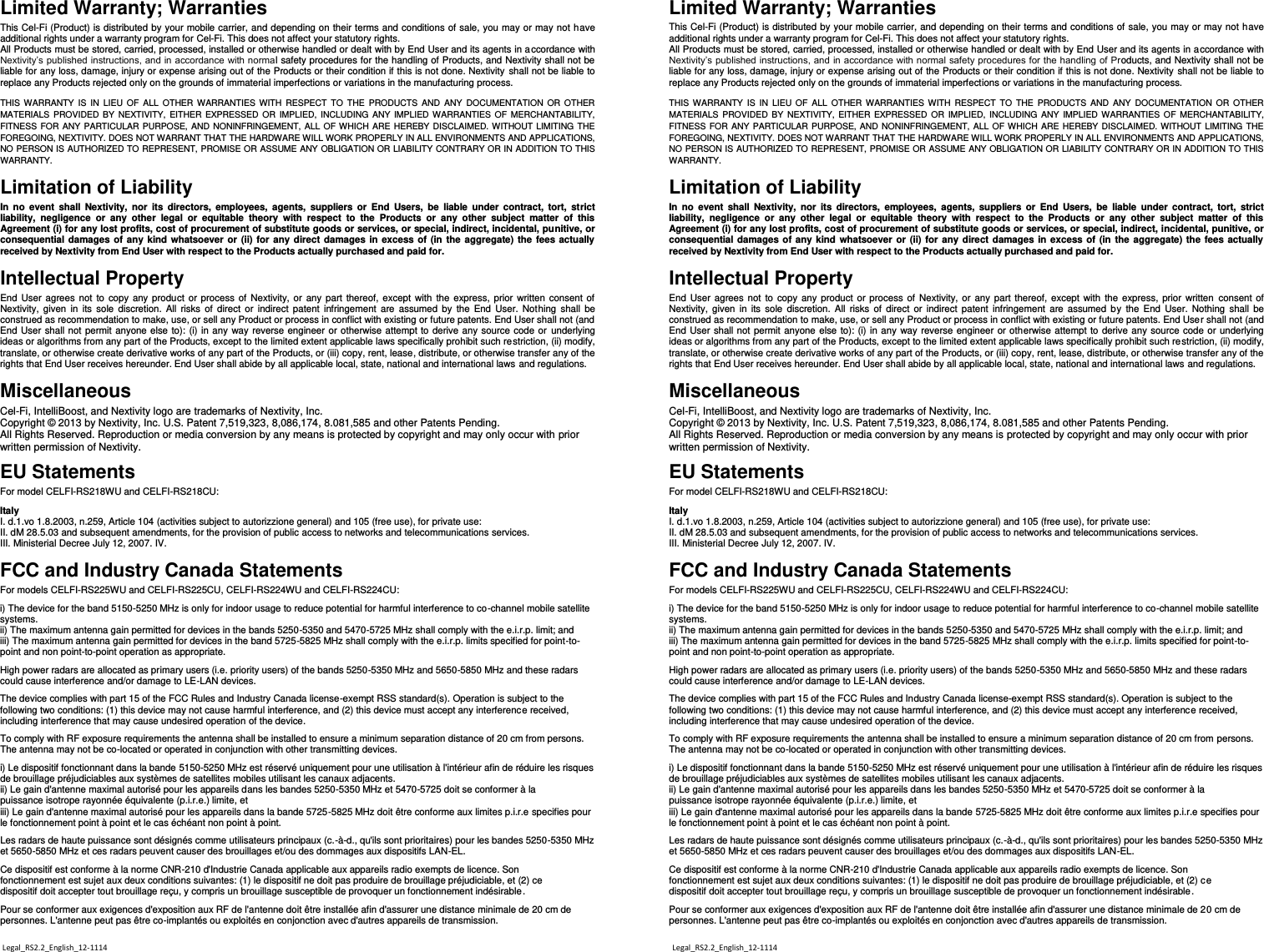 Limited Warranty; Warranties This Cel-Fi (Product) is distributed by your mobile carrier, and depending on their terms and conditions of sale, you may or may not have additional rights under a warranty program for Cel-Fi. This does not affect your statutory rights. All Products must be stored, carried, processed, installed or otherwise handled or dealt with by End User and its agents in accordance with Nextivity’s published instructions, and in accordance with normal safety procedures for the handling of Products, and Nextivity shall not be liable for any loss, damage, injury or expense arising out of the Products or their condition if this is not done. Nextivity  shall not be liable to replace any Products rejected only on the grounds of immaterial imperfections or variations in the manufacturing process.   THIS  WARRANTY  IS  IN  LIEU OF  ALL  OTHER WARRANTIES  WITH  RESPECT TO  THE  PRODUCTS  AND  ANY  DOCUMENTATION  OR  OTHER MATERIALS PROVIDED BY  NEXTIVITY, EITHER  EXPRESSED OR  IMPLIED, INCLUDING  ANY  IMPLIED WARRANTIES  OF MERCHANTABILITY, FITNESS FOR ANY  PARTICULAR PURPOSE, AND NONINFRINGEMENT, ALL OF WHICH ARE HEREBY DISCLAIMED. WITHOUT LIMITING THE FOREGOING, NEXTIVITY. DOES NOT WARRANT THAT THE HARDWARE WILL WORK PROPERLY IN ALL ENVIRONMENTS AND APPLICATIONS, NO PERSON IS AUTHORIZED TO REPRESENT, PROMISE OR ASSUME ANY OBLIGATION OR LIABILITY CONTRARY OR IN ADDITION TO THIS WARRANTY.    Limitation of Liability In  no  event  shall Nextivity,  nor  its  directors,  employees,  agents,  suppliers  or  End  Users,  be  liable  under  contract,  tort,  strict liability,  negligence  or  any  other  legal  or  equitable  theory  with  respect  to  the  Products  or  any  other  subject  matter  of  this Agreement (i) for any lost profits, cost of procurement of substitute goods or services, or special, indirect, incidental, punitive, or consequential damages of any kind whatsoever or  (ii) for any direct damages in excess of (in the aggregate) the fees  actually received by Nextivity from End User with respect to the Products actually purchased and paid for. Intellectual Property End  User agrees not to  copy any  product  or process of  Nextivity, or  any part thereof, except with  the express, prior  written consent of Nextivity,  given  in  its  sole  discretion. All  risks  of  direct  or  indirect  patent  infringement  are  assumed by  the End  User. Nothing  shall  be construed as recommendation to make, use, or sell any Product or process in conflict with existing or future patents. End User shall not (and End User shall not permit anyone else to): (i) in any way reverse engineer or otherwise attempt to derive any source code or  underlying ideas or algorithms from any part of the Products, except to the limited extent applicable laws specifically prohibit such restriction, (ii) modify, translate, or otherwise create derivative works of any part of the Products, or (iii) copy, rent, lease, distribute, or otherwise transfer any of the rights that End User receives hereunder. End User shall abide by all applicable local, state, national and international laws and regulations.  Miscellaneous Cel-Fi, IntelliBoost, and Nextivity logo are trademarks of Nextivity, Inc.  Copyright © 2013 by Nextivity, Inc. U.S. Patent 7,519,323, 8,086,174, 8.081,585 and other Patents Pending.  All Rights Reserved. Reproduction or media conversion by any means is protected by copyright and may only occur with prior written permission of Nextivity.  EU Statements For model CELFI-RS218WU and CELFI-RS218CU:  Italy I. d.1.vo 1.8.2003, n.259, Article 104 (activities subject to autorizzione general) and 105 (free use), for private use: II. dM 28.5.03 and subsequent amendments, for the provision of public access to networks and telecommunications services. III. Ministerial Decree July 12, 2007. IV.  FCC and Industry Canada Statements For models CELFI-RS225WU and CELFI-RS225CU, CELFI-RS224WU and CELFI-RS224CU:  i) The device for the band 5150-5250 MHz is only for indoor usage to reduce potential for harmful interference to co-channel mobile satellite systems. ii) The maximum antenna gain permitted for devices in the bands 5250-5350 and 5470-5725 MHz shall comply with the e.i.r.p. limit; and iii) The maximum antenna gain permitted for devices in the band 5725-5825 MHz shall comply with the e.i.r.p. limits specified for point-to-point and non point-to-point operation as appropriate.  High power radars are allocated as primary users (i.e. priority users) of the bands 5250-5350 MHz and 5650-5850 MHz and these radars could cause interference and/or damage to LE-LAN devices.  The device complies with part 15 of the FCC Rules and Industry Canada license-exempt RSS standard(s). Operation is subject to the following two conditions: (1) this device may not cause harmful interference, and (2) this device must accept any interference received, including interference that may cause undesired operation of the device.  To comply with RF exposure requirements the antenna shall be installed to ensure a minimum separation distance of 20 cm from persons. The antenna may not be co-located or operated in conjunction with other transmitting devices.  i) Le dispositif fonctionnant dans la bande 5150-5250 MHz est réservé uniquement pour une utilisation à l&apos;intérieur afin de réduire les risques de brouillage préjudiciables aux systèmes de satellites mobiles utilisant les canaux adjacents. ii) Le gain d&apos;antenne maximal autorisé pour les appareils dans les bandes 5250-5350 MHz et 5470-5725 doit se conformer à la puissance isotrope rayonnée équivalente (p.i.r.e.) limite, et iii) Le gain d&apos;antenne maximal autorisé pour les appareils dans la bande 5725-5825 MHz doit être conforme aux limites p.i.r.e specifies pour le fonctionnement point à point et le cas échéant non point à point.  Les radars de haute puissance sont désignés comme utilisateurs principaux (c.-à-d., qu&apos;ils sont prioritaires) pour les bandes 5250-5350 MHz et 5650-5850 MHz et ces radars peuvent causer des brouillages et/ou des dommages aux dispositifs LAN-EL.  Ce dispositif est conforme à la norme CNR-210 d&apos;Industrie Canada applicable aux appareils radio exempts de licence. Son fonctionnement est sujet aux deux conditions suivantes: (1) le dispositif ne doit pas produire de brouillage préjudiciable, et (2) ce dispositif doit accepter tout brouillage reçu, y compris un brouillage susceptible de provoquer un fonctionnement indésirable.  Pour se conformer aux exigences d&apos;exposition aux RF de l&apos;antenne doit être installée afin d&apos;assurer une distance minimale de 20 cm de personnes. L&apos;antenne peut pas être co-implantés ou exploités en conjonction avec d&apos;autres appareils de transmission.  Limited Warranty; Warranties This Cel-Fi (Product) is distributed by your mobile carrier, and depending on their terms and conditions of sale, you may or may not have additional rights under a warranty program for Cel-Fi. This does not affect your statutory rights. All Products must be stored, carried, processed, installed or otherwise handled or dealt with by End User and its agents in accordance with Nextivity’s published instructions, and in accordance with normal safety procedures for the handling of Products, and Nextivity shall not be liable for any loss, damage, injury or expense arising out of the Products or their condition if this is not done. Nextivity  shall not be liable to replace any Products rejected only on the grounds of immaterial imperfections or variations in the manufacturing process.   THIS  WARRANTY  IS  IN  LIEU OF  ALL  OTHER WARRANTIES  WITH  RESPECT TO  THE  PRODUCTS  AND  ANY  DOCUMENTATION  OR  OTHER MATERIALS PROVIDED BY  NEXTIVITY, EITHER  EXPRESSED OR  IMPLIED, INCLUDING  ANY  IMPLIED WARRANTIES  OF  MERCHANTABILITY, FITNESS FOR ANY  PARTICULAR PURPOSE, AND NONINFRINGEMENT, ALL OF WHICH  ARE  HEREBY DISCLAIMED. WITHOUT LIMITING THE FOREGOING, NEXTIVITY. DOES NOT WARRANT THAT THE HARDWARE WILL WORK PROPERLY IN ALL ENVIRONMENTS AND APPLICATIONS, NO PERSON IS AUTHORIZED TO REPRESENT, PROMISE OR ASSUME ANY OBLIGATION OR LIABILITY CONTRARY OR IN ADDITION TO THIS WARRANTY.    Limitation of Liability In  no  event  shall Nextivity,  nor  its  directors,  employees,  agents,  suppliers  or  End  Users,  be  liable  under  contract,  tort,  strict liability,  negligence  or  any  other  legal  or  equitable  theory  with  respect  to  the  Products  or  any  other  subject  matter  of  this Agreement (i) for any lost profits, cost of procurement of substitute goods or services, or special, indirect, incidental, punitive, or consequential damages of any kind whatsoever or  (ii) for  any direct damages in excess of (in  the aggregate) the  fees actually received by Nextivity from End User with respect to the Products actually purchased and paid for. Intellectual Property End  User agrees not to  copy any  product or process  of Nextivity, or  any part  thereof, except  with the express, prior written  consent of Nextivity,  given  in  its  sole  discretion. All  risks  of  direct  or  indirect  patent  infringement  are  assumed by  the  End  User.  Nothing  shall  be construed as recommendation to make, use, or sell any Product or process in conflict with existing or future patents. End User shall not (and End User shall not permit anyone else to): (i) in any way reverse engineer or otherwise attempt to derive any source code or underlying ideas or algorithms from any part of the Products, except to the limited extent applicable laws specifically prohibit such restriction, (ii) modify, translate, or otherwise create derivative works of any part of the Products, or (iii) copy, rent, lease, distribute, or otherwise transfer any of the rights that End User receives hereunder. End User shall abide by all applicable local, state, national and international laws and regulations.  Miscellaneous Cel-Fi, IntelliBoost, and Nextivity logo are trademarks of Nextivity, Inc.  Copyright © 2013 by Nextivity, Inc. U.S. Patent 7,519,323, 8,086,174, 8.081,585 and other Patents Pending.  All Rights Reserved. Reproduction or media conversion by any means is protected by copyright and may only occur with prior written permission of Nextivity.  EU Statements For model CELFI-RS218WU and CELFI-RS218CU:  Italy I. d.1.vo 1.8.2003, n.259, Article 104 (activities subject to autorizzione general) and 105 (free use), for private use: II. dM 28.5.03 and subsequent amendments, for the provision of public access to networks and telecommunications services. III. Ministerial Decree July 12, 2007. IV.  FCC and Industry Canada Statements For models CELFI-RS225WU and CELFI-RS225CU, CELFI-RS224WU and CELFI-RS224CU:  i) The device for the band 5150-5250 MHz is only for indoor usage to reduce potential for harmful interference to co-channel mobile satellite systems. ii) The maximum antenna gain permitted for devices in the bands 5250-5350 and 5470-5725 MHz shall comply with the e.i.r.p. limit; and iii) The maximum antenna gain permitted for devices in the band 5725-5825 MHz shall comply with the e.i.r.p. limits specified for point-to-point and non point-to-point operation as appropriate.  High power radars are allocated as primary users (i.e. priority users) of the bands 5250-5350 MHz and 5650-5850 MHz and these radars could cause interference and/or damage to LE-LAN devices.  The device complies with part 15 of the FCC Rules and Industry Canada license-exempt RSS standard(s). Operation is subject to the following two conditions: (1) this device may not cause harmful interference, and (2) this device must accept any interference received, including interference that may cause undesired operation of the device.  To comply with RF exposure requirements the antenna shall be installed to ensure a minimum separation distance of 20 cm from persons. The antenna may not be co-located or operated in conjunction with other transmitting devices.  i) Le dispositif fonctionnant dans la bande 5150-5250 MHz est réservé uniquement pour une utilisation à l&apos;intérieur afin de réduire les risques de brouillage préjudiciables aux systèmes de satellites mobiles utilisant les canaux adjacents. ii) Le gain d&apos;antenne maximal autorisé pour les appareils dans les bandes 5250-5350 MHz et 5470-5725 doit se conformer à la puissance isotrope rayonnée équivalente (p.i.r.e.) limite, et iii) Le gain d&apos;antenne maximal autorisé pour les appareils dans la bande 5725-5825 MHz doit être conforme aux limites p.i.r.e specifies pour le fonctionnement point à point et le cas échéant non point à point.  Les radars de haute puissance sont désignés comme utilisateurs principaux (c.-à-d., qu&apos;ils sont prioritaires) pour les bandes 5250-5350 MHz et 5650-5850 MHz et ces radars peuvent causer des brouillages et/ou des dommages aux dispositifs LAN-EL.  Ce dispositif est conforme à la norme CNR-210 d&apos;Industrie Canada applicable aux appareils radio exempts de licence. Son fonctionnement est sujet aux deux conditions suivantes: (1) le dispositif ne doit pas produire de brouillage préjudiciable, et (2) ce dispositif doit accepter tout brouillage reçu, y compris un brouillage susceptible de provoquer un fonctionnement indésirable.  Pour se conformer aux exigences d&apos;exposition aux RF de l&apos;antenne doit être installée afin d&apos;assurer une distance minimale de 20 cm de personnes. L&apos;antenne peut pas être co-implantés ou exploités en conjonction avec d&apos;autres appareils de transmission.  Legal_RS2.2_English_12-1114 Legal_RS2.2_English_12-1114 
