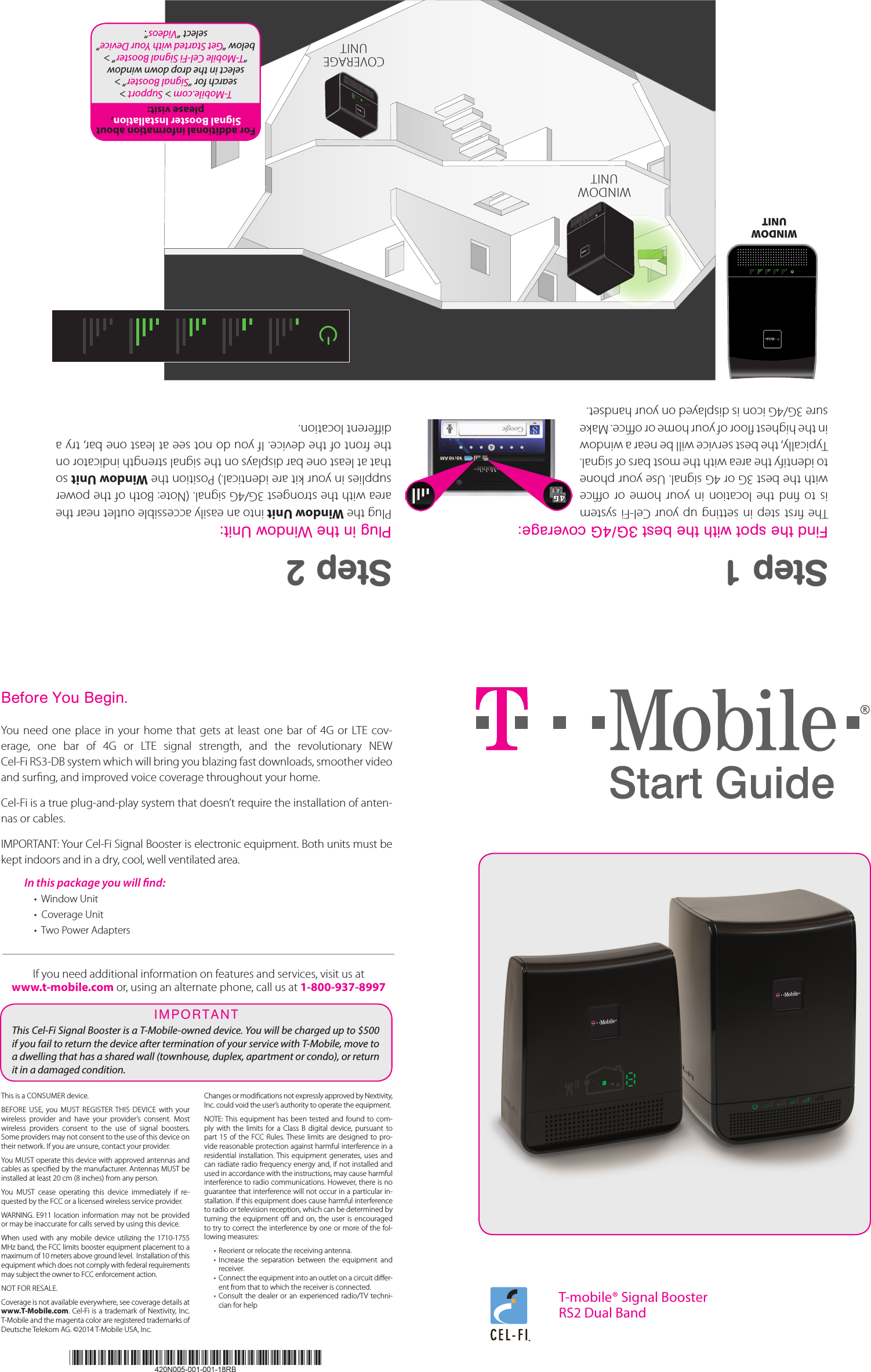 Step 1Find the spot with the best 3G/4G coverage:The rst step in setting up  your  Cel-Fi system is  to  nd  the  location  in  your  home  or  oce with the best 3G or 4G signal. Use your phone to identify the area with the most bars of signal. Typically, the best service will be near a window in the highest oor of your home or oce. Make sure 3G/4G icon is displayed on your handset. Step 2Plug in the Window Unit:Plug the Window Unit into an easily accessible outlet near the area with the strongest 3G/4G signal. (Note: Both of the power supplies in your kit are identical.) Position the Window Unit so that at least one bar displays on the signal strength indicator on the front of the device. If you do not see at least one bar, try a dierent location.WINDOW UNITWINDOW UNITCOVERAGEUNITPantone: Black CPantone: 137CPantone: 542C T-mobile® Signal BoosterRS2 Dual BandFor additional information about  Signal Booster Installation, please visit: T-Mobile.com &gt; Support &gt; search for “Signal Booster” &gt; select in the drop down window “T-Mobile Cel-Fi Signal Booster” &gt; below “Get Started with Your Device” select “Videos”.Before You Begin.You  need  one  place  in your home  that  gets  at  least  one  bar  of  4G  or  LTE  cov-erage,  one  bar  of  4G  or  LTE  signal  strength,  and  the  revolutionary  NEW  Cel-Fi RS3-DB system which will bring you blazing fast downloads, smoother video and surng, and improved voice coverage throughout your home. Cel-Fi is a true plug-and-play system that doesn’t require the installation of anten-nas or cables.IMPORTANT: Your Cel-Fi Signal Booster is electronic equipment. Both units must be kept indoors and in a dry, cool, well ventilated area. In this package you will nd:  •  Window Unit•  Coverage Unit•  Two Power AdaptersIf you need additional information on features and services, visit us at  www.t-mobile.com or, using an alternate phone, call us at 1-800-937-8997This is a CONSUMER device. BEFORE  USE,  you  MUST  REGISTER  THIS  DEVICE  with  your wireless  provider  and  have  your  provider’s  consent.  Most wireless  providers  consent  to  the  use  of  signal  boosters. Some providers may not consent to the use of this device on their network. If you are unsure, contact your provider.You MUST operate this device with approved antennas and cables as specied by the manufacturer. Antennas MUST be installed at least 20 cm (8 inches) from any person. You  MUST  cease  operating  this  device  immediately  if  re-quested by the FCC or a licensed wireless service provider. WARNING.  E911  location information  may not  be provided or may be inaccurate for calls served by using this device.When  used with any  mobile device utilizing  the  1710-1755 MHz band, the FCC limits booster equipment placement to a maximum of 10 meters above ground level.  Installation of this equipment which does not comply with federal requirements may subject the owner to FCC enforcement action. NOT FOR RESALE. Coverage is not available everywhere, see coverage details at www.T-Mobile.com. Cel-Fi is a trademark of Nextivity, Inc. T-Mobile and the magenta color are registered trademarks of Deutsche Telekom AG. ©2014 T-Mobile USA, Inc.Changes or modications not expressly approved by Nextivity, Inc. could void the user’s authority to operate the equipment. NOTE: This  equipment has been tested  and found to com-ply  with  the  limits  for a  Class  B  digital  device,  pursuant  to part  15 of  the FCC Rules. These  limits are designed to  pro-vide reasonable protection against harmful interference in a residential installation. This equipment  generates, uses and can radiate radio frequency energy and, if not installed and used in accordance with the instructions, may cause harmful interference to radio communications. However, there is no guarantee that interference will not occur in a particular in-stallation. If this equipment does cause harmful interference to radio or television reception, which can be determined by turning the  equipment o  and on,  the user  is encouraged to try to correct the interference by one or more of the fol-lowing measures:•  Reorient or relocate the receiving antenna.•  Increase  the  separation  between  the  equipment  and receiver.•  Connect the equipment into an outlet on a circuit dier-ent from that to which the receiver is connected.•  Consult  the dealer  or an  experienced radio/TV techni-cian for helpThis Cel-Fi Signal Booster is a T-Mobile-owned device. You will be charged up to $500 if you fail to return the device after termination of your service with T-Mobile, move to a dwelling that has a shared wall (townhouse, duplex, apartment or condo), or return it in a damaged condition. IMPORTANT