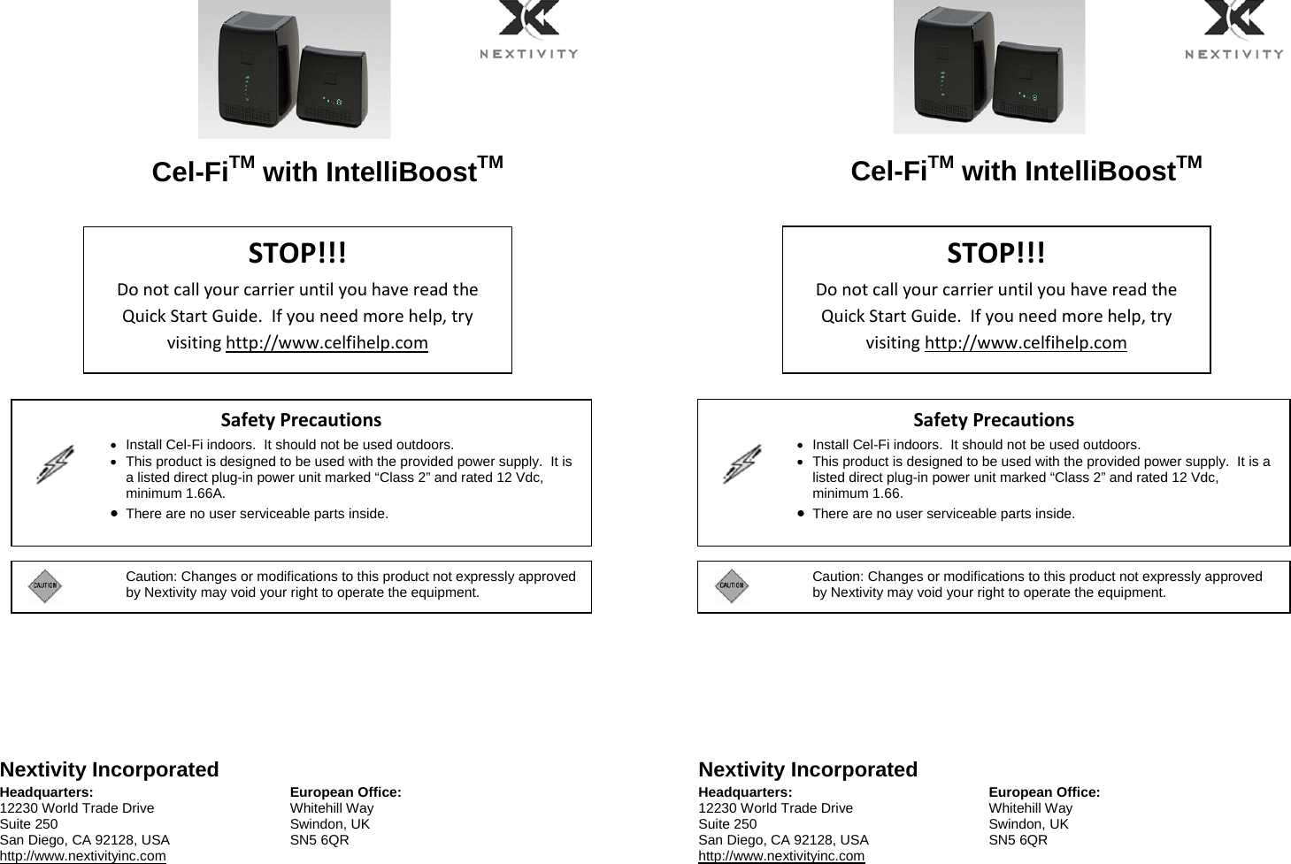  Cel-FiTM with IntelliBoostTM     Nextivity Incorporated Headquarters: 12230 World Trade Drive Suite 250 San Diego, CA 92128, USA http://www.nextivityinc.com European Office:Whitehill Way Swindon, UK SN5 6QR    Cel-FiTM with IntelliBoostTM     Nextivity Incorporated Headquarters: 12230 World Trade Drive Suite 250 San Diego, CA 92128, USA http://www.nextivityinc.com European Office:Whitehill Way Swindon, UK SN5 6QR    STOP!!!DonotcallyourcarrieruntilyouhavereadtheQuickStartGuide.Ifyouneedmorehelp,tryvisitinghttp://www.celfihelp.comSafetyPrecautions    Install Cel-Fi indoors.  It should not be used outdoors.   This product is designed to be used with the provided power supply.  It is a listed direct plug-in power unit marked “Class 2” and rated 12 Vdc, minimum 1.66A.  There are no user serviceable parts inside.   STOP!!!DonotcallyourcarrieruntilyouhavereadtheQuickStartGuide.Ifyouneedmorehelp,tryvisitinghttp://www.celfihelp.comSafetyPrecautions    Install Cel-Fi indoors.  It should not be used outdoors.   This product is designed to be used with the provided power supply.  It is a listed direct plug-in power unit marked “Class 2” and rated 12 Vdc, minimum 1.66.  There are no user serviceable parts inside.  Caution: Changes or modifications to this product not expressly approved by Nextivity may void your right to operate the equipment.  Caution: Changes or modifications to this product not expressly approved by Nextivity may void your right to operate the equipment. 