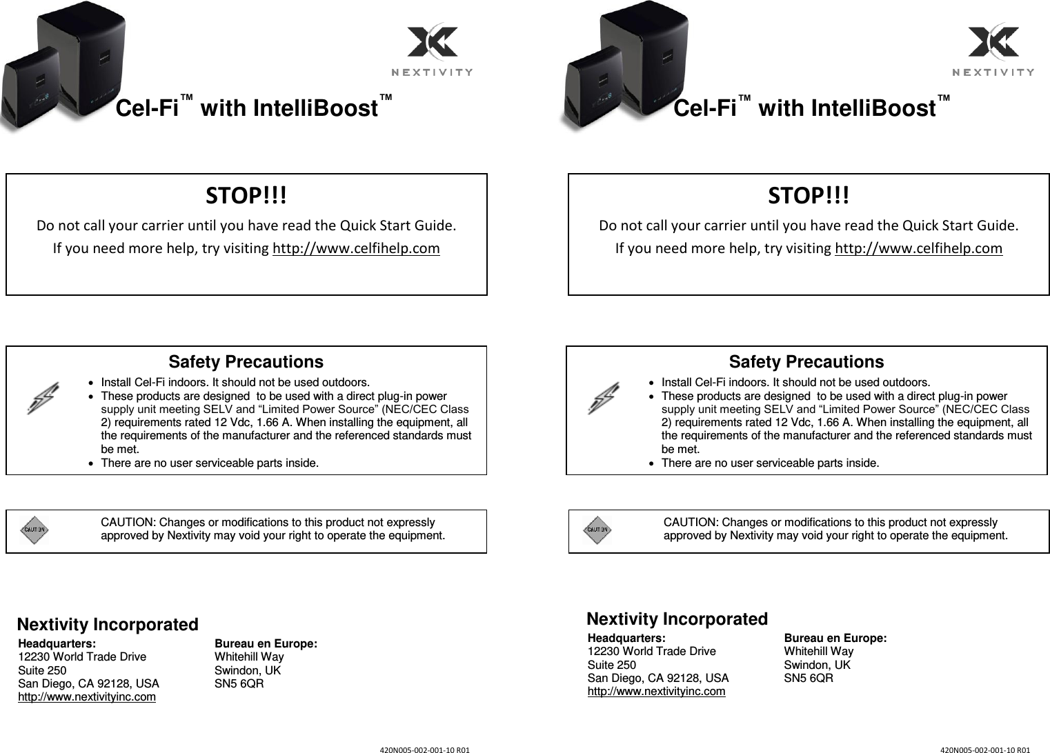    Cel-Fi™ with IntelliBoost™                    Nextivity Incorporated Headquarters: 12230 World Trade Drive Suite 250 San Diego, CA 92128, USA http://www.nextivityinc.com Bureau en Europe: Whitehill Way Swindon, UK SN5 6QR     Cel-Fi™ with IntelliBoost™                    Nextivity Incorporated Headquarters: 12230 World Trade Drive Suite 250 San Diego, CA 92128, USA http://www.nextivityinc.com Bureau en Europe: Whitehill Way Swindon, UK SN5 6QR STOP!!! Do not call your carrier until you have read the Quick Start Guide.   If you need more help, try visiting http://www.celfihelp.com Safety Precautions     Install Cel-Fi indoors. It should not be used outdoors.   These products are designed  to be used with a direct plug-in power supply unit meeting SELV and “Limited Power Source” (NEC/CEC Class 2) requirements rated 12 Vdc, 1.66 A. When installing the equipment, all the requirements of the manufacturer and the referenced standards must be met.   There are no user serviceable parts inside.   N‐‐‐ R   CAUTION: Changes or modifications to this product not expressly approved by Nextivity may void your right to operate the equipment. STOP!!! Do not call your carrier until you have read the Quick Start Guide.   If you need more help, try visiting http://www.celfihelp.com   CAUTION: Changes or modifications to this product not expressly approved by Nextivity may void your right to operate the equipment. N‐‐‐ R Safety Precautions     Install Cel-Fi indoors. It should not be used outdoors.   These products are designed  to be used with a direct plug-in power supply unit meeting SELV and “Limited Power Source” (NEC/CEC Class 2) requirements rated 12 Vdc, 1.66 A. When installing the equipment, all the requirements of the manufacturer and the referenced standards must be met.   There are no user serviceable parts inside.   