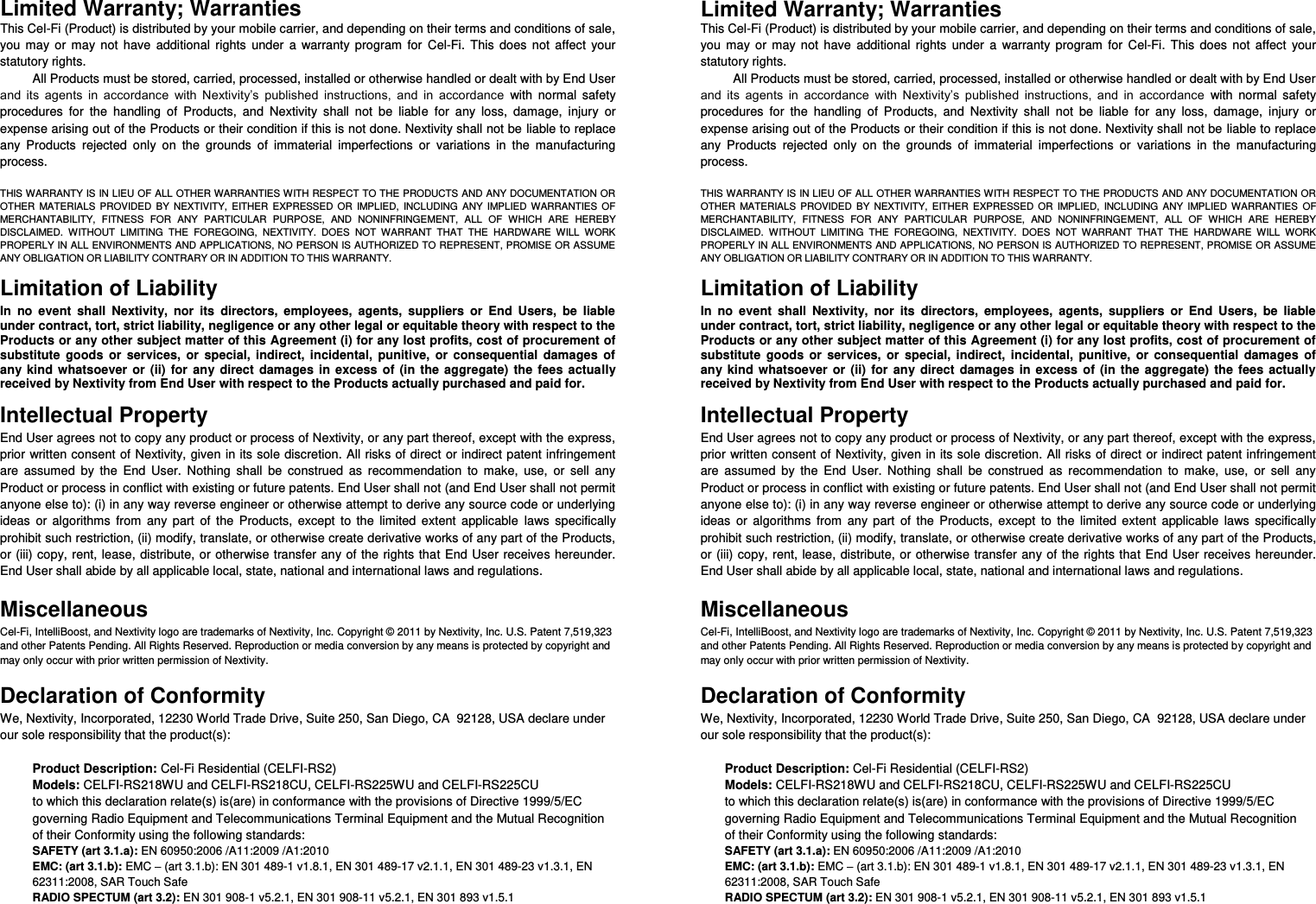 Limited Warranty; Warranties This Cel-Fi (Product) is distributed by your mobile carrier, and depending on their terms and conditions of sale, you  may  or  may  not  have  additional  rights  under  a  warranty  program  for  Cel-Fi.  This  does  not  affect  your statutory rights. All Products must be stored, carried, processed, installed or otherwise handled or dealt with by End User and  its  agents  in  accordance  with  Nextivity’s  published  instructions,  and  in  accordance  with  normal  safety procedures  for  the  handling  of  Products,  and  Nextivity  shall  not  be  liable  for  any  loss,  damage,  injury  or expense arising out of the Products or their condition if this is not done. Nextivity shall not be liable to replace any  Products  rejected  only  on  the  grounds  of  immaterial  imperfections  or  variations  in  the  manufacturing process.   THIS WARRANTY IS IN LIEU OF ALL OTHER WARRANTIES WITH RESPECT TO THE PRODUCTS AND ANY DOCUMENTATION OR OTHER  MATERIALS  PROVIDED  BY  NEXTIVITY,  EITHER  EXPRESSED  OR  IMPLIED,  INCLUDING  ANY  IMPLIED  WARRANTIES  OF MERCHANTABILITY,  FITNESS  FOR  ANY  PARTICULAR  PURPOSE,  AND  NONINFRINGEMENT,  ALL  OF  WHICH  ARE  HEREBY DISCLAIMED.  WITHOUT  LIMITING  THE  FOREGOING,  NEXTIVITY.  DOES  NOT  WARRANT  THAT  THE  HARDWARE  WILL  WORK PROPERLY IN ALL ENVIRONMENTS AND APPLICATIONS, NO PERSON IS AUTHORIZED TO REPRESENT, PROMISE OR ASSUME ANY OBLIGATION OR LIABILITY CONTRARY OR IN ADDITION TO THIS WARRANTY.    Limitation of Liability In  no  event  shall  Nextivity,  nor  its  directors,  employees,  agents,  suppliers  or  End  Users,  be  liable under contract, tort, strict liability, negligence or any other legal or equitable theory with respect to the Products or any other subject matter of this Agreement (i) for any lost profits, cost of procurement of substitute  goods  or  services,  or  special,  indirect,  incidental,  punitive,  or  consequential  damages  of any  kind  whatsoever  or  (ii)  for  any  direct  damages  in excess  of  (in  the  aggregate)  the  fees  actually received by Nextivity from End User with respect to the Products actually purchased and paid for. Intellectual Property End User agrees not to copy any product or process of Nextivity, or any part thereof, except with the express, prior written consent of Nextivity, given in its sole discretion. All risks of direct or indirect patent infringement are  assumed  by  the  End  User.  Nothing  shall  be  construed  as  recommendation  to  make,  use,  or  sell  any Product or process in conflict with existing or future patents. End User shall not (and End User shall not permit anyone else to): (i) in any way reverse engineer or otherwise attempt to derive any source code or underlying ideas  or  algorithms  from  any  part  of  the  Products,  except  to  the  limited  extent  applicable  laws  specifically prohibit such restriction, (ii) modify, translate, or otherwise create derivative works of any part of the Products, or (iii) copy, rent, lease, distribute, or otherwise transfer any of the rights that  End User  receives  hereunder. End User shall abide by all applicable local, state, national and international laws and regulations.  Miscellaneous Cel-Fi, IntelliBoost, and Nextivity logo are trademarks of Nextivity, Inc. Copyright © 2011 by Nextivity, Inc. U.S. Patent 7,519,323 and other Patents Pending. All Rights Reserved. Reproduction or media conversion by any means is protected by copyright and may only occur with prior written permission of Nextivity.  Declaration of Conformity We, Nextivity, Incorporated, 12230 World Trade Drive, Suite 250, San Diego, CA  92128, USA declare under our sole responsibility that the product(s):  Product Description: Cel-Fi Residential (CELFI-RS2) Models: CELFI-RS218WU and CELFI-RS218CU, CELFI-RS225WU and CELFI-RS225CU to which this declaration relate(s) is(are) in conformance with the provisions of Directive 1999/5/EC governing Radio Equipment and Telecommunications Terminal Equipment and the Mutual Recognition of their Conformity using the following standards: SAFETY (art 3.1.a): EN 60950:2006 /A11:2009 /A1:2010 EMC: (art 3.1.b): EMC – (art 3.1.b): EN 301 489-1 v1.8.1, EN 301 489-17 v2.1.1, EN 301 489-23 v1.3.1, EN 62311:2008, SAR Touch Safe RADIO SPECTUM (art 3.2): EN 301 908-1 v5.2.1, EN 301 908-11 v5.2.1, EN 301 893 v1.5.1     Limited Warranty; Warranties This Cel-Fi (Product) is distributed by your mobile carrier, and depending on their terms and conditions of sale, you  may  or  may  not  have  additional  rights  under  a  warranty  program  for  Cel-Fi.  This  does  not  affect  your statutory rights. All Products must be stored, carried, processed, installed or otherwise handled or dealt with by End User and  its  agents  in  accordance  with  Nextivity’s  published  instructions,  and  in  accordance  with  normal  safety procedures  for  the  handling  of  Products,  and  Nextivity  shall  not  be  liable  for  any  loss,  damage,  injury  or expense arising out of the Products or their condition if this is not done. Nextivity shall not be liable to replace any  Products  rejected  only  on  the  grounds  of  immaterial  imperfections  or  variations  in  the  manufacturing process.   THIS WARRANTY IS IN LIEU OF ALL OTHER WARRANTIES WITH RESPECT TO THE PRODUCTS AND ANY DOCUMENTATION OR OTHER  MATERIALS  PROVIDED  BY  NEXTIVITY,  EITHER  EXPRESSED  OR  IMPLIED,  INCLUDING  ANY  IMPLIED  WARRANTIES  OF MERCHANTABILITY,  FITNESS  FOR  ANY  PARTICULAR  PURPOSE,  AND  NONINFRINGEMENT,  ALL  OF  WHICH  ARE  HEREBY DISCLAIMED.  WITHOUT  LIMITING  THE  FOREGOING,  NEXTIVITY.  DOES  NOT  WARRANT  THAT  THE  HARDWARE  WILL  WORK PROPERLY IN ALL ENVIRONMENTS AND APPLICATIONS, NO PERSON IS AUTHORIZED TO REPRESENT, PROMISE OR ASSUME ANY OBLIGATION OR LIABILITY CONTRARY OR IN ADDITION TO THIS WARRANTY.    Limitation of Liability In  no  event  shall  Nextivity,  nor  its  directors,  employees,  agents,  suppliers  or  End  Users,  be  liable under contract, tort, strict liability, negligence or any other legal or equitable theory with respect to the Products or any other subject matter of this Agreement (i) for any lost profits, cost of procurement of substitute  goods  or  services,  or  special,  indirect,  incidental,  punitive,  or  consequential  damages  of any  kind  whatsoever  or  (ii)  for  any  direct  damages  in excess  of  (in  the  aggregate)  the  fees  actually received by Nextivity from End User with respect to the Products actually purchased and paid for. Intellectual Property End User agrees not to copy any product or process of Nextivity, or any part thereof, except with the express, prior written consent of Nextivity, given in its sole discretion. All risks of direct or indirect patent infringement are  assumed  by  the  End  User.  Nothing  shall  be  construed  as  recommendation  to  make,  use,  or  sell  any Product or process in conflict with existing or future patents. End User shall not (and End User shall not permit anyone else to): (i) in any way reverse engineer or otherwise attempt to derive any source code or underlying ideas  or  algorithms  from  any  part  of  the  Products,  except  to  the  limited  extent  applicable  laws  specifically prohibit such restriction, (ii) modify, translate, or otherwise create derivative works of any part of the Products, or (iii) copy, rent, lease, distribute, or otherwise transfer any of the rights that  End User  receives  hereunder. End User shall abide by all applicable local, state, national and international laws and regulations.  Miscellaneous Cel-Fi, IntelliBoost, and Nextivity logo are trademarks of Nextivity, Inc. Copyright © 2011 by Nextivity, Inc. U.S. Patent 7,519,323 and other Patents Pending. All Rights Reserved. Reproduction or media conversion by any means is protected by copyright and may only occur with prior written permission of Nextivity.  Declaration of Conformity We, Nextivity, Incorporated, 12230 World Trade Drive, Suite 250, San Diego, CA  92128, USA declare under our sole responsibility that the product(s):  Product Description: Cel-Fi Residential (CELFI-RS2) Models: CELFI-RS218WU and CELFI-RS218CU, CELFI-RS225WU and CELFI-RS225CU to which this declaration relate(s) is(are) in conformance with the provisions of Directive 1999/5/EC governing Radio Equipment and Telecommunications Terminal Equipment and the Mutual Recognition of their Conformity using the following standards: SAFETY (art 3.1.a): EN 60950:2006 /A11:2009 /A1:2010 EMC: (art 3.1.b): EMC – (art 3.1.b): EN 301 489-1 v1.8.1, EN 301 489-17 v2.1.1, EN 301 489-23 v1.3.1, EN 62311:2008, SAR Touch Safe RADIO SPECTUM (art 3.2): EN 301 908-1 v5.2.1, EN 301 908-11 v5.2.1, EN 301 893 v1.5.1    