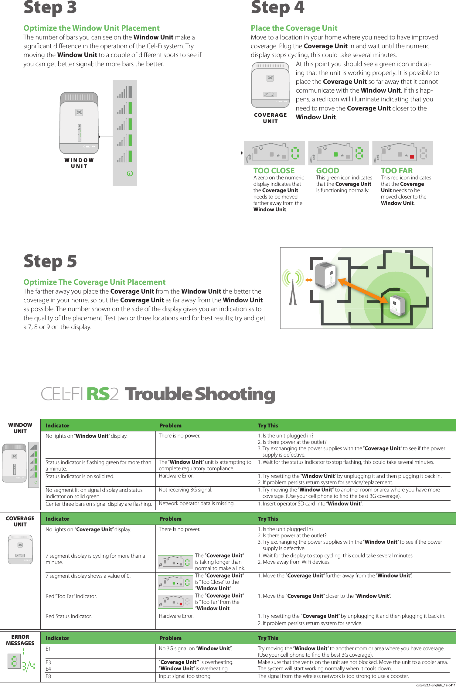 Step 4Place the Coverage UnitMove to a location in your home where you need to have improved coverage. Plug the Coverage Unit in and wait until the numeric display stops cycling, this could take several minutes. At this point you should see a green icon indicat-ing that the unit is working properly. It is possible to place the Coverage Unit so far away that it cannot communicate with the Window Unit. If this hap-pens, a red icon will illuminate indicating that you need to move the Coverage Unit closer to the Window Unit.CEL-FIRS 2 Trouble ShootingTOO CLOSEA zero on the numeric display indicates that the Coverage Unit needs to be moved farther away from the Window Unit.GOODThis green icon indicates that the Coverage Unit is functioning normally.TOO FARThis red icon indicates that the Coverage Unit needs to be moved closer to the Window Unit.Step 3 Optimize the Window Unit PlacementThe number of bars you can see on the Window Unit make a signicant dierence in the operation of the Cel-Fi system. Try moving the Window Unit to a couple of dierent spots to see if you can get better signal; the more bars the better. Step 5Optimize The Coverage Unit PlacementThe farther away you place the Coverage Unit from the Window Unit the better the coverage in your home, so put the Coverage Unit as far away from the Window Unit as possible. The number shown on the side of the display gives you an indication as to the quality of the placement. Test two or three locations and for best results; try and get a 7, 8 or 9 on the display.Indicator  Problem  Try ThisIndicator  Problem  Try ThisIndicator  Problem  Try ThisNo lights on “Window Unit” display.   Status indicator is ashing green for more than a minute.Status indicator is on solid red. No segment lit on signal display and status indicator on solid green.Center three bars on signal display are ashing.No lights on ”Coverage Unit” display.  7 segment display is cycling for more than a minute. 7 segment display shows a value of 0.  Red “Too Far” Indicator.  Red Status Indicator.E1 E3  E4 E8There is no power.   The “Window Unit” unit is attempting to complete regulatory compliance.Hardware Error. Not receiving 3G signal. Network operator data is missing.There is no power.   The ”Coverage Unit” is taking longer than normal to make a link.The ”Coverage Unit” is “Too Close” to the “Window Unit”.The ”Coverage Unit” is “Too Far” from the “Window Unit.Hardware Error. No 3G signal on “Window Unit”.”Coverage Unit” is overheating.“Window Unit” is overheating.Input signal too strong.1. Is the unit plugged in? 2. Is there power at the outlet? 3.  Try exchanging the power supplies with the “Coverage Unit” to see if the power supply is defective.1. Wait for the status indicator to stop ashing, this could take several minutes. 1. Try resetting the “Window Unit” by unplugging it and then plugging it back in.2. If problem persists return system for service/replacement.1.  Try moving the “Window Unit” to another room or area where you have more coverage. (Use your cell phone to nd the best 3G coverage).1. Insert operator SD card into “Window Unit”.1. Is the unit plugged in? 2. Is there power at the outlet? 3.  Try exchanging the power supplies with the “Window Unit” to see if the power supply is defective.1. Wait for the display to stop cycling, this could take several minutes 2. Move away from WiFi devices. 1. Move the ”Coverage Unit” further away from the “Window Unit”. 1. Move the ”Coverage Unit” closer to the “Window Unit”. 1. Try resetting the ”Coverage Unit” by unplugging it and then plugging it back in.2. If problem persists return system for service.Try moving the “Window Unit” to another room or area where you have coverage. (Use your cell phone to nd the best 3G coverage). Make sure that the vents on the unit are not blocked. Move the unit to a cooler area. The system will start working normally when it cools down.The signal from the wireless network is too strong to use a booster.WINDOW UNITCOVERAGE UNITERROR  MESSAGESWINDOW UNITCOVE RAG E UNITqsg-RS2.1-English_12-0411