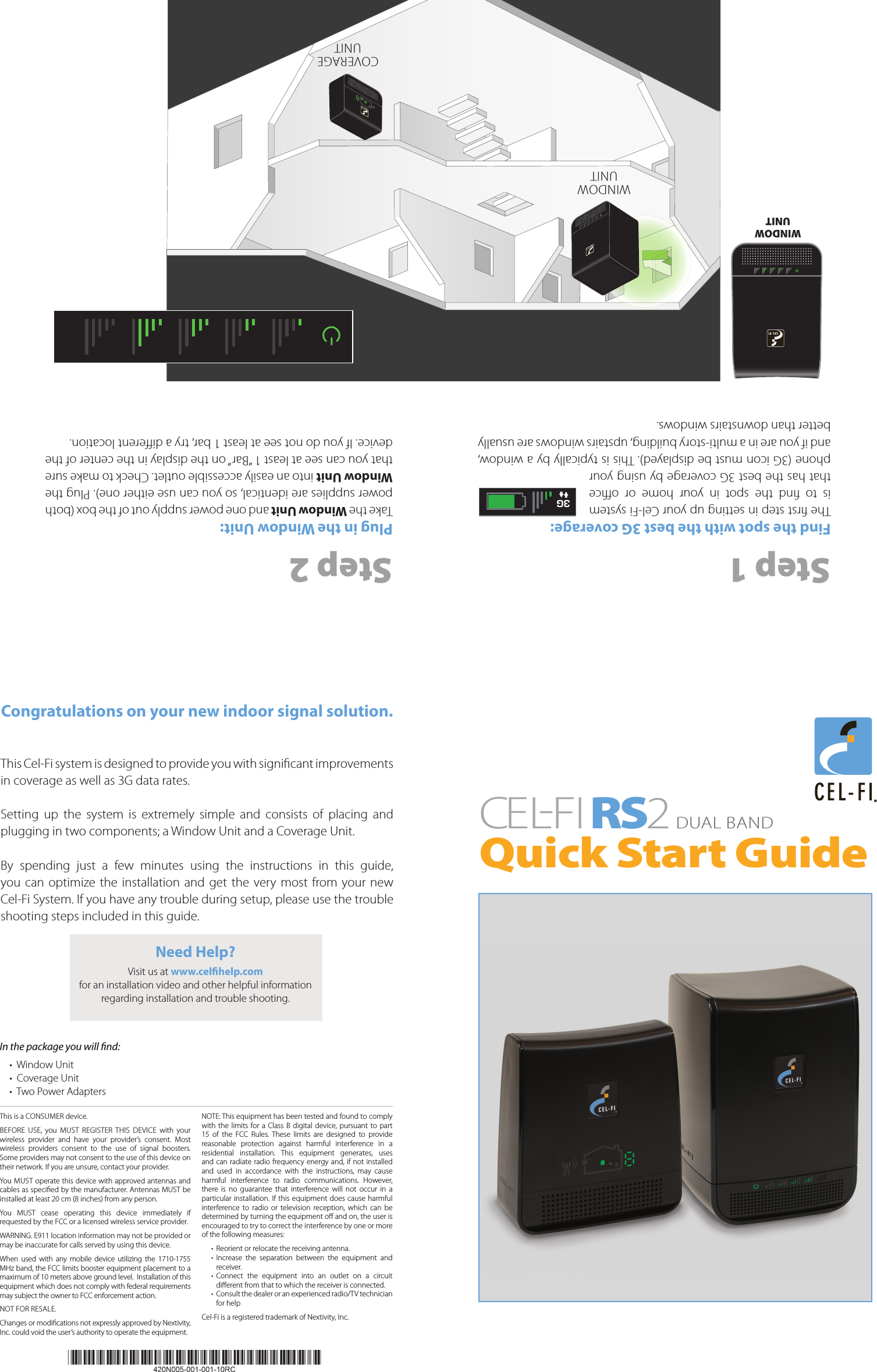 Step 1Find the spot with the best 3G coverage:The rst step in setting up your Cel-Fi system is  to  nd  the  spot  in  your  home  or  oce that has the best 3G coverage by using your phone (3G icon must be displayed). This is typically by a window, and if you are in a multi-story building, upstairs windows are usually better than downstairs windows.Step 2Plug in the Window Unit:Take the Window Unit and one power supply out of the box (both power supplies are identical, so you can use either one). Plug the Window Unit into an easily accessible outlet. Check to make sure that you can see at least 1 “Bar” on the display in the center of the device. If you do not see at least 1 bar, try a dierent location.CEL-FIRS 2DUAL BAND Quick Start Guide3GWINDOW UNITWINDOW UNITCOVERAGEUNITCongratulations on your new indoor signal solution.This Cel-Fi system is designed to provide you with signicant improvements in coverage as well as 3G data rates.Setting  up  the  system  is  extremely  simple  and  consists  of  placing  and plugging in two components; a Window Unit and a Coverage Unit.By  spending  just  a  few  minutes  using  the  instructions  in  this  guide, you can optimize the  installation  and  get the very most from your new  Cel-Fi System. If you have any trouble during setup, please use the trouble shooting steps included in this guide.In the package you will nd: •  Window Unit•  Coverage Unit•  Two Power AdaptersThis is a CONSUMER device. BEFORE  USE,  you  MUST  REGISTER  THIS  DEVICE  with  your wireless  provider  and  have  your  provider’s  consent.  Most wireless  providers  consent  to  the  use  of  signal  boosters. Some providers may not consent to the use of this device on their network. If you are unsure, contact your provider.You MUST operate this device with approved antennas and cables as specied by the manufacturer. Antennas MUST be installed at least 20 cm (8 inches) from any person. You  MUST  cease  operating  this  device  immediately  if requested by the FCC or a licensed wireless service provider. WARNING. E911 location information may not be provided or may be inaccurate for calls served by using this device.When  used  with  any  mobile  device  utilizing  the  1710-1755 MHz band, the FCC limits booster equipment placement to a maximum of 10 meters above ground level.  Installation of this equipment which does not comply with federal requirements may subject the owner to FCC enforcement action. NOT FOR RESALE. Changes or modications not expressly approved by Nextivity, Inc. could void the user’s authority to operate the equipment. NOTE: This equipment has been tested and found to comply with the limits for  a  Class B digital  device,  pursuant to part 15  of  the  FCC  Rules.  These  limits  are  designed  to  provide reasonable  protection  against  harmful  interference  in  a residential  installation.  This  equipment  generates,  uses and can  radiate radio frequency energy and, if not  installed and  used  in  accordance  with  the  instructions,  may  cause harmful  interference  to  radio  communications.  However, there  is  no  guarantee  that  interference  will  not  occur  in  a particular  installation. If this equipment does cause harmful interference  to  radio  or  television  reception,  which  can  be determined by turning the equipment o and on, the user is encouraged to try to correct the interference by one or more of the following measures:•  Reorient or relocate the receiving antenna.•  Increase  the  separation  between  the  equipment  and receiver.•  Connect  the  equipment  into  an  outlet  on  a  circuit dierent from that to which the receiver is connected.•  Consult the dealer or an experienced radio/TV technician for helpCel-Fi is a registered trademark of Nextivity, Inc.Need Help?Visit us at www.celhelp.comfor an installation video and other helpful information regarding installation and trouble shooting.