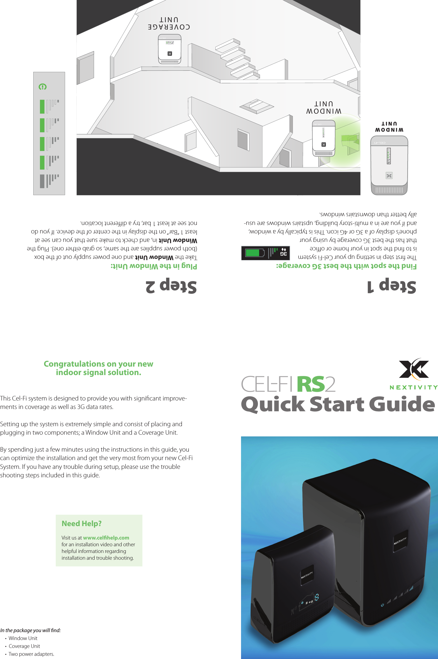 Congratulations on your newindoor signal solution.This Cel-Fi system is designed to provide you with signicant improve-ments in coverage as well as 3G data rates.Setting up the system is extremely simple and consist of placing and plugging in two components; a Window Unit and a Coverage Unit.By spending just a few minutes using the instructions in this guide, you can optimize the installation and get the very most from your new Cel-Fi System. If you have any trouble during setup, please use the trouble shooting steps included in this guide.Step 1Find the spot with the best 3G coverage:The rst step in setting up your Cel-Fi system is to nd the spot in your home or oce that has the best 3G coverage by using your phone’s display of a 3G or 4G icon. This is typically by a window, and if you are in a multi-story building, upstairs windows are usu-ally better than downstairs windows.Step 2Plug in the Window Unit:Take the Window Unit and one power supply out of the box (both power supplies are the same, so grab either one). Plug the Window Unit in, and check to make sure that you can see at least 1 “Bar” on the display in the center of the device. If you do not see at least 1 bar, try a dierent location.Need Help?Visit us at www.celhelp.comfor an installation video and other helpful information regarding installation and trouble shooting.WINDOWUNITC O V E R A G EUNITIn the package you will nd: •  Window Unit•  Coverage Unit•  Two power adapters.CEL-FIRS 2 Quick Start Guide3GWINDOW UNIT