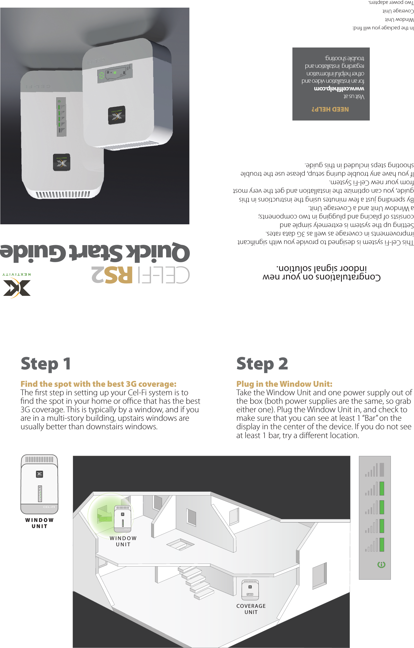 Congratulations on your new indoor signal solution. This Cel-Fi system is designed to provide you with signicant improvements in coverage as well as 3G data rates. Setting up the system is extremely simple and consists of placing and plugging in two components; a Window Unit and a Coverage Unit.By spending just a few minutes using the instructions in this guide, you can optimize the installation and get the very most from your new Cel-Fi System.If you have any trouble during setup, please use the trouble shooting steps included in this guide.In the package you will nd: Window UnitCoverage Unit  Two power adapters.CEL-FIRS 2 Quick Start GuideStep 1 Find the spot with the best 3G coverage:The rst step in setting up your Cel-Fi system is to nd the spot in your home or oce that has the best 3G coverage. This is typically by a window, and if you are in a multi-story building, upstairs windows are usually better than downstairs windows.Step 2 Plug in the Window Unit:Take the Window Unit and one power supply out of the box (both power supplies are the same, so grab either one). Plug the Window Unit in, and check to make sure that you can see at least 1 “Bar” on the display in the center of the device. If you do not see at least 1 bar, try a dierent location.NEED HELP?Visit us at www.celfihelp.com for an installation video and other helpful information regarding  installation and trouble shooting.WINDOW UNITWINDOW UNITCOVE R AGE UNIT