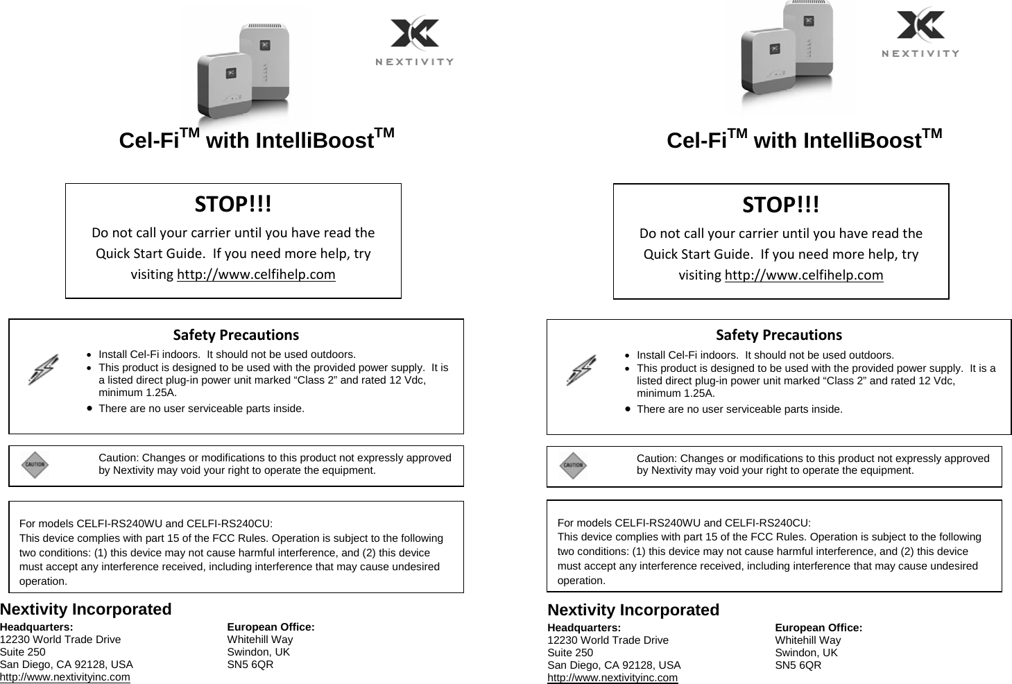   Cel-FiTM with IntelliBoostTM     Nextivity Incorporated Headquarters: 12230 World Trade Drive Suite 250 San Diego, CA 92128, USA http://www.nextivityinc.com European Office: Whitehill Way Swindon, UK SN5 6QR   Cel-FiTM with IntelliBoostTM     Nextivity Incorporated Headquarters: 12230 World Trade Drive Suite 250 San Diego, CA 92128, USA http://www.nextivityinc.com European Office:Whitehill Way Swindon, UK SN5 6QR    STOP!!!DonotcallyourcarrieruntilyouhavereadtheQuickStartGuide.Ifyouneedmorehelp,tryvisitinghttp://www.celfihelp.comSafetyPrecautions  •  Install Cel-Fi indoors.  It should not be used outdoors. •  This product is designed to be used with the provided power supply.  It is a listed direct plug-in power unit marked “Class 2” and rated 12 Vdc, minimum 1.25A. • There are no user serviceable parts inside.   STOP!!!DonotcallyourcarrieruntilyouhavereadtheQuickStartGuide.Ifyouneedmorehelp,tryvisitinghttp://www.celfihelp.comSafetyPrecautions  •  Install Cel-Fi indoors.  It should not be used outdoors. •  This product is designed to be used with the provided power supply.  It is a listed direct plug-in power unit marked “Class 2” and rated 12 Vdc, minimum 1.25A. • There are no user serviceable parts inside.  Caution: Changes or modifications to this product not expressly approved by Nextivity may void your right to operate the equipment.  Caution: Changes or modifications to this product not expressly approved by Nextivity may void your right to operate the equipment.   For models CELFI-RS240WU and CELFI-RS240CU: This device complies with part 15 of the FCC Rules. Operation is subject to the following two conditions: (1) this device may not cause harmful interference, and (2) this device must accept any interference received, including interference that may cause undesired operation.   For models CELFI-RS240WU and CELFI-RS240CU: This device complies with part 15 of the FCC Rules. Operation is subject to the following two conditions: (1) this device may not cause harmful interference, and (2) this device must accept any interference received, including interference that may cause undesired operation.