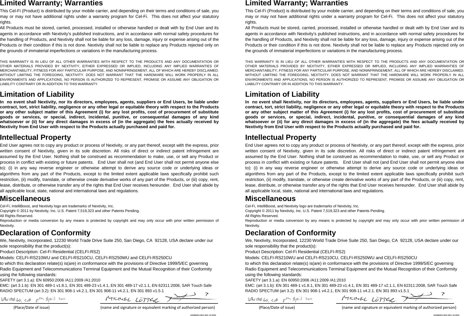 Limited Warranty; Warranties This Cel-Fi (Product) is distributed by your mobile carrier, and depending on their terms and conditions of sale, you may or may not have additional rights under a warranty program for Cel-Fi.  This does not affect your statutory rights. All Products must be stored, carried, processed, installed or otherwise handled or dealt with by End User and its agents in accordance with Nextivity’s published instructions, and in accordance with normal safety procedures for the handling of Products, and Nextivity shall not be liable for any loss, damage, injury or expense arising out of the Products or their condition if this is not done. Nextivity shall not be liable to replace any Products rejected only on the grounds of immaterial imperfections or variations in the manufacturing process.   THIS WARRANTY IS IN LIEU OF ALL OTHER WARRANTIES WITH RESPECT TO THE PRODUCTS AND ANY DOCUMENTATION OR OTHER MATERIALS PROVIDED BY NEXTIVITY, EITHER EXPRESSED OR IMPLIED, INCLUDING ANY IMPLIED WARRANTIES OF MERCHANTABILITY, FITNESS FOR ANY PARTICULAR PURPOSE, AND NONINFRINGEMENT, ALL OF WHICH ARE HEREBY DISCLAIMED. WITHOUT LIMITING THE FOREGOING, NEXTIVITY. DOES NOT WARRANT THAT THE HARDWARE WILL WORK PROPERLY IN ALL ENVIRONMENTS AND APPLICATIONS, NO PERSON IS AUTHORIZED TO REPRESENT, PROMISE OR ASSUME ANY OBLIGATION OR LIABILITY CONTRARY OR IN ADDITION TO THIS WARRANTY.   Limitation of Liability In  no event shall Nextivity, nor its directors, employees, agents, suppliers or End Users, be liable under contract, tort, strict liability, negligence or any other legal or equitable theory with respect to the Products or any other subject matter of this Agreement (i) for any lost profits, cost of procurement of substitute goods or services, or special, indirect, incidental, punitive, or consequential damages of any kind whatsoever or (ii) for any direct damages in excess of (in the aggregate) the fees actually received by Nextivity from End User with respect to the Products actually purchased and paid for. Intellectual Property End User agrees not to copy any product or process of Nextivity, or any part thereof, except with the express, prior written consent of Nextivity, given in its sole discretion. All risks of direct or indirect patent infringement are assumed by the End User. Nothing shall be construed as recommendation to make, use, or sell any Product or process in conflict with existing or future patents.   End User shall not (and End User shall not permit anyone else to): (i) in any way reverse engineer or otherwise attempt to derive any source code or underlying ideas or algorithms from any part of the Products, except to the limited extent applicable laws specifically prohibit such restriction, (ii) modify, translate, or otherwise create derivative works of any part of the Products, or (iii) copy, rent, lease, distribute, or otherwise transfer any of the rights that End User receives hereunder.  End User shall abide by all applicable local, state, national and international laws and regulations. Miscellaneous Cel-Fi, IntelliBoost, and Nextivity logo are trademarks of Nextivity, Inc. Copyright © 2011 by Nextivity, Inc. U.S. Patent 7,519,323 and other Patents Pending.  All Rights Reserved.  Reproduction or media conversion by any means is protected by copyright and may only occur with prior written permission of Nextivity. Declaration of Conformity We, Nextivity, Incorporated, 12230 World Trade Drive Suite 250, San Diego, CA  92128, USA declare under our sole responsibility that the product(s): Product Description: Cel-Fi Residential (CELFI-RS2) Models: CELFI-RS210WU and CELFI-RS210CU, CELFI-RS250WU and CELFI-RS250CU to which this declaration relate(s) is(are) in conformance with the provisions of Directive 1999/5/EC governing Radio Equipment and Telecommunications Terminal Equipment and the Mutual Recognition of their Conformity using the following standards: SAFETY (art 3.1.a): EN 60950:2006 /A11:2009 /A1:2010 EMC: (art 3.1.b): EN 301 489-1 v1.8.1, EN 301 489-23 v1.4.1, EN 301 489-17 v2.1.1, EN 62311:2008, SAR Touch Safe RADIO SPECTUM (art 3.2): EN 301 908-1 v4.2.1, EN 301 908-11 v4.2.1, EN 301 893 v1.5.1  _____________________________________ ________________________________________________________________(Place/Dateofissue) (nameandsignatureorequivalentmarkingofauthorizedperson) Limited Warranty; Warranties This Cel-Fi (Product) is distributed by your mobile carrier, and depending on their terms and conditions of sale, you may or may not have additional rights under a warranty program for Cel-Fi.  This does not affect your statutory rights. All Products must be stored, carried, processed, installed or otherwise handled or dealt with by End User and its agents in accordance with Nextivity’s published instructions, and in accordance with normal safety procedures for the handling of Products, and Nextivity shall not be liable for any loss, damage, injury or expense arising out of the Products or their condition if this is not done. Nextivity shall not be liable to replace any Products rejected only on the grounds of immaterial imperfections or variations in the manufacturing process.   THIS WARRANTY IS IN LIEU OF ALL OTHER WARRANTIES WITH RESPECT TO THE PRODUCTS AND ANY DOCUMENTATION OR OTHER MATERIALS PROVIDED BY NEXTIVITY, EITHER EXPRESSED OR IMPLIED, INCLUDING ANY IMPLIED WARRANTIES OF MERCHANTABILITY, FITNESS FOR ANY PARTICULAR PURPOSE, AND NONINFRINGEMENT, ALL OF WHICH ARE HEREBY DISCLAIMED. WITHOUT LIMITING THE FOREGOING, NEXTIVITY. DOES NOT WARRANT THAT THE HARDWARE WILL WORK PROPERLY IN ALL ENVIRONMENTS AND APPLICATIONS, NO PERSON IS AUTHORIZED TO REPRESENT, PROMISE OR ASSUME ANY OBLIGATION OR LIABILITY CONTRARY OR IN ADDITION TO THIS WARRANTY.   Limitation of Liability In  no event shall Nextivity, nor its directors, employees, agents, suppliers or End Users, be liable under contract, tort, strict liability, negligence or any other legal or equitable theory with respect to the Products or any other subject matter of this Agreement (i) for any lost profits, cost of procurement of substitute goods or services, or special, indirect, incidental, punitive, or consequential damages of any kind whatsoever or (ii) for any direct damages in excess of (in the aggregate) the fees actually received by Nextivity from End User with respect to the Products actually purchased and paid for. Intellectual Property End User agrees not to copy any product or process of Nextivity, or any part thereof, except with the express, prior written consent of Nextivity, given in its sole discretion. All risks of direct or indirect patent infringement are assumed by the End User. Nothing shall be construed as recommendation to make, use, or sell any Product or process in conflict with existing or future patents.   End User shall not (and End User shall not permit anyone else to): (i) in any way reverse engineer or otherwise attempt to derive any source code or underlying ideas or algorithms from any part of the Products, except to the limited extent applicable laws specifically prohibit such restriction, (ii) modify, translate, or otherwise create derivative works of any part of the Products, or (iii) copy, rent, lease, distribute, or otherwise transfer any of the rights that End User receives hereunder.  End User shall abide by all applicable local, state, national and international laws and regulations. Miscellaneous Cel-Fi, IntelliBoost, and Nextivity logo are trademarks of Nextivity, Inc. Copyright © 2011 by Nextivity, Inc. U.S. Patent 7,519,323 and other Patents Pending.  All Rights Reserved.  Reproduction or media conversion by any means is protected by copyright and may only occur with prior written permission of Nextivity. Declaration of Conformity We, Nextivity, Incorporated, 12230 World Trade Drive Suite 250, San Diego, CA  92128, USA declare under our sole responsibility that the product(s): Product Description: Cel-Fi Residential (CELFI-RS2) Models: CELFI-RS210WU and CELFI-RS210CU, CELFI-RS250WU and CELFI-RS250CU to which this declaration relate(s) is(are) in conformance with the provisions of Directive 1999/5/EC governing Radio Equipment and Telecommunications Terminal Equipment and the Mutual Recognition of their Conformity using the following standards: SAFETY (art 3.1.a): EN 60950:2006 /A11:2009 /A1:2010 EMC: (art 3.1.b): EN 301 489-1 v1.8.1, EN 301 489-23 v1.4.1, EN 301 489-17 v2.1.1, EN 62311:2008, SAR Touch Safe RADIO SPECTUM (art 3.2): EN 301 908-1 v4.2.1, EN 301 908-11 v4.2.1, EN 301 893 v1.5.1  _____________________________________ ________________________________________________________________(Place/Dateofissue) (nameandsignatureorequivalentmarkingofauthorizedperson) 420N003‐002‐001‐10R50420N003‐002‐001‐10R50