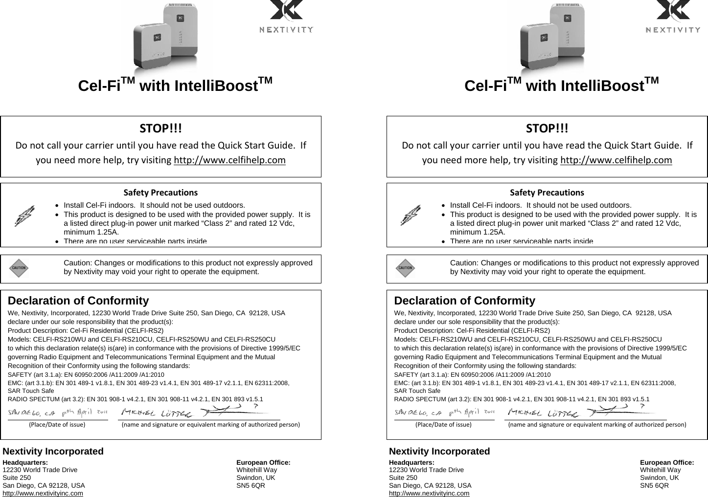   Cel-FiTM with IntelliBoostTM       Nextivity Incorporated Headquarters: 12230 World Trade Drive Suite 250 San Diego, CA 92128, USA http://www.nextivityinc.com European Office:Whitehill Way Swindon, UK SN5 6QR  Cel-FiTM with IntelliBoostTM       Nextivity Incorporated Headquarters: 12230 World Trade Drive Suite 250 San Diego, CA 92128, USA http://www.nextivityinc.com European Office:Whitehill Way Swindon, UK SN5 6QR STOP!!!DonotcallyourcarrieruntilyouhavereadtheQuickStartGuide.Ifyouneedmorehelp,tryvisitinghttp://www.celfihelp.comSafetyPrecautions  •  Install Cel-Fi indoors.  It should not be used outdoors. •  This product is designed to be used with the provided power supply.  It is a listed direct plug-in power unit marked “Class 2” and rated 12 Vdc, minimum 1.25A. •There are no user serviceable parts inside Caution: Changes or modifications to this product not expressly approved by Nextivity may void your right to operate the equipment. Declaration of Conformity We, Nextivity, Incorporated, 12230 World Trade Drive Suite 250, San Diego, CA  92128, USA declare under our sole responsibility that the product(s): Product Description: Cel-Fi Residential (CELFI-RS2) Models: CELFI-RS210WU and CELFI-RS210CU, CELFI-RS250WU and CELFI-RS250CU to which this declaration relate(s) is(are) in conformance with the provisions of Directive 1999/5/EC governing Radio Equipment and Telecommunications Terminal Equipment and the Mutual Recognition of their Conformity using the following standards: SAFETY (art 3.1.a): EN 60950:2006 /A11:2009 /A1:2010 EMC: (art 3.1.b): EN 301 489-1 v1.8.1, EN 301 489-23 v1.4.1, EN 301 489-17 v2.1.1, EN 62311:2008, SAR Touch Safe RADIO SPECTUM (art 3.2): EN 301 908-1 v4.2.1, EN 301 908-11 v4.2.1, EN 301 893 v1.5.1                  ___________________________________________________________________________________________________________________________________________________________________________________________________________________________________________________________________________________(Place/Dateofissue)(nameandsignatureorequivalentmarkingofauthorizedperson)STOP!!!DonotcallyourcarrieruntilyouhavereadtheQuickStartGuide.Ifyouneedmorehelp,tryvisitinghttp://www.celfihelp.comSafetyPrecautions  •  Install Cel-Fi indoors.  It should not be used outdoors. •  This product is designed to be used with the provided power supply.  It is a listed direct plug-in power unit marked “Class 2” and rated 12 Vdc, minimum 1.25A. •There are no user serviceable parts insideCaution: Changes or modifications to this product not expressly approved by Nextivity may void your right to operate the equipment. Declaration of Conformity We, Nextivity, Incorporated, 12230 World Trade Drive Suite 250, San Diego, CA  92128, USA declare under our sole responsibility that the product(s): Product Description: Cel-Fi Residential (CELFI-RS2) Models: CELFI-RS210WU and CELFI-RS210CU, CELFI-RS250WU and CELFI-RS250CU to which this declaration relate(s) is(are) in conformance with the provisions of Directive 1999/5/EC governing Radio Equipment and Telecommunications Terminal Equipment and the Mutual Recognition of their Conformity using the following standards: SAFETY (art 3.1.a): EN 60950:2006 /A11:2009 /A1:2010 EMC: (art 3.1.b): EN 301 489-1 v1.8.1, EN 301 489-23 v1.4.1, EN 301 489-17 v2.1.1, EN 62311:2008, SAR Touch Safe RADIO SPECTUM (art 3.2): EN 301 908-1 v4.2.1, EN 301 908-11 v4.2.1, EN 301 893 v1.5.1                  ___________________________________________________________________________________________________________________________________________________________________________________________________________________________________________________________________________________(Place/Dateofissue)(nameandsignatureorequivalentmarkingofauthorizedperson)