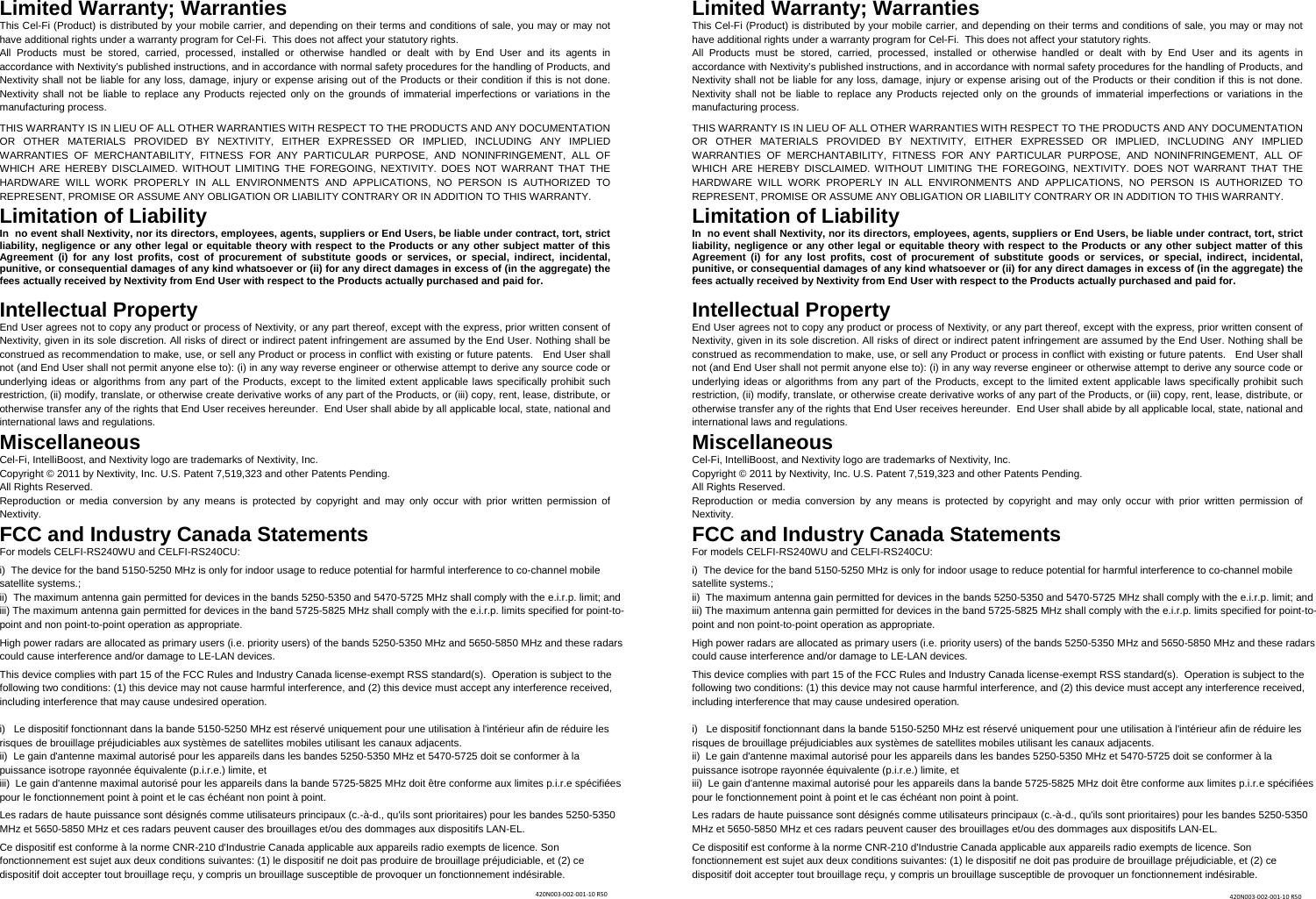 Limited Warranty; Warranties This Cel-Fi (Product) is distributed by your mobile carrier, and depending on their terms and conditions of sale, you may or may not have additional rights under a warranty program for Cel-Fi.  This does not affect your statutory rights. All Products must be stored, carried, processed, installed or otherwise handled or dealt with by End User and its agents in accordance with Nextivity’s published instructions, and in accordance with normal safety procedures for the handling of Products, and Nextivity shall not be liable for any loss, damage, injury or expense arising out of the Products or their condition if this is not done. Nextivity shall not be liable to replace any Products rejected only on the grounds of immaterial imperfections or variations in the manufacturing process.   THIS WARRANTY IS IN LIEU OF ALL OTHER WARRANTIES WITH RESPECT TO THE PRODUCTS AND ANY DOCUMENTATION OR OTHER MATERIALS PROVIDED BY NEXTIVITY, EITHER EXPRESSED OR IMPLIED, INCLUDING ANY IMPLIED WARRANTIES OF MERCHANTABILITY, FITNESS FOR ANY PARTICULAR PURPOSE, AND NONINFRINGEMENT, ALL OF WHICH ARE HEREBY DISCLAIMED. WITHOUT LIMITING THE FOREGOING, NEXTIVITY. DOES NOT WARRANT THAT THE HARDWARE WILL WORK PROPERLY IN ALL ENVIRONMENTS AND APPLICATIONS, NO PERSON IS AUTHORIZED TO REPRESENT, PROMISE OR ASSUME ANY OBLIGATION OR LIABILITY CONTRARY OR IN ADDITION TO THIS WARRANTY.  Limitation of Liability In  no event shall Nextivity, nor its directors, employees, agents, suppliers or End Users, be liable under contract, tort, strict liability, negligence or any other legal or equitable theory with respect to the Products or any other subject matter of this Agreement (i) for any lost profits, cost of procurement of substitute goods or services, or special, indirect, incidental, punitive, or consequential damages of any kind whatsoever or (ii) for any direct damages in excess of (in the aggregate) the fees actually received by Nextivity from End User with respect to the Products actually purchased and paid for. Intellectual Property End User agrees not to copy any product or process of Nextivity, or any part thereof, except with the express, prior written consent of Nextivity, given in its sole discretion. All risks of direct or indirect patent infringement are assumed by the End User. Nothing shall be construed as recommendation to make, use, or sell any Product or process in conflict with existing or future patents.   End User shall not (and End User shall not permit anyone else to): (i) in any way reverse engineer or otherwise attempt to derive any source code or underlying ideas or algorithms from any part of the Products, except to the limited extent applicable laws specifically prohibit such restriction, (ii) modify, translate, or otherwise create derivative works of any part of the Products, or (iii) copy, rent, lease, distribute, or otherwise transfer any of the rights that End User receives hereunder.  End User shall abide by all applicable local, state, national and international laws and regulations. Miscellaneous Cel-Fi, IntelliBoost, and Nextivity logo are trademarks of Nextivity, Inc. Copyright © 2011 by Nextivity, Inc. U.S. Patent 7,519,323 and other Patents Pending.  All Rights Reserved.  Reproduction or media conversion by any means is protected by copyright and may only occur with prior written permission of Nextivity. FCC and Industry Canada Statements For models CELFI-RS240WU and CELFI-RS240CU:  i)  The device for the band 5150-5250 MHz is only for indoor usage to reduce potential for harmful interference to co-channel mobile satellite systems.; ii)  The maximum antenna gain permitted for devices in the bands 5250-5350 and 5470-5725 MHz shall comply with the e.i.r.p. limit; and iii) The maximum antenna gain permitted for devices in the band 5725-5825 MHz shall comply with the e.i.r.p. limits specified for point-to-point and non point-to-point operation as appropriate.  High power radars are allocated as primary users (i.e. priority users) of the bands 5250-5350 MHz and 5650-5850 MHz and these radars could cause interference and/or damage to LE-LAN devices.  This device complies with part 15 of the FCC Rules and Industry Canada license-exempt RSS standard(s).  Operation is subject to the following two conditions: (1) this device may not cause harmful interference, and (2) this device must accept any interference received, including interference that may cause undesired operation.  i)   Le dispositif fonctionnant dans la bande 5150-5250 MHz est réservé uniquement pour une utilisation à l&apos;intérieur afin de réduire les risques de brouillage préjudiciables aux systèmes de satellites mobiles utilisant les canaux adjacents. ii)  Le gain d&apos;antenne maximal autorisé pour les appareils dans les bandes 5250-5350 MHz et 5470-5725 doit se conformer à la puissance isotrope rayonnée équivalente (p.i.r.e.) limite, et iii)  Le gain d&apos;antenne maximal autorisé pour les appareils dans la bande 5725-5825 MHz doit être conforme aux limites p.i.r.e spécifiées pour le fonctionnement point à point et le cas échéant non point à point.  Les radars de haute puissance sont désignés comme utilisateurs principaux (c.-à-d., qu&apos;ils sont prioritaires) pour les bandes 5250-5350 MHz et 5650-5850 MHz et ces radars peuvent causer des brouillages et/ou des dommages aux dispositifs LAN-EL.  Ce dispositif est conforme à la norme CNR-210 d&apos;Industrie Canada applicable aux appareils radio exempts de licence. Son fonctionnement est sujet aux deux conditions suivantes: (1) le dispositif ne doit pas produire de brouillage préjudiciable, et (2) ce dispositif doit accepter tout brouillage reçu, y compris un brouillage susceptible de provoquer un fonctionnement indésirable. Limited Warranty; Warranties This Cel-Fi (Product) is distributed by your mobile carrier, and depending on their terms and conditions of sale, you may or may not have additional rights under a warranty program for Cel-Fi.  This does not affect your statutory rights. All Products must be stored, carried, processed, installed or otherwise handled or dealt with by End User and its agents in accordance with Nextivity’s published instructions, and in accordance with normal safety procedures for the handling of Products, and Nextivity shall not be liable for any loss, damage, injury or expense arising out of the Products or their condition if this is not done. Nextivity shall not be liable to replace any Products rejected only on the grounds of immaterial imperfections or variations in the manufacturing process.   THIS WARRANTY IS IN LIEU OF ALL OTHER WARRANTIES WITH RESPECT TO THE PRODUCTS AND ANY DOCUMENTATION OR OTHER MATERIALS PROVIDED BY NEXTIVITY, EITHER EXPRESSED OR IMPLIED, INCLUDING ANY IMPLIED WARRANTIES OF MERCHANTABILITY, FITNESS FOR ANY PARTICULAR PURPOSE, AND NONINFRINGEMENT, ALL OF WHICH ARE HEREBY DISCLAIMED. WITHOUT LIMITING THE FOREGOING, NEXTIVITY. DOES NOT WARRANT THAT THE HARDWARE WILL WORK PROPERLY IN ALL ENVIRONMENTS AND APPLICATIONS, NO PERSON IS AUTHORIZED TO REPRESENT, PROMISE OR ASSUME ANY OBLIGATION OR LIABILITY CONTRARY OR IN ADDITION TO THIS WARRANTY.  Limitation of Liability In  no event shall Nextivity, nor its directors, employees, agents, suppliers or End Users, be liable under contract, tort, strict liability, negligence or any other legal or equitable theory with respect to the Products or any other subject matter of this Agreement (i) for any lost profits, cost of procurement of substitute goods or services, or special, indirect, incidental, punitive, or consequential damages of any kind whatsoever or (ii) for any direct damages in excess of (in the aggregate) the fees actually received by Nextivity from End User with respect to the Products actually purchased and paid for. Intellectual Property End User agrees not to copy any product or process of Nextivity, or any part thereof, except with the express, prior written consent of Nextivity, given in its sole discretion. All risks of direct or indirect patent infringement are assumed by the End User. Nothing shall be construed as recommendation to make, use, or sell any Product or process in conflict with existing or future patents.   End User shall not (and End User shall not permit anyone else to): (i) in any way reverse engineer or otherwise attempt to derive any source code or underlying ideas or algorithms from any part of the Products, except to the limited extent applicable laws specifically prohibit such restriction, (ii) modify, translate, or otherwise create derivative works of any part of the Products, or (iii) copy, rent, lease, distribute, or otherwise transfer any of the rights that End User receives hereunder.  End User shall abide by all applicable local, state, national and international laws and regulations. Miscellaneous Cel-Fi, IntelliBoost, and Nextivity logo are trademarks of Nextivity, Inc. Copyright © 2011 by Nextivity, Inc. U.S. Patent 7,519,323 and other Patents Pending.  All Rights Reserved.  Reproduction or media conversion by any means is protected by copyright and may only occur with prior written permission of Nextivity. FCC and Industry Canada Statements For models CELFI-RS240WU and CELFI-RS240CU:  i)  The device for the band 5150-5250 MHz is only for indoor usage to reduce potential for harmful interference to co-channel mobile satellite systems.; ii)  The maximum antenna gain permitted for devices in the bands 5250-5350 and 5470-5725 MHz shall comply with the e.i.r.p. limit; and iii) The maximum antenna gain permitted for devices in the band 5725-5825 MHz shall comply with the e.i.r.p. limits specified for point-to-point and non point-to-point operation as appropriate.  High power radars are allocated as primary users (i.e. priority users) of the bands 5250-5350 MHz and 5650-5850 MHz and these radars could cause interference and/or damage to LE-LAN devices.  This device complies with part 15 of the FCC Rules and Industry Canada license-exempt RSS standard(s).  Operation is subject to the following two conditions: (1) this device may not cause harmful interference, and (2) this device must accept any interference received, including interference that may cause undesired operation.  i)   Le dispositif fonctionnant dans la bande 5150-5250 MHz est réservé uniquement pour une utilisation à l&apos;intérieur afin de réduire les risques de brouillage préjudiciables aux systèmes de satellites mobiles utilisant les canaux adjacents. ii)  Le gain d&apos;antenne maximal autorisé pour les appareils dans les bandes 5250-5350 MHz et 5470-5725 doit se conformer à la puissance isotrope rayonnée équivalente (p.i.r.e.) limite, et iii)  Le gain d&apos;antenne maximal autorisé pour les appareils dans la bande 5725-5825 MHz doit être conforme aux limites p.i.r.e spécifiées pour le fonctionnement point à point et le cas échéant non point à point.  Les radars de haute puissance sont désignés comme utilisateurs principaux (c.-à-d., qu&apos;ils sont prioritaires) pour les bandes 5250-5350 MHz et 5650-5850 MHz et ces radars peuvent causer des brouillages et/ou des dommages aux dispositifs LAN-EL.  Ce dispositif est conforme à la norme CNR-210 d&apos;Industrie Canada applicable aux appareils radio exempts de licence. Son fonctionnement est sujet aux deux conditions suivantes: (1) le dispositif ne doit pas produire de brouillage préjudiciable, et (2) ce dispositif doit accepter tout brouillage reçu, y compris un brouillage susceptible de provoquer un fonctionnement indésirable. 420N003‐002‐001‐10R50420N003‐002‐001‐10R50