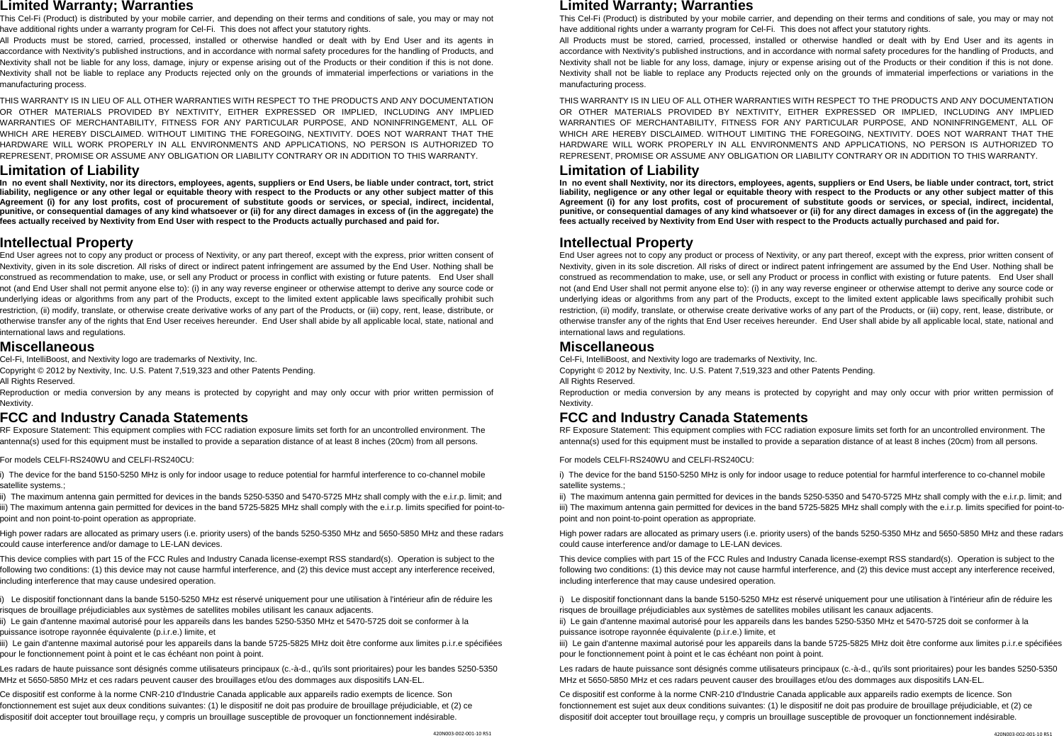 Limited Warranty; Warranties This Cel-Fi (Product) is distributed by your mobile carrier, and depending on their terms and conditions of sale, you may or may not have additional rights under a warranty program for Cel-Fi.  This does not affect your statutory rights. All Products must be stored, carried, processed, installed or otherwise handled or dealt with by End User and its agents in accordance with Nextivity’s published instructions, and in accordance with normal safety procedures for the handling of Products, and Nextivity shall not be liable for any loss, damage, injury or expense arising out of the Products or their condition if this is not done. Nextivity shall not be liable to replace any Products rejected only on the grounds of immaterial imperfections or variations in the manufacturing process.   THIS WARRANTY IS IN LIEU OF ALL OTHER WARRANTIES WITH RESPECT TO THE PRODUCTS AND ANY DOCUMENTATION OR OTHER MATERIALS PROVIDED BY NEXTIVITY, EITHER EXPRESSED OR IMPLIED, INCLUDING ANY IMPLIED WARRANTIES OF MERCHANTABILITY, FITNESS FOR ANY PARTICULAR PURPOSE, AND NONINFRINGEMENT, ALL OF WHICH ARE HEREBY DISCLAIMED. WITHOUT LIMITING THE FOREGOING, NEXTIVITY. DOES NOT WARRANT THAT THE HARDWARE WILL WORK PROPERLY IN ALL ENVIRONMENTS AND APPLICATIONS, NO PERSON IS AUTHORIZED TO REPRESENT, PROMISE OR ASSUME ANY OBLIGATION OR LIABILITY CONTRARY OR IN ADDITION TO THIS WARRANTY.  Limitation of Liability In  no event shall Nextivity, nor its directors, employees, agents, suppliers or End Users, be liable under contract, tort, strict liability, negligence or any other legal or equitable theory with respect to the Products or any other subject matter of this Agreement (i) for any lost profits, cost of procurement of substitute goods or services, or special, indirect, incidental, punitive, or consequential damages of any kind whatsoever or (ii) for any direct damages in excess of (in the aggregate) the fees actually received by Nextivity from End User with respect to the Products actually purchased and paid for. Intellectual Property End User agrees not to copy any product or process of Nextivity, or any part thereof, except with the express, prior written consent of Nextivity, given in its sole discretion. All risks of direct or indirect patent infringement are assumed by the End User. Nothing shall be construed as recommendation to make, use, or sell any Product or process in conflict with existing or future patents.   End User shall not (and End User shall not permit anyone else to): (i) in any way reverse engineer or otherwise attempt to derive any source code or underlying ideas or algorithms from any part of the Products, except to the limited extent applicable laws specifically prohibit such restriction, (ii) modify, translate, or otherwise create derivative works of any part of the Products, or (iii) copy, rent, lease, distribute, or otherwise transfer any of the rights that End User receives hereunder.  End User shall abide by all applicable local, state, national and international laws and regulations. Miscellaneous Cel-Fi, IntelliBoost, and Nextivity logo are trademarks of Nextivity, Inc. Copyright © 2012 by Nextivity, Inc. U.S. Patent 7,519,323 and other Patents Pending.  All Rights Reserved.  Reproduction or media conversion by any means is protected by copyright and may only occur with prior written permission of Nextivity. FCC and Industry Canada Statements RF Exposure Statement: This equipment complies with FCC radiation exposure limits set forth for an uncontrolled environment. The antenna(s) used for this equipment must be installed to provide a separation distance of at least 8 inches (20cm) from all persons.  For models CELFI-RS240WU and CELFI-RS240CU:  i)  The device for the band 5150-5250 MHz is only for indoor usage to reduce potential for harmful interference to co-channel mobile satellite systems.; ii)  The maximum antenna gain permitted for devices in the bands 5250-5350 and 5470-5725 MHz shall comply with the e.i.r.p. limit; and iii) The maximum antenna gain permitted for devices in the band 5725-5825 MHz shall comply with the e.i.r.p. limits specified for point-to-point and non point-to-point operation as appropriate.  High power radars are allocated as primary users (i.e. priority users) of the bands 5250-5350 MHz and 5650-5850 MHz and these radars could cause interference and/or damage to LE-LAN devices.  This device complies with part 15 of the FCC Rules and Industry Canada license-exempt RSS standard(s).  Operation is subject to the following two conditions: (1) this device may not cause harmful interference, and (2) this device must accept any interference received, including interference that may cause undesired operation.  i)   Le dispositif fonctionnant dans la bande 5150-5250 MHz est réservé uniquement pour une utilisation à l&apos;intérieur afin de réduire les risques de brouillage préjudiciables aux systèmes de satellites mobiles utilisant les canaux adjacents. ii)  Le gain d&apos;antenne maximal autorisé pour les appareils dans les bandes 5250-5350 MHz et 5470-5725 doit se conformer à la puissance isotrope rayonnée équivalente (p.i.r.e.) limite, et iii)  Le gain d&apos;antenne maximal autorisé pour les appareils dans la bande 5725-5825 MHz doit être conforme aux limites p.i.r.e spécifiées pour le fonctionnement point à point et le cas échéant non point à point.  Les radars de haute puissance sont désignés comme utilisateurs principaux (c.-à-d., qu&apos;ils sont prioritaires) pour les bandes 5250-5350 MHz et 5650-5850 MHz et ces radars peuvent causer des brouillages et/ou des dommages aux dispositifs LAN-EL.  Ce dispositif est conforme à la norme CNR-210 d&apos;Industrie Canada applicable aux appareils radio exempts de licence. Son fonctionnement est sujet aux deux conditions suivantes: (1) le dispositif ne doit pas produire de brouillage préjudiciable, et (2) ce dispositif doit accepter tout brouillage reçu, y compris un brouillage susceptible de provoquer un fonctionnement indésirable. Limited Warranty; Warranties This Cel-Fi (Product) is distributed by your mobile carrier, and depending on their terms and conditions of sale, you may or may not have additional rights under a warranty program for Cel-Fi.  This does not affect your statutory rights. All Products must be stored, carried, processed, installed or otherwise handled or dealt with by End User and its agents in accordance with Nextivity’s published instructions, and in accordance with normal safety procedures for the handling of Products, and Nextivity shall not be liable for any loss, damage, injury or expense arising out of the Products or their condition if this is not done. Nextivity shall not be liable to replace any Products rejected only on the grounds of immaterial imperfections or variations in the manufacturing process.   THIS WARRANTY IS IN LIEU OF ALL OTHER WARRANTIES WITH RESPECT TO THE PRODUCTS AND ANY DOCUMENTATION OR OTHER MATERIALS PROVIDED BY NEXTIVITY, EITHER EXPRESSED OR IMPLIED, INCLUDING ANY IMPLIED WARRANTIES OF MERCHANTABILITY, FITNESS FOR ANY PARTICULAR PURPOSE, AND NONINFRINGEMENT, ALL OF WHICH ARE HEREBY DISCLAIMED. WITHOUT LIMITING THE FOREGOING, NEXTIVITY. DOES NOT WARRANT THAT THE HARDWARE WILL WORK PROPERLY IN ALL ENVIRONMENTS AND APPLICATIONS, NO PERSON IS AUTHORIZED TO REPRESENT, PROMISE OR ASSUME ANY OBLIGATION OR LIABILITY CONTRARY OR IN ADDITION TO THIS WARRANTY.  Limitation of Liability In  no event shall Nextivity, nor its directors, employees, agents, suppliers or End Users, be liable under contract, tort, strict liability, negligence or any other legal or equitable theory with respect to the Products or any other subject matter of this Agreement (i) for any lost profits, cost of procurement of substitute goods or services, or special, indirect, incidental, punitive, or consequential damages of any kind whatsoever or (ii) for any direct damages in excess of (in the aggregate) the fees actually received by Nextivity from End User with respect to the Products actually purchased and paid for. Intellectual Property End User agrees not to copy any product or process of Nextivity, or any part thereof, except with the express, prior written consent of Nextivity, given in its sole discretion. All risks of direct or indirect patent infringement are assumed by the End User. Nothing shall be construed as recommendation to make, use, or sell any Product or process in conflict with existing or future patents.   End User shall not (and End User shall not permit anyone else to): (i) in any way reverse engineer or otherwise attempt to derive any source code or underlying ideas or algorithms from any part of the Products, except to the limited extent applicable laws specifically prohibit such restriction, (ii) modify, translate, or otherwise create derivative works of any part of the Products, or (iii) copy, rent, lease, distribute, or otherwise transfer any of the rights that End User receives hereunder.  End User shall abide by all applicable local, state, national and international laws and regulations. Miscellaneous Cel-Fi, IntelliBoost, and Nextivity logo are trademarks of Nextivity, Inc. Copyright © 2012 by Nextivity, Inc. U.S. Patent 7,519,323 and other Patents Pending.  All Rights Reserved.  Reproduction or media conversion by any means is protected by copyright and may only occur with prior written permission of Nextivity. FCC and Industry Canada Statements RF Exposure Statement: This equipment complies with FCC radiation exposure limits set forth for an uncontrolled environment. The antenna(s) used for this equipment must be installed to provide a separation distance of at least 8 inches (20cm) from all persons.  For models CELFI-RS240WU and CELFI-RS240CU:  i)  The device for the band 5150-5250 MHz is only for indoor usage to reduce potential for harmful interference to co-channel mobile satellite systems.; ii)  The maximum antenna gain permitted for devices in the bands 5250-5350 and 5470-5725 MHz shall comply with the e.i.r.p. limit; and iii) The maximum antenna gain permitted for devices in the band 5725-5825 MHz shall comply with the e.i.r.p. limits specified for point-to-point and non point-to-point operation as appropriate.  High power radars are allocated as primary users (i.e. priority users) of the bands 5250-5350 MHz and 5650-5850 MHz and these radars could cause interference and/or damage to LE-LAN devices.  This device complies with part 15 of the FCC Rules and Industry Canada license-exempt RSS standard(s).  Operation is subject to the following two conditions: (1) this device may not cause harmful interference, and (2) this device must accept any interference received, including interference that may cause undesired operation.  i)   Le dispositif fonctionnant dans la bande 5150-5250 MHz est réservé uniquement pour une utilisation à l&apos;intérieur afin de réduire les risques de brouillage préjudiciables aux systèmes de satellites mobiles utilisant les canaux adjacents. ii)  Le gain d&apos;antenne maximal autorisé pour les appareils dans les bandes 5250-5350 MHz et 5470-5725 doit se conformer à la puissance isotrope rayonnée équivalente (p.i.r.e.) limite, et iii)  Le gain d&apos;antenne maximal autorisé pour les appareils dans la bande 5725-5825 MHz doit être conforme aux limites p.i.r.e spécifiées pour le fonctionnement point à point et le cas échéant non point à point.  Les radars de haute puissance sont désignés comme utilisateurs principaux (c.-à-d., qu&apos;ils sont prioritaires) pour les bandes 5250-5350 MHz et 5650-5850 MHz et ces radars peuvent causer des brouillages et/ou des dommages aux dispositifs LAN-EL.  Ce dispositif est conforme à la norme CNR-210 d&apos;Industrie Canada applicable aux appareils radio exempts de licence. Son fonctionnement est sujet aux deux conditions suivantes: (1) le dispositif ne doit pas produire de brouillage préjudiciable, et (2) ce dispositif doit accepter tout brouillage reçu, y compris un brouillage susceptible de provoquer un fonctionnement indésirable. 420N003‐002‐001‐10R51420N003‐002‐001‐10R51