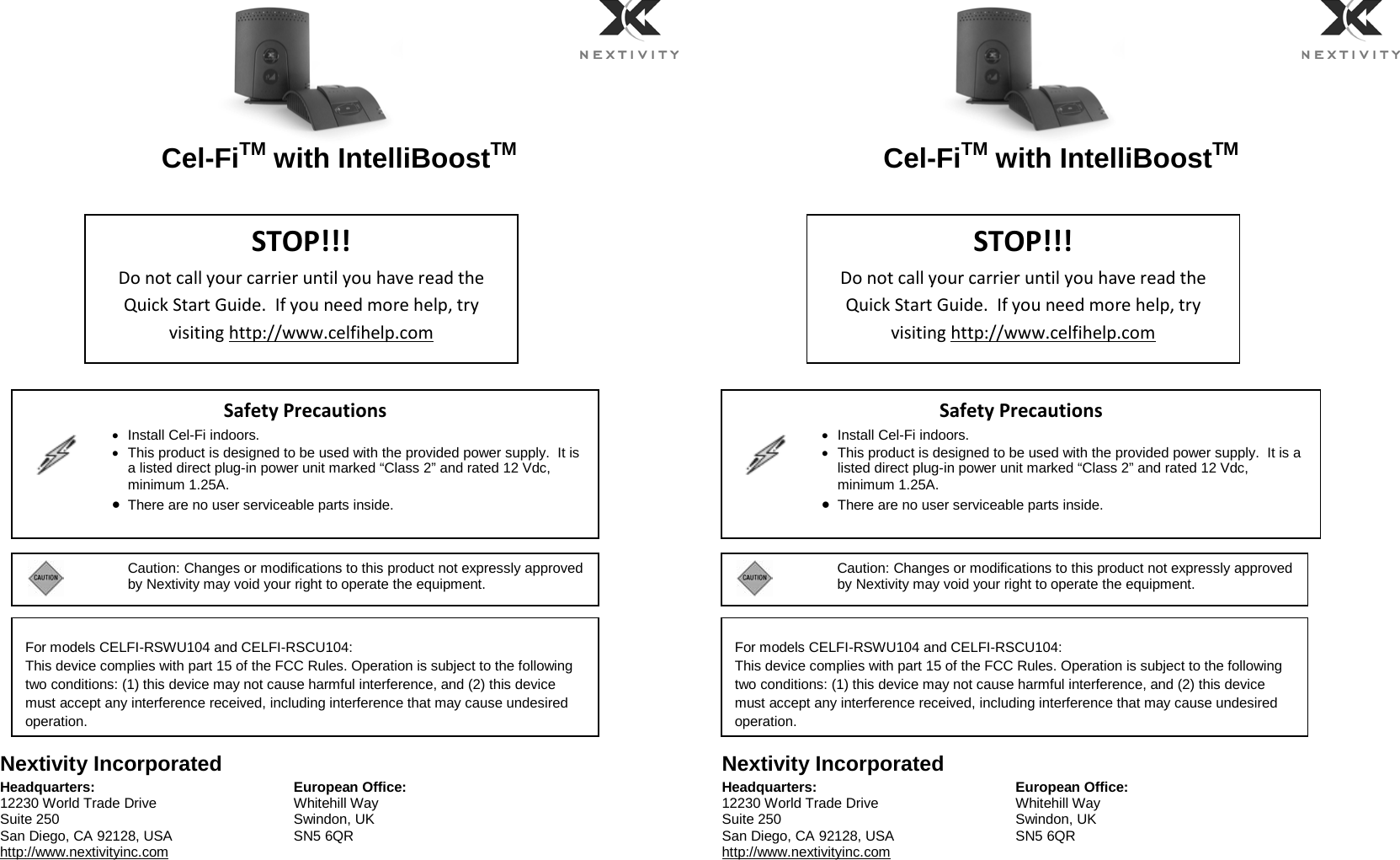     Cel-FiTM with IntelliBoostTM                   Nextivity Incorporated Headquarters: 12230 World Trade Drive Suite 250 San Diego, CA 92128, USA http://www.nextivityinc.com European Office: Whitehill Way Swindon, UK SN5 6QR     Cel-FiTM with IntelliBoostTM                   Nextivity Incorporated Headquarters: 12230 World Trade Drive Suite 250 San Diego, CA 92128, USA http://www.nextivityinc.com European Office: Whitehill Way Swindon, UK SN5 6QR STOP!!! Do not call your carrier until you have read the Quick Start Guide.  If you need more help, try visiting http://www.celfihelp.com Safety Precautions   • Install Cel-Fi indoors. • This product is designed to be used with the provided power supply.  It is a listed direct plug-in power unit marked “Class 2” and rated 12 Vdc, minimum 1.25A. • There are no user serviceable parts inside.    STOP!!! Do not call your carrier until you have read the Quick Start Guide.  If you need more help, try visiting http://www.celfihelp.com Safety Precautions   • Install Cel-Fi indoors. • This product is designed to be used with the provided power supply.  It is a listed direct plug-in power unit marked “Class 2” and rated 12 Vdc, minimum 1.25A. • There are no user serviceable parts inside.      For models CELFI-RSWU104 and CELFI-RSCU104: This device complies with part 15 of the FCC Rules. Operation is subject to the following two conditions: (1) this device may not cause harmful interference, and (2) this device must accept any interference received, including interference that may cause undesired operation.   For models CELFI-RSWU104 and CELFI-RSCU104: This device complies with part 15 of the FCC Rules. Operation is subject to the following two conditions: (1) this device may not cause harmful interference, and (2) this device must accept any interference received, including interference that may cause undesired operation.   Caution: Changes or modifications to this product not expressly approved by Nextivity may void your right to operate the equipment.      Caution: Changes or modifications to this product not expressly approved by Nextivity may void your right to operate the equipment.    