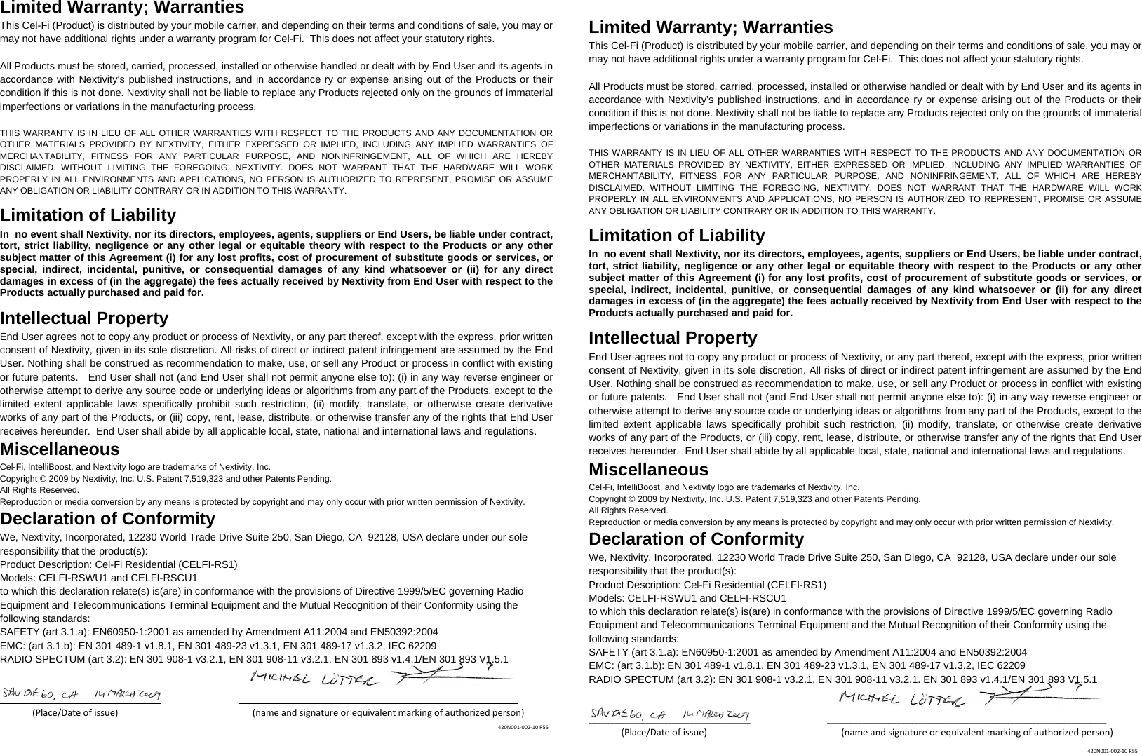 Limited Warranty; Warranties This Cel-Fi (Product) is distributed by your mobile carrier, and depending on their terms and conditions of sale, you may or may not have additional rights under a warranty program for Cel-Fi.  This does not affect your statutory rights.  All Products must be stored, carried, processed, installed or otherwise handled or dealt with by End User and its agents in accordance with Nextivity’s published instructions, and in accordance ry or expense arising out of the Products or their condition if this is not done. Nextivity shall not be liable to replace any Products rejected only on the grounds of immaterial imperfections or variations in the manufacturing process.   THIS WARRANTY IS IN LIEU OF ALL OTHER WARRANTIES WITH RESPECT TO THE PRODUCTS AND ANY DOCUMENTATION OR OTHER MATERIALS PROVIDED BY NEXTIVITY, EITHER EXPRESSED OR IMPLIED, INCLUDING ANY IMPLIED WARRANTIES OF MERCHANTABILITY, FITNESS FOR ANY PARTICULAR PURPOSE, AND NONINFRINGEMENT, ALL OF WHICH ARE HEREBY DISCLAIMED. WITHOUT LIMITING THE FOREGOING, NEXTIVITY. DOES NOT WARRANT THAT THE HARDWARE WILL WORK PROPERLY IN ALL ENVIRONMENTS AND APPLICATIONS, NO PERSON IS AUTHORIZED TO REPRESENT, PROMISE OR ASSUME ANY OBLIGATION OR LIABILITY CONTRARY OR IN ADDITION TO THIS WARRANTY.   Limitation of Liability In  no event shall Nextivity, nor its directors, employees, agents, suppliers or End Users, be liable under contract, tort, strict liability, negligence or any other legal or equitable theory with respect to the Products or any other subject matter of this Agreement (i) for any lost profits, cost of procurement of substitute goods or services, or special, indirect, incidental, punitive, or consequential damages of any kind whatsoever or (ii) for any direct damages in excess of (in the aggregate) the fees actually received by Nextivity from End User with respect to the Products actually purchased and paid for. Intellectual Property End User agrees not to copy any product or process of Nextivity, or any part thereof, except with the express, prior written consent of Nextivity, given in its sole discretion. All risks of direct or indirect patent infringement are assumed by the End User. Nothing shall be construed as recommendation to make, use, or sell any Product or process in conflict with existing or future patents.   End User shall not (and End User shall not permit anyone else to): (i) in any way reverse engineer or otherwise attempt to derive any source code or underlying ideas or algorithms from any part of the Products, except to the limited extent applicable laws specifically prohibit such restriction, (ii) modify, translate, or otherwise create derivative works of any part of the Products, or (iii) copy, rent, lease, distribute, or otherwise transfer any of the rights that End User receives hereunder.  End User shall abide by all applicable local, state, national and international laws and regulations. Miscellaneous Cel-Fi, IntelliBoost, and Nextivity logo are trademarks of Nextivity, Inc. Copyright © 2009 by Nextivity, Inc. U.S. Patent 7,519,323 and other Patents Pending.  All Rights Reserved.  Reproduction or media conversion by any means is protected by copyright and may only occur with prior written permission of Nextivity. Declaration of Conformity We, Nextivity, Incorporated, 12230 World Trade Drive Suite 250, San Diego, CA  92128, USA declare under our sole responsibility that the product(s): Product Description: Cel-Fi Residential (CELFI-RS1) Models: CELFI-RSWU1 and CELFI-RSCU1 to which this declaration relate(s) is(are) in conformance with the provisions of Directive 1999/5/EC governing Radio Equipment and Telecommunications Terminal Equipment and the Mutual Recognition of their Conformity using the following standards: SAFETY (art 3.1.a): EN60950-1:2001 as amended by Amendment A11:2004 and EN50392:2004 EMC: (art 3.1.b): EN 301 489-1 v1.8.1, EN 301 489-23 v1.3.1, EN 301 489-17 v1.3.2, IEC 62209  RADIO SPECTUM (art 3.2): EN 301 908-1 v3.2.1, EN 301 908-11 v3.2.1, EN 301 893 v1.4.1/EN 301 893 V1.5.1   _____________________________________ ________________________________________________________________(Place/Dateofissue) (nameandsignatureorequivalentmarkingofauthorizedperson)   Limited Warranty; Warranties This Cel-Fi (Product) is distributed by your mobile carrier, and depending on their terms and conditions of sale, you may or may not have additional rights under a warranty program for Cel-Fi.  This does not affect your statutory rights.  All Products must be stored, carried, processed, installed or otherwise handled or dealt with by End User and its agents in accordance with Nextivity’s published instructions, and in accordance ry or expense arising out of the Products or their condition if this is not done. Nextivity shall not be liable to replace any Products rejected only on the grounds of immaterial imperfections or variations in the manufacturing process.   THIS WARRANTY IS IN LIEU OF ALL OTHER WARRANTIES WITH RESPECT TO THE PRODUCTS AND ANY DOCUMENTATION OR OTHER MATERIALS PROVIDED BY NEXTIVITY, EITHER EXPRESSED OR IMPLIED, INCLUDING ANY IMPLIED WARRANTIES OF MERCHANTABILITY, FITNESS FOR ANY PARTICULAR PURPOSE, AND NONINFRINGEMENT, ALL OF WHICH ARE HEREBY DISCLAIMED. WITHOUT LIMITING THE FOREGOING, NEXTIVITY. DOES NOT WARRANT THAT THE HARDWARE WILL WORK PROPERLY IN ALL ENVIRONMENTS AND APPLICATIONS, NO PERSON IS AUTHORIZED TO REPRESENT, PROMISE OR ASSUME ANY OBLIGATION OR LIABILITY CONTRARY OR IN ADDITION TO THIS WARRANTY.   Limitation of Liability In  no event shall Nextivity, nor its directors, employees, agents, suppliers or End Users, be liable under contract, tort, strict liability, negligence or any other legal or equitable theory with respect to the Products or any other subject matter of this Agreement (i) for any lost profits, cost of procurement of substitute goods or services, or special, indirect, incidental, punitive, or consequential damages of any kind whatsoever or (ii) for any direct damages in excess of (in the aggregate) the fees actually received by Nextivity from End User with respect to the Products actually purchased and paid for. Intellectual Property End User agrees not to copy any product or process of Nextivity, or any part thereof, except with the express, prior written consent of Nextivity, given in its sole discretion. All risks of direct or indirect patent infringement are assumed by the End User. Nothing shall be construed as recommendation to make, use, or sell any Product or process in conflict with existing or future patents.   End User shall not (and End User shall not permit anyone else to): (i) in any way reverse engineer or otherwise attempt to derive any source code or underlying ideas or algorithms from any part of the Products, except to the limited extent applicable laws specifically prohibit such restriction, (ii) modify, translate, or otherwise create derivative works of any part of the Products, or (iii) copy, rent, lease, distribute, or otherwise transfer any of the rights that End User receives hereunder.  End User shall abide by all applicable local, state, national and international laws and regulations. Miscellaneous Cel-Fi, IntelliBoost, and Nextivity logo are trademarks of Nextivity, Inc. Copyright © 2009 by Nextivity, Inc. U.S. Patent 7,519,323 and other Patents Pending.  All Rights Reserved.  Reproduction or media conversion by any means is protected by copyright and may only occur with prior written permission of Nextivity. Declaration of Conformity We, Nextivity, Incorporated, 12230 World Trade Drive Suite 250, San Diego, CA  92128, USA declare under our sole responsibility that the product(s): Product Description: Cel-Fi Residential (CELFI-RS1) Models: CELFI-RSWU1 and CELFI-RSCU1 to which this declaration relate(s) is(are) in conformance with the provisions of Directive 1999/5/EC governing Radio Equipment and Telecommunications Terminal Equipment and the Mutual Recognition of their Conformity using the following standards: SAFETY (art 3.1.a): EN60950-1:2001 as amended by Amendment A11:2004 and EN50392:2004 EMC: (art 3.1.b): EN 301 489-1 v1.8.1, EN 301 489-23 v1.3.1, EN 301 489-17 v1.3.2, IEC 62209  RADIO SPECTUM (art 3.2): EN 301 908-1 v3.2.1, EN 301 908-11 v3.2.1, EN 301 893 v1.4.1/EN 301 893 V1.5.1   _____________________________________ ________________________________________________________________(Place/Dateofissue) (nameandsignatureorequivalentmarkingofauthorizedperson) 420N001‐002‐10R55420N001‐002‐10R55