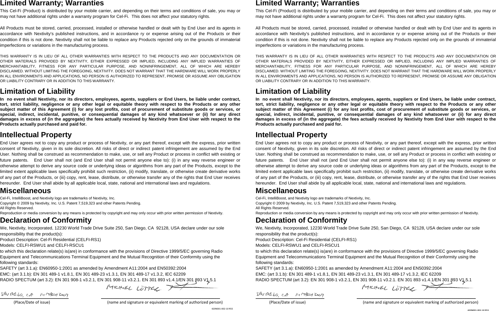 Limited Warranty; Warranties This Cel-Fi (Product) is distributed by your mobile carrier, and depending on their terms and conditions of sale, you may or may not have additional rights under a warranty program for Cel-Fi.  This does not affect your statutory rights.  All Products must be stored, carried, processed, installed or otherwise handled or dealt with by End User and its agents in accordance with Nextivity’s published instructions, and in accordance ry or expense arising out of the Products or their condition if this is not done. Nextivity shall not be liable to replace any Products rejected only on the grounds of immaterial imperfections or variations in the manufacturing process.   THIS WARRANTY IS IN LIEU OF ALL OTHER WARRANTIES WITH RESPECT TO THE PRODUCTS AND ANY DOCUMENTATION OR OTHER MATERIALS PROVIDED BY NEXTIVITY, EITHER EXPRESSED OR IMPLIED, INCLUDING ANY IMPLIED WARRANTIES OF MERCHANTABILITY, FITNESS FOR ANY PARTICULAR PURPOSE, AND NONINFRINGEMENT, ALL OF WHICH ARE HEREBY DISCLAIMED. WITHOUT LIMITING THE FOREGOING, NEXTIVITY. DOES NOT WARRANT THAT THE HARDWARE WILL WORK PROPERLY IN ALL ENVIRONMENTS AND APPLICATIONS, NO PERSON IS AUTHORIZED TO REPRESENT, PROMISE OR ASSUME ANY OBLIGATION OR LIABILITY CONTRARY OR IN ADDITION TO THIS WARRANTY.    Limitation of Liability In  no event shall Nextivity, nor its directors, employees, agents, suppliers or End Users, be liable under contract, tort, strict liability, negligence or any other legal or equitable theory with respect to the Products or any other subject matter of this Agreement (i) for any lost profits, cost of procurement of substitute goods or services, or special, indirect, incidental, punitive, or consequential damages of any kind whatsoever or (ii) for any direct damages in excess of (in the aggregate) the fees actually received by Nextivity from End User with respect to the Products actually purchased and paid for. Intellectual Property End User agrees not to copy any product or process of Nextivity, or any part thereof, except with the express, prior written consent of Nextivity, given in its sole discretion. All risks of direct or indirect patent infringement are assumed by the End User. Nothing shall be construed as recommendation to make, use, or sell any Product or process in conflict with existing or future patents.   End User shall not (and End User shall not permit anyone else to): (i) in any way reverse engineer or otherwise attempt to derive any source code or underlying ideas or algorithms from any part of the Products, except to the limited extent applicable laws specifically prohibit such restriction, (ii) modify, translate, or otherwise create derivative works of any part of the Products, or (iii) copy, rent, lease, distribute, or otherwise transfer any of the rights that End User receives hereunder.  End User shall abide by all applicable local, state, national and international laws and regulations. Miscellaneous Cel-Fi, IntelliBoost, and Nextivity logo are trademarks of Nextivity, Inc. Copyright © 2009 by Nextivity, Inc. U.S. Patent 7,519,323 and other Patents Pending.  All Rights Reserved.  Reproduction or media conversion by any means is protected by copyright and may only occur with prior written permission of Nextivity. Declaration of Conformity We, Nextivity, Incorporated, 12230 World Trade Drive Suite 250, San Diego, CA  92128, USA declare under our sole responsibility that the product(s): Product Description: Cel-Fi Residential (CELFI-RS1) Models: CELFI-RSWU1 and CELFI-RSCU1 to which this declaration relate(s) is(are) in conformance with the provisions of Directive 1999/5/EC governing Radio Equipment and Telecommunications Terminal Equipment and the Mutual Recognition of their Conformity using the following standards: SAFETY (art 3.1.a): EN60950-1:2001 as amended by Amendment A11:2004 and EN50392:2004 EMC: (art 3.1.b): EN 301 489-1 v1.8.1, EN 301 489-23 v1.3.1, EN 301 489-17 v1.3.2, IEC 62209  RADIO SPECTUM (art 3.2): EN 301 908-1 v3.2.1, EN 301 908-11 v3.2.1, EN 301 893 v1.4.1/EN 301 893 V1.5.1   _____________________________________               ________________________________________________________________               (Place/Date of issue)                                           (name and signature or equivalent marking of authorized person)   Limited Warranty; Warranties This Cel-Fi (Product) is distributed by your mobile carrier, and depending on their terms and conditions of sale, you may or may not have additional rights under a warranty program for Cel-Fi.  This does not affect your statutory rights.  All Products must be stored, carried, processed, installed or otherwise handled or dealt with by End User and its agents in accordance with Nextivity’s published instructions, and in accordance ry or expense arising out of the Products or their condition if this is not done. Nextivity shall not be liable to replace any Products rejected only on the grounds of immaterial imperfections or variations in the manufacturing process.   THIS WARRANTY IS IN LIEU OF ALL OTHER WARRANTIES WITH RESPECT TO THE PRODUCTS AND ANY DOCUMENTATION OR OTHER MATERIALS PROVIDED BY NEXTIVITY, EITHER EXPRESSED OR IMPLIED, INCLUDING ANY IMPLIED WARRANTIES OF MERCHANTABILITY, FITNESS FOR ANY PARTICULAR PURPOSE, AND NONINFRINGEMENT, ALL OF WHICH ARE HEREBY DISCLAIMED. WITHOUT LIMITING THE FOREGOING, NEXTIVITY. DOES NOT WARRANT THAT THE HARDWARE WILL WORK PROPERLY IN ALL ENVIRONMENTS AND APPLICATIONS, NO PERSON IS AUTHORIZED TO REPRESENT, PROMISE OR ASSUME ANY OBLIGATION OR LIABILITY CONTRARY OR IN ADDITION TO THIS WARRANTY.    Limitation of Liability In  no event shall Nextivity, nor its directors, employees, agents, suppliers or End Users, be liable under contract, tort, strict liability, negligence or any other legal or equitable theory with respect to the Products or any other subject matter of this Agreement (i) for any lost profits, cost of procurement of substitute goods or services, or special, indirect, incidental, punitive, or consequential damages of any kind whatsoever or (ii) for any direct damages in excess of (in the aggregate) the fees actually received by Nextivity from End User with respect to the Products actually purchased and paid for. Intellectual Property End User agrees not to copy any product or process of Nextivity, or any part thereof, except with the express, prior written consent of Nextivity, given in its sole discretion. All risks of direct or indirect patent infringement are assumed by the End User. Nothing shall be construed as recommendation to make, use, or sell any Product or process in conflict with existing or future patents.   End User shall not (and End User shall not permit anyone else to): (i) in any way reverse engineer or otherwise attempt to derive any source code or underlying ideas or algorithms from any part of the Products, except to the limited extent applicable laws specifically prohibit such restriction, (ii) modify, translate, or otherwise create derivative works of any part of the Products, or (iii) copy, rent, lease, distribute, or otherwise transfer any of the rights that End User receives hereunder.  End User shall abide by all applicable local, state, national and international laws and regulations. Miscellaneous Cel-Fi, IntelliBoost, and Nextivity logo are trademarks of Nextivity, Inc. Copyright © 2009 by Nextivity, Inc. U.S. Patent 7,519,323 and other Patents Pending.  All Rights Reserved.  Reproduction or media conversion by any means is protected by copyright and may only occur with prior written permission of Nextivity. Declaration of Conformity We, Nextivity, Incorporated, 12230 World Trade Drive Suite 250, San Diego, CA  92128, USA declare under our sole responsibility that the product(s): Product Description: Cel-Fi Residential (CELFI-RS1) Models: CELFI-RSWU1 and CELFI-RSCU1 to which this declaration relate(s) is(are) in conformance with the provisions of Directive 1999/5/EC governing Radio Equipment and Telecommunications Terminal Equipment and the Mutual Recognition of their Conformity using the following standards: SAFETY (art 3.1.a): EN60950-1:2001 as amended by Amendment A11:2004 and EN50392:2004 EMC: (art 3.1.b): EN 301 489-1 v1.8.1, EN 301 489-23 v1.3.1, EN 301 489-17 v1.3.2, IEC 62209  RADIO SPECTUM (art 3.2): EN 301 908-1 v3.2.1, EN 301 908-11 v3.2.1, EN 301 893 v1.4.1/EN 301 893 V1.5.1   _____________________________________               ________________________________________________________________               (Place/Date of issue)                                           (name and signature or equivalent marking of authorized person)  420N001-002-10 R55 420N001-002-10 R55 