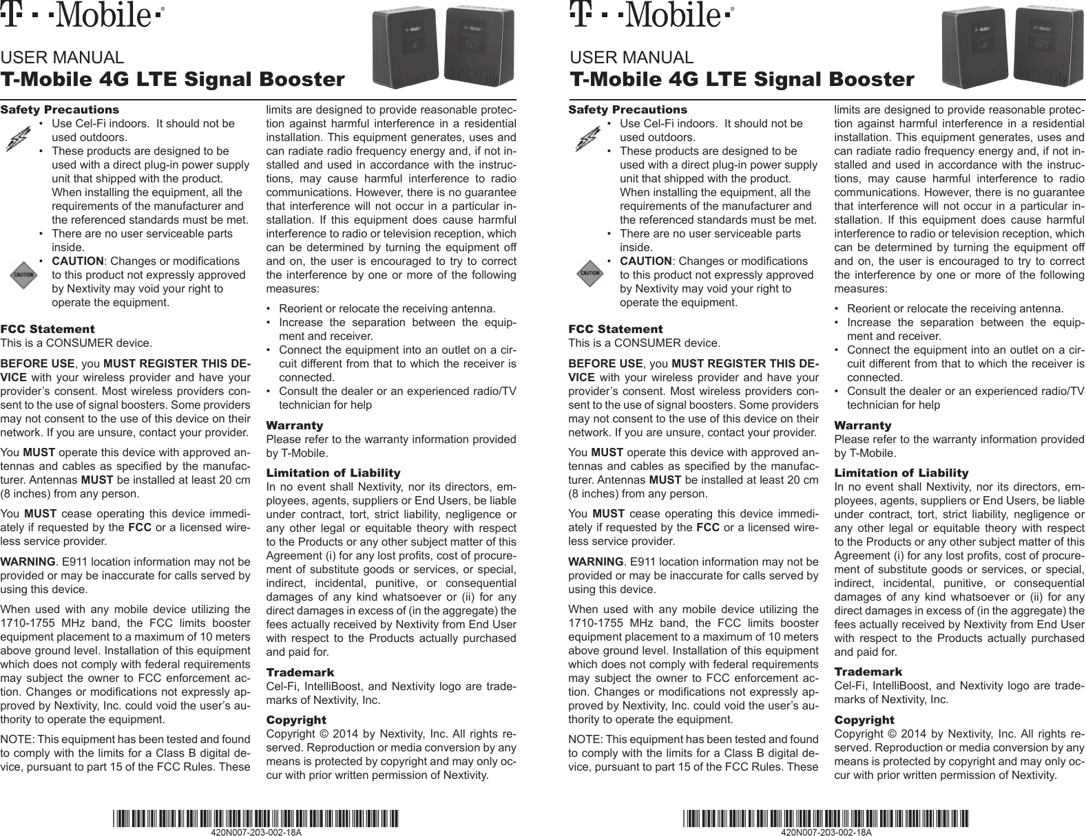 USER MANUALT-Mobile 4G LTE Signal BoosterUSER MANUALT-Mobile 4G LTE Signal BoosterSafety Precautions•  Use Cel-Fi indoors.  It should not be used outdoors.•  These products are designed to be used with a direct plug-in power supply unit that shipped with the product. When installing the equipment, all the requirements of the manufacturer and the referenced standards must be met.•  There are no user serviceable parts inside.•  CAUTION: Changes or modications to this product not expressly approved by Nextivity may void your right to operate the equipment.FCC StatementThis is a CONSUMER device. BEFORE USE, you MUST REGISTER THIS DE-VICE with your  wireless  provider  and  have  your provider’s consent. Most wireless providers con-sent to the use of signal boosters. Some providers may not consent to the use of this device on their network. If you are unsure, contact your provider.You MUST operate this device with approved an-tennas and  cables as  specied by  the manufac-turer. Antennas MUST be installed at least 20 cm (8 inches) from any person. You  MUST  cease  operating  this  device  immedi-ately if requested by the FCC or a licensed wire-less service provider.WARNING. E911 location information may not be provided or may be inaccurate for calls served by using this device.When  used  with  any  mobile  device  utilizing  the 1710-1755  MHz  band,  the  FCC  limits  booster equipment placement to a maximum of 10 meters above ground level. Installation of this equipment which does not comply with federal requirements may  subject  the  owner  to FCC  enforcement  ac-tion. Changes or modications not expressly ap-proved by Nextivity, Inc. could void the user’s au-thority to operate the equipment.NOTE: This equipment has been tested and found to comply with the limits for a Class B digital de-vice, pursuant to part 15 of the FCC Rules. These limits are designed to provide reasonable protec-tion  against  harmful  interference  in  a  residential installation. This equipment generates, uses and can radiate radio frequency energy and, if not in-stalled and  used  in  accordance with the  instruc-tions,  may  cause  harmful  interference  to  radio communications. However, there is no guarantee that interference  will  not  occur in a  particular  in-stallation.  If  this  equipment  does  cause  harmful interference to radio or television reception, which can  be  determined  by turning  the  equipment  off and  on,  the  user  is  encouraged  to  try to  correct the interference by one or more of the  following measures:•  Reorient or relocate the receiving antenna.•  Increase  the  separation  between  the  equip-ment and receiver.•  Connect the equipment into an outlet on a cir-cuit different from that to which the receiver is connected.•  Consult the dealer or an experienced radio/TV technician for helpWarrantyPlease refer to the warranty information provided by T-Mobile.Limitation of LiabilityIn no  event  shall  Nextivity,  nor  its  directors,  em-ployees, agents, suppliers or End Users, be liable under  contract,  tort,  strict  liability,  negligence  or any  other  legal  or  equitable  theory  with  respect to the Products or any other subject matter of this Agreement (i) for any lost prots, cost of procure-ment of  substitute goods  or services,  or special, indirect,  incidental,  punitive,  or  consequential damages  of  any  kind  whatsoever  or  (ii)  for  any direct damages in excess of (in the aggregate) the fees actually received by Nextivity from End User with  respect  to  the  Products  actually  purchased and paid for.TrademarkCel-Fi, IntelliBoost,  and  Nextivity  logo are  trade-marks of Nextivity, Inc.CopyrightCopyright  ©  2014  by  Nextivity,  Inc. All  rights  re-served. Reproduction or media conversion by any means is protected by copyright and may only oc-cur with prior written permission of Nextivity.Safety Precautions•  Use Cel-Fi indoors.  It should not be used outdoors.•  These products are designed to be used with a direct plug-in power supply unit that shipped with the product. When installing the equipment, all the requirements of the manufacturer and the referenced standards must be met.•  There are no user serviceable parts inside.•  CAUTION: Changes or modications to this product not expressly approved by Nextivity may void your right to operate the equipment.FCC StatementThis is a CONSUMER device. BEFORE USE, you MUST REGISTER THIS DE-VICE with your  wireless  provider  and  have  your provider’s consent. Most wireless providers con-sent to the use of signal boosters. Some providers may not consent to the use of this device on their network. If you are unsure, contact your provider.You MUST operate this device with approved an-tennas and  cables as  specied by  the manufac-turer. Antennas MUST be installed at least 20 cm (8 inches) from any person. You  MUST  cease  operating  this  device  immedi-ately if requested by the FCC or a licensed wire-less service provider.WARNING. E911 location information may not be provided or may be inaccurate for calls served by using this device.When  used  with  any  mobile  device  utilizing  the 1710-1755  MHz  band,  the  FCC  limits  booster equipment placement to a maximum of 10 meters above ground level. Installation of this equipment which does not comply with federal requirements may  subject  the  owner  to FCC  enforcement  ac-tion. Changes or modications not expressly ap-proved by Nextivity, Inc. could void the user’s au-thority to operate the equipment.NOTE: This equipment has been tested and found to comply with the limits for a Class B digital de-vice, pursuant to part 15 of the FCC Rules. These limits are designed to provide reasonable protec-tion  against  harmful  interference  in  a  residential installation. This equipment generates, uses and can radiate radio frequency energy and, if not in-stalled and  used  in  accordance with the  instruc-tions,  may  cause  harmful  interference  to  radio communications. However, there is no guarantee that interference  will  not  occur in a  particular  in-stallation.  If  this  equipment  does  cause  harmful interference to radio or television reception, which can  be  determined  by turning  the  equipment  off and  on,  the  user  is  encouraged  to  try to  correct the interference by one or more of the  following measures:•  Reorient or relocate the receiving antenna.•  Increase  the  separation  between  the  equip-ment and receiver.•  Connect the equipment into an outlet on a cir-cuit different from that to which the receiver is connected.•  Consult the dealer or an experienced radio/TV technician for helpWarrantyPlease refer to the warranty information provided by T-Mobile.Limitation of LiabilityIn no  event  shall  Nextivity,  nor  its  directors,  em-ployees, agents, suppliers or End Users, be liable under  contract,  tort,  strict  liability,  negligence  or any  other  legal  or  equitable  theory  with  respect to the Products or any other subject matter of this Agreement (i) for any lost prots, cost of procure-ment of  substitute goods  or services,  or special, indirect,  incidental,  punitive,  or  consequential damages  of  any  kind  whatsoever  or  (ii)  for  any direct damages in excess of (in the aggregate) the fees actually received by Nextivity from End User with  respect  to  the  Products  actually  purchased and paid for.TrademarkCel-Fi, IntelliBoost,  and  Nextivity  logo are  trade-marks of Nextivity, Inc.CopyrightCopyright  ©  2014  by  Nextivity,  Inc. All  rights  re-served. Reproduction or media conversion by any means is protected by copyright and may only oc-cur with prior written permission of Nextivity.