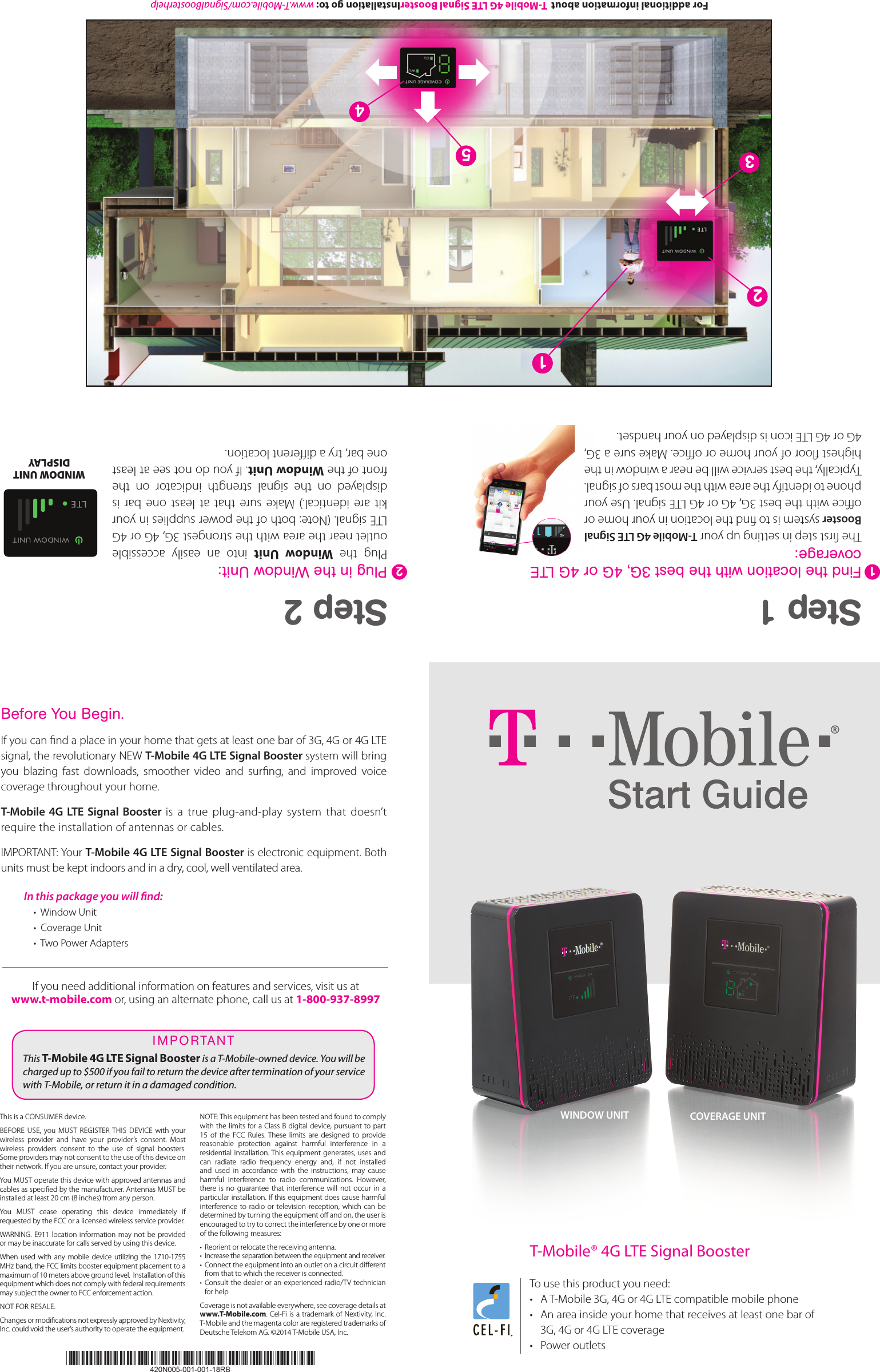 Pantone: Black CPantone: 137CPantone: 542C For additional information about  T-Mobile 4G LTE Signal BoosterInstallation go to: www.T-Mobile.com/SignalBoosterhelpT-Mobile® 4G LTE Signal Booster To use this product you need:•  A T-Mobile 3G, 4G or 4G LTE compatible mobile phone•  An area inside your home that receives at least one bar of 3G, 4G or 4G LTE coverage•  Power outletsWINDOW UNIT COVERAGE UNIT12435Before You Begin.If you can nd a place in your home that gets at least one bar of 3G, 4G or 4G LTE  signal, the revolutionary NEW T-Mobile 4G LTE Signal Booster system will bring you  blazing  fast  downloads,  smoother  video  and  surng,  and  improved  voice coverage throughout your home. T-Mobile 4G LTE Signal Booster is  a  true  plug-and-play  system  that  doesn’t require the installation of antennas or cables.IMPORTANT: Your T-Mobile 4G LTE Signal Booster is electronic equipment. Both units must be kept indoors and in a dry, cool, well ventilated area. In this package you will nd:  •  Window Unit•  Coverage Unit•  Two Power AdaptersIf you need additional information on features and services, visit us at  www.t-mobile.com or, using an alternate phone, call us at 1-800-937-8997This T-Mobile 4G LTE Signal Booster is a T-Mobile-owned device. You will be charged up to $500 if you fail to return the device after termination of your service with T-Mobile, or return it in a damaged condition. I M P ORTA NTThis is a CONSUMER device. BEFORE  USE,  you  MUST  REGISTER  THIS  DEVICE  with  your wireless  provider  and  have  your  provider’s  consent.  Most wireless  providers  consent  to  the  use  of  signal  boosters. Some providers may not consent to the use of this device on their network. If you are unsure, contact your provider.You MUST operate this device with approved antennas and cables as specied by the manufacturer. Antennas MUST be installed at least 20 cm (8 inches) from any person. You  MUST  cease  operating  this  device  immediately  if requested by the FCC or a licensed wireless service provider. WARNING.  E911 location information may  not  be provided or may be inaccurate for calls served by using this device.When  used  with  any  mobile device utilizing the  1710-1755 MHz band, the FCC limits booster equipment placement to a maximum of 10 meters above ground level.  Installation of this equipment which does not comply with federal requirements may subject the owner to FCC enforcement action. NOT FOR RESALE. Changes or modications not expressly approved by Nextivity, Inc. could void the user’s authority to operate the equipment. NOTE: This equipment has been tested and found to comply with the limits for a Class B digital device, pursuant  to part 15  of  the  FCC  Rules.  These  limits  are  designed  to  provide reasonable  protection  against  harmful  interference  in  a residential installation. This  equipment generates, uses  and can  radiate  radio  frequency  energy  and,  if  not  installed and  used  in  accordance  with  the  instructions,  may  cause harmful  interference  to  radio  communications.  However, there  is  no  guarantee  that  interference  will  not  occur  in  a particular installation. If this equipment does cause harmful interference  to  radio  or  television  reception,  which  can  be determined by turning the equipment o and on, the user is encouraged to try to correct the interference by one or more of the following measures:•  Reorient or relocate the receiving antenna.•  Increase the separation between the equipment and receiver.•  Connect the equipment into an outlet on a circuit dierent from that to which the receiver is connected.•  Consult the dealer or an experienced  radio/TV  technician for helpCoverage is not available everywhere, see coverage details at www.T-Mobile.com. Cel-Fi is a trademark of Nextivity, Inc. T-Mobile and the magenta color are registered trademarks of Deutsche Telekom AG. ©2014 T-Mobile USA, Inc.Step 1Find the location with the best 3G, 4G or 4G LTE  coverage:The rst step in setting up your T-Mobile 4G LTE Signal Booster system is to nd the location in your home or oce with the best 3G, 4G or 4G LTE signal. Use your phone to identify the area with the most bars of signal. Typically, the best service will be near a window in the highest oor of your home or oce. Make sure a 3G, 4G or 4G LTE icon is displayed on your handset.Step 2Plug in the Window Unit:Plug  the  Window  Unit  into  an  easily  accessible outlet near the area with the strongest 3G, 4G or 4G LTE signal. (Note: both of the power supplies in your kit  are  identical.)  Make  sure  that at  least  one bar  is displayed  on  the  signal  strength  indicator  on  the front of the Window Unit. If you do not see at least one bar, try a dierent location.WINDOW UNIT DISPLAY21