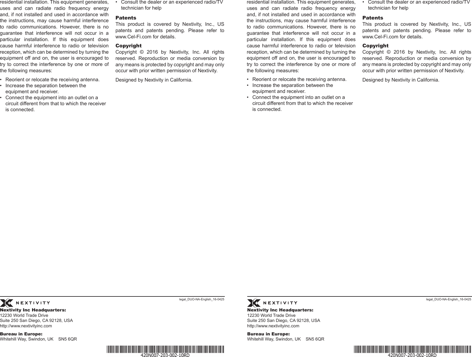 Nextivity Inc Headquarters:12230 World Trade Drive Suite 250 San Diego, CA 92128, USA http://www.nextivityinc.comBureau in Europe:Whitehill Way, Swindon, UK    SN5 6QRNextivity Inc Headquarters:12230 World Trade Drive Suite 250 San Diego, CA 92128, USA http://www.nextivityinc.comBureau in Europe:Whitehill Way, Swindon, UK    SN5 6QRlegal_DUO-NA-English_16-0425 legal_DUO-NA-English_16-0425residential installation. This equipment generates, uses and can radiate radio frequency energy and, if not installed and used in accordance with the instructions,  may  cause harmful  interference to  radio  communications.  However,  there  is  no guarantee that interference will not occur in a particular  installation.  If  this  equipment  does cause  harmful  interference  to  radio  or  television reception, which can be determined by turning the equipment off and on, the user is encouraged to try to correct  the  interference by one  or  more of the following measures:•  Reorient or relocate the receiving antenna.•  Increase the separation between the equipment and receiver.•  Connect the equipment into an outlet on a circuit different from that to which the receiver is connected.•  Consult the dealer or an experienced radio/TV technician for helpPatentsThis  product  is  covered  by  Nextivity,  Inc.,  US patents and patents pending. Please refer to www.Cel-Fi.com for details. CopyrightCopyright  ©  2016  by  Nextivity,  Inc.  All  rights reserved.  Reproduction  or  media  conversion  by any means is protected by copyright and may only occur with prior written permission of Nextivity. Designed by Nextivity in California.residential installation. This equipment generates, uses and can radiate radio frequency energy and, if not installed and used in accordance with the instructions,  may  cause harmful  interference to  radio  communications.  However,  there  is  no guarantee that interference will not occur in a particular  installation.  If  this  equipment  does cause  harmful  interference  to  radio  or  television reception, which can be determined by turning the equipment off and on, the user is encouraged to try to correct  the  interference by one  or  more of the following measures:•  Reorient or relocate the receiving antenna.•  Increase the separation between the equipment and receiver.•  Connect the equipment into an outlet on a circuit different from that to which the receiver is connected.•  Consult the dealer or an experienced radio/TV technician for helpPatentsThis  product  is  covered  by  Nextivity,  Inc.,  US patents and patents pending. Please refer to www.Cel-Fi.com for details. CopyrightCopyright  ©  2016  by  Nextivity,  Inc.  All  rights reserved.  Reproduction  or  media  conversion  by any means is protected by copyright and may only occur with prior written permission of Nextivity. Designed by Nextivity in California.