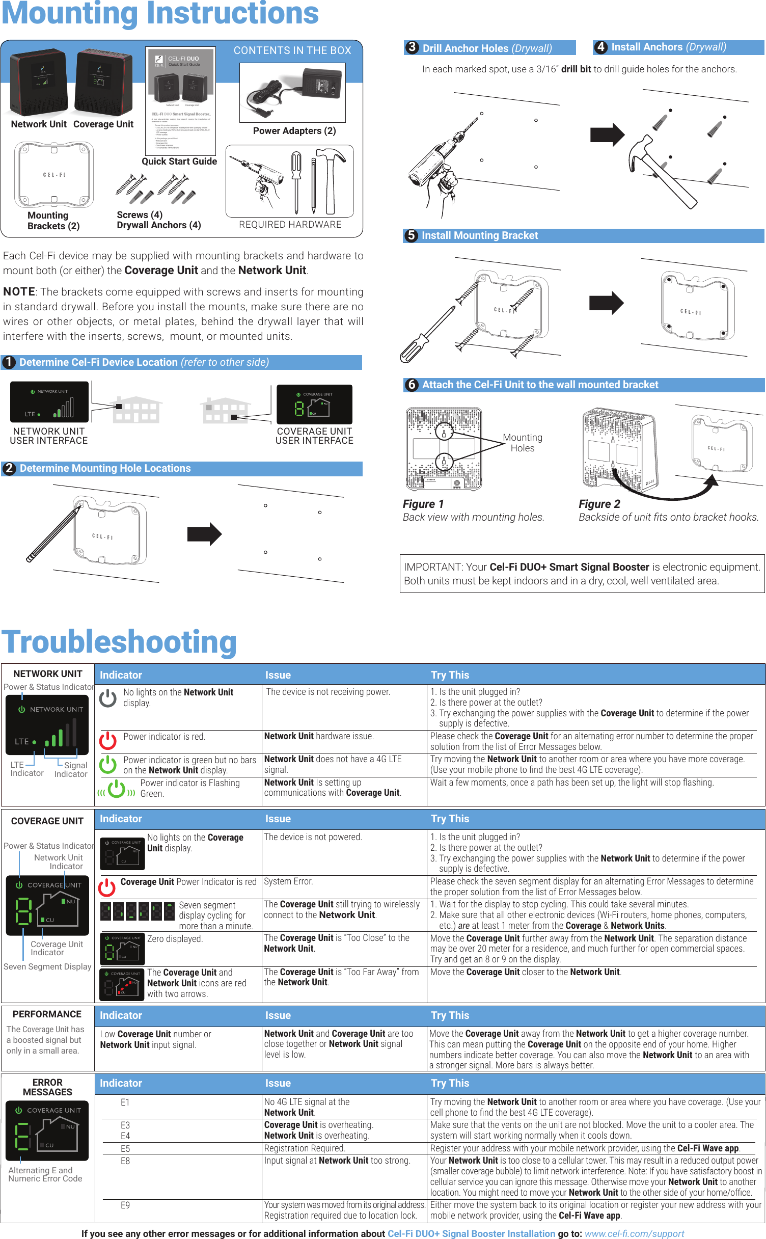 TroubleshootingIndicator  Issue  Try ThisIndicator  Issue  Try ThisNo lights on the Network Unit display.   Power indicator is red. Power indicator is green but no bars on the Network Unit display.Power indicator is Flashing Green.No lights on the Coverage Unit display.  Coverage Unit Power Indicator is red Seven segment  display cycling for more than a minute.Zero displayed.  The Coverage Unit and Network Unit icons are red with two arrows. The device is not receiving power.   Network Unit hardware issue.  Network Unit does not have a 4G LTE signal.Network Unit Is setting up communications with Coverage Unit.The device is not powered.    System Error.  The Coverage Unit still trying to wirelessly connect to the Network Unit.  The Coverage Unit is “Too Close” to the Network Unit. The Coverage Unit is “Too Far Away” from the Network Unit.1. Is the unit plugged in? 2. Is there power at the outlet? 3.  Try exchanging the power supplies with the Coverage Unit to determine if the power supply is defective.Please check the Coverage Unit for an alternating error number to determine the proper solution from the list of Error Messages below.Try moving the Network Unit to another room or area where you have more coverage. (Use your mobile phone to nd the best 4G LTE coverage).Wait a few moments, once a path has been set up, the light will stop ashing.1. Is the unit plugged in? 2. Is there power at the outlet? 3.  Try exchanging the power supplies with the Network Unit to determine if the power supply is defective.Please check the seven segment display for an alternating Error Messages to determine the proper solution from the list of Error Messages below. 1. Wait for the display to stop cycling. This could take several minutes.  2.  Make sure that all other electronic devices (Wi-Fi routers, home phones, computers, etc.) are at least 1 meter from the Coverage &amp; Network Units.  Move the Coverage Unit further away from the Network Unit. The separation distance may be over 20 meter for a residence, and much further for open commercial spaces.  Try and get an 8 or 9 on the display.Move the Coverage Unit closer to the Network Unit.COVERAGE UNITNETWORK UNITE1 E3  E4 E5E8     E9No 4G LTE signal at the  Network Unit.Coverage Unit is overheating. Network Unit is overheating.Registration Required.Input signal at Network Unit too strong.   Your system was moved from its original address. Registration required due to location lock.Try moving the Network Unit to another room or area where you have coverage. (Use your cell phone to nd the best 4G LTE coverage). Make sure that the vents on the unit are not blocked. Move the unit to a cooler area. The system will start working normally when it cools down.Register your address with your mobile network provider, using the Cel-Fi Wave app.Your Network Unit is too close to a cellular tower. This may result in a reduced output power (smaller coverage bubble) to limit network interference. Note: If you have satisfactory boost in cellular service you can ignore this message. Otherwise move your Network Unit to another location. You might need to move your Network Unit to the other side of your home/ofce.Either move the system back to its original location or register your new address with your mobile network provider, using the Cel-Fi Wave app.ERROR  MESSAGESIf you see any other error messages or for additional information about Cel-Fi DUO+ Signal Booster Installation go to: www.cel-.com/supportLow Coverage Unit number or  Network Unit input signal.Network Unit and Coverage Unit are too close together or Network Unit signal level is low.Move the Coverage Unit away from the Network Unit to get a higher coverage number. This can mean putting the Coverage Unit on the opposite end of your home. Higher numbers indicate better coverage. You can also move the Network Unit to an area with a stronger signal. More bars is always better. PERFORMANCEThe Coverage Unit has a boosted signal but only in a small area.Indicator  Issue  Try ThisSignalIndicatorLT EIndicatorPower &amp; Status IndicatorAlternating E and Numeric Error CodePower &amp; Status IndicatorSeven Segment DisplayCoverage Unit IndicatorNetwork Unit IndicatorCOVERAGE UNITNUCUIndicator  Issue  Try This(((            )))Each Cel-Fi device may be supplied with mounting brackets and hardware to mount both (or either) the Coverage Unit and the Network Unit.NOTE: The brackets come equipped with screws and inserts for mounting in standard drywall. Before you install the mounts, make sure there are no wires or other objects, or metal plates, behind the drywall layer that will interfere with the inserts, screws,  mount, or mounted units. Mounting Instructions2Determine Mounting Hole Locations3Drill Anchor Holes (Drywall) 4Install Anchors (Drywall)In each marked spot, use a 3/16” drill bit to drill guide holes for the anchors.COVERAGE UNIT USER INTERFACENETWORK UNIT USER INTERFACE1Determine Cel-Fi Device Location (refer to other side)5Install Mounting BracketFigure 1Back view with mounting holes.Figure 2Backside of unit ts onto bracket hooks.Mounting Holes6Attach the Cel-Fi Unit to the wall mounted bracketREQUIRED HARDWARENetwork Unit Coverage UnitMounting  Brackets (2)Screws (4) Drywall Anchors (4)Quick Start GuidePower Adapters (2)CONTENTS IN THE BOXIMPORTANT: Your Cel-Fi DUO+ Smart Signal Booster is electronic equipment. Both units must be kept indoors and in a dry, cool, well ventilated area. 