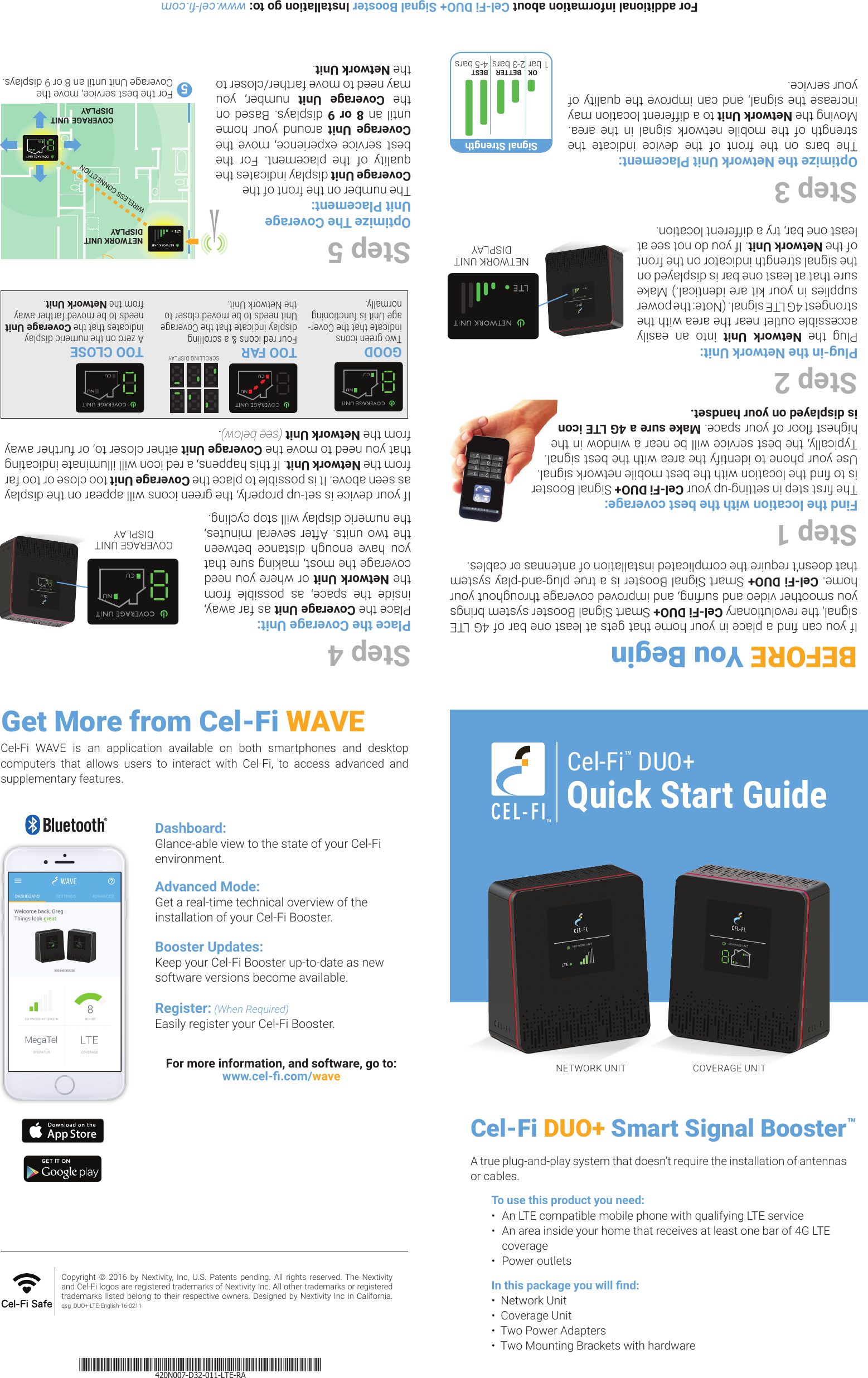 Step 4Place the Coverage Unit:Place the Coverage Unit as far away, inside the space, as possible from the Network Unit or where you need coverage the most, making sure that you have enough distance between the two units. After several minutes, the numeric display will stop cycling.If your device is set-up properly, the green icons will appear on the display as seen above. It is possible to place the Coverage Unit too close or too far from the Network Unit. If this happens, a red icon will illuminate indicating that you need to move the Coverage Unit either closer to, or further away from the Network Unit (see below).Step 5Optimize The Coverage Unit Placement:The number on the front of the Coverage Unit display indicates the quality of the placement. For the best service experience, move the Coverage Unit around your home until an 8 or 9 displays. Based on the  Coverage Unit number, you may need to move farther/closer to the Network Unit.If you can nd a place in your home that gets at least one bar of 4G LTE signal, the revolutionary Cel-Fi DUO+ Smart Signal Booster system brings you smoother video and surng, and improved coverage throughout your home. Cel-Fi DUO+ Smart Signal Booster is a true plug-and-play system that doesn’t require the complicated installation of antennas or cables.Step 1Find the location with the best coverage:The rst step in setting-up your Cel-Fi DUO+ Signal Booster is to nd the location with the best mobile network signal. Use your phone to identify the area with the best signal. Typically, the best service will be near a window in the highest oor of your space. Make sure a 4G LTE icon is displayed on your handset.Step 2Plug-in the Network Unit:Plug the Network Unit into an easily accessible outlet near the area with the strongest 4G LTE signal. (Note: the power supplies in your kit are identical.) Make sure that at least one bar is displayed on the signal strength indicator on the front of the Network Unit. If you do not see at least one bar, try a different location.Step 3Optimize the Network Unit Placement:The bars on the front of the device indicate the strength of the mobile network signal in the area. Moving the Network Unit to a different location may increase the signal, and can improve the quality of your service.For additional information about Cel-Fi DUO+ Signal Booster Installation go to: www.cel-.comNETWORK UNIT COVERAGE UNITA true plug-and-play system that doesn’t require the installation of antennas or cables. To use this product you need:•  An LTE compatible mobile phone with qualifying LTE service•  An area inside your home that receives at least one bar of 4G LTE coverage•  Power outletsIn this package you will nd:  •  Network Unit  •  Coverage Unit•  Two Power Adapters•  Two Mounting Brackets with hardwareNETWORK UNITDISPLAYBETTER 2-3 barsBEST 4-5 barsOK 1 barSignal StrengthFor the best service, move the  Coverage Unit until an 8 or 9 displays.COVERAGE UNIT DISPLAYWIRELESS CONNECTIONNETWORK UNIT DISPLAY5Cel-Fi  WAVE  is  an  application  available  on  both  smartphones  and  desktop computers that allows users to interact with Cel-Fi, to access advanced and supplementary features.Copyright  ©  2016  by  Nextivity,  Inc,  U.S.  Patents  pending.  All  rights  reserved.  The  Nextivity and Cel-Fi logos are registered trademarks of Nextivity Inc. All other trademarks or registered trademarks listed  belong to their  respective owners. Designed by  Nextivity  Inc  in  California.  qsg_DUO+-LTE-English-16-0211Dashboard:Glance-able view to the state of your Cel-Fi environment.Advanced Mode:Get a real-time technical overview of the installation of your Cel-Fi Booster.Booster Updates:Keep your Cel-Fi Booster up-to-date as new software versions become available.Register: (When Required)Easily register your Cel-Fi Booster.For more information, and software,  go to: www.cel-.com/waveGet More from Cel-Fi WAVECel-Fi DUO+ Smart Signal Booster™BEFORE You BeginGOODTwo green icons indicate that the Cover-age Unit is functioning normally.TOO CLOSEA zero on the numeric display indicates that the Coverage Unit needs to be moved farther away from the Network Unit.TOO FARFour red icons &amp; a scrolling display indicate that the Coverage Unit needs to be moved closer to the Network Unit.SCROLLING DISPLAYCOVERAGE UNITDISPLAYQuick Start GuideCel-Fi™ DUO+