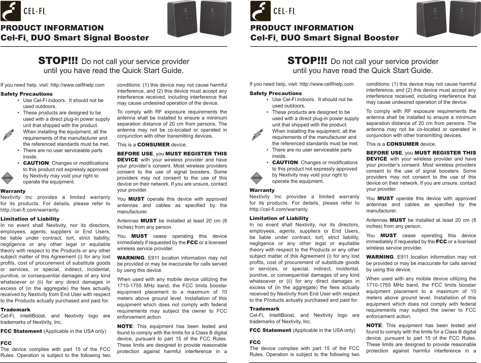 If you need help, visit: http://www.celhelp.comSafety Precautions•  Use Cel-Fi indoors.  It should not be used outdoors.•  These products are designed to be used with a direct plug-in power supply unit that shipped with the product. When installing the equipment, all the requirements of the manufacturer and the referenced standards must be met.•  There are no user serviceable parts inside.•  CAUTION: Changes or modications to this product not expressly approved by Nextivity may void your right to operate the equipment.WarrantyNextivity  Inc  provides  a  limited  warranty for its products. For details, please refer to  http://cel-fi.com/warranty.Limitation of LiabilityIn no event shall Nextivity, nor its directors, employees,  agents,  suppliers  or  End  Users, be liable under contract, tort, strict liability, negligence or any other legal or equitable theory with respect to the Products or any other subject matter of this Agreement (i) for any lost prots, cost  of  procurement of  substitute  goods or services, or special, indirect, incidental, punitive, or consequential damages of any  kind whatsoever  or  (ii)  for  any  direct  damages  in excess  of  (in  the  aggregate)  the  fees  actually received by Nextivity from End User with respect to the Products actually purchased and paid for.TrademarkCel-Fi, IntelliBoost, and Nextivity logo are trademarks of Nextivity, Inc.FCC Statement (Applicable in the USA only) FCCThe  device  complies  with  part  15  of  the  FCC Rules. Operation is subject to the following two conditions: (1) this device may not cause harmful interference, and (2) this device must accept any interference received, including interference that may cause undesired operation of the device.To  comply  with  RF  exposure  requirements  the antenna  shall  be  installed  to  ensure  a  minimum separation distance of 20 cm from persons. The antenna  may  not  be  co-located  or  operated  in conjunction with other transmitting devices. This is a CONSUMER device.BEFORE USE, you MUST REGISTER THIS DEVICE  with your wireless provider and have your provider’s consent. Most wireless providers consent  to  the  use  of  signal  boosters.  Some providers  may  not  consent  to  the  use  of  this device on their network. If you are unsure, contact your provider.You  MUST operate this device with approved antennas  and  cables  as  specied  by  the manufacturer.Antennas  MUST  be  installed  at  least  20  cm  (8 inches) from any person.You  MUST cease operating this device immediately if requested by the FCC or a licensed wireless service provider.WARNING.  E911  location  information  may  not be provided or may be inaccurate for calls served by using this device.When used  with any  mobile  device utilizing  the 1710-1755  MHz  band,  the  FCC  limits  booster equipment  placement  to  a  maximum  of  10 meters  above  ground  level.  Installation  of  this equipment  which  does  not  comply  with  federal requirements  may  subject  the  owner  to  FCC enforcement action.NOTE:  This  equipment  has  been  tested  and found to comply with the limits for a Class B digital device,  pursuant  to  part  15  of  the  FCC  Rules. These limits are designed to provide  reasonable protection  against  harmful  interference  in  a If you need help, visit: http://www.celhelp.comSafety Precautions•  Use Cel-Fi indoors.  It should not be used outdoors.•  These products are designed to be used with a direct plug-in power supply unit that shipped with the product. When installing the equipment, all the requirements of the manufacturer and the referenced standards must be met.•  There are no user serviceable parts inside.•  CAUTION: Changes or modications to this product not expressly approved by Nextivity may void your right to operate the equipment.WarrantyNextivity  Inc  provides  a  limited  warranty for its products. For details, please refer to  http://cel-fi.com/warranty.Limitation of LiabilityIn no event shall Nextivity, nor its directors, employees,  agents,  suppliers  or  End  Users, be liable under contract, tort, strict liability, negligence or any other legal or equitable theory with respect to the Products or any other subject matter of this Agreement (i) for any lost prots, cost  of  procurement of  substitute  goods or services, or special, indirect, incidental, punitive, or consequential damages of any  kind whatsoever  or  (ii)  for  any  direct  damages  in excess  of  (in  the  aggregate)  the  fees  actually received by Nextivity from End User with respect to the Products actually purchased and paid for.TrademarkCel-Fi, IntelliBoost, and Nextivity logo are trademarks of Nextivity, Inc.FCC Statement (Applicable in the USA only) FCCThe  device  complies  with  part  15  of  the  FCC Rules. Operation is subject to the following two conditions: (1) this device may not cause harmful interference, and (2) this device must accept any interference received, including interference that may cause undesired operation of the device.To  comply  with  RF  exposure  requirements  the antenna  shall  be  installed  to  ensure  a  minimum separation distance of 20 cm from persons. The antenna  may  not  be  co-located  or  operated  in conjunction with other transmitting devices. This is a CONSUMER device.BEFORE USE, you MUST REGISTER THIS DEVICE  with your wireless provider and have your provider’s consent. Most wireless providers consent  to  the  use  of  signal  boosters.  Some providers  may  not  consent  to  the  use  of  this device on their network. If you are unsure, contact your provider.You  MUST operate this device with approved antennas  and  cables  as  specied  by  the manufacturer.Antennas  MUST  be  installed  at  least  20  cm  (8 inches) from any person.You  MUST cease operating this device immediately if requested by the FCC or a licensed wireless service provider.WARNING.  E911  location  information  may  not be provided or may be inaccurate for calls served by using this device.When used  with any  mobile  device utilizing  the 1710-1755  MHz  band,  the  FCC  limits  booster equipment  placement  to  a  maximum  of  10 meters  above  ground  level.  Installation  of  this equipment  which  does  not  comply  with  federal requirements  may  subject  the  owner  to  FCC enforcement action.NOTE:  This  equipment  has  been  tested  and found to comply with the limits for a Class B digital device,  pursuant  to  part  15  of  the  FCC  Rules. These limits are designed to provide  reasonable protection  against  harmful  interference  in  a STOP!!! Do not call your service provider  until you have read the Quick Start Guide.STOP!!! Do not call your service provider  until you have read the Quick Start Guide.PRODUCT INFORMATIONCel-Fi® DUO Smart Signal BoosterPRODUCT INFORMATIONCel-Fi® DUO Smart Signal Booster