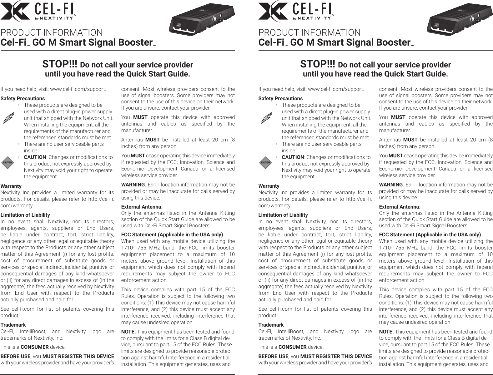 If you need help, visit: www.cel-.com/support.Safety Precautions•  These products are designed to be used with a direct plug-in power supply unit that shipped with the Network Unit. When installing the equipment, all the requirements of the manufacturer and the referenced standards must be met.•  There are no user serviceable parts inside.•  CAUTION: Changes or modications to this product not expressly approved by Nextivity may void your right to operate the equipment.WarrantyNextivity  Inc  provides  a  limited  warranty  for  its products.  For  details,  please  refer  to  http://cel-.com/warranty.Limitation of LiabilityIn  no  event  shall  Nextivity,  nor  its  directors, employees,  agents,  suppliers  or  End  Users, be  liable  under  contract,  tort,  strict  liability, negligence or any other legal or equitable theory with respect to the Products or any other subject matter of this Agreement (i) for any lost prots, cost  of  procurement  of  substitute  goods  or services, or special, indirect, incidental, punitive, or consequential  damages  of  any  kind  whatsoever or (ii) for any direct damages in excess of (in the aggregate) the fees actually received by Nextivity from  End  User  with  respect  to  the  Products actually purchased and paid for.See  cel-.com  for  list  of  patents  covering  this product. TrademarkCel-Fi,  IntelliBoost,  and  Nextivity  logo  are trademarks of Nextivity, Inc.This is a CONSUMER device.BEFORE USE, you MUST REGISTER THIS DEVICE with your wireless provider and have your provider’s consent.  Most  wireless  providers  consent  to  the use  of  signal  boosters.  Some  providers  may  not consent to the use of this device on their network. If you are unsure, contact your provider.You  MUST  operate  this  device  with  approved antennas  and  cables  as  specied  by  the manufacturer.Antennas  MUST  be  installed  at  least  20  cm  (8 inches) from any person.You MUST cease operating this device immediately if requested by the FCC,  Innovation, Science and Economic  Development  Canada  or  a  licensed wireless service provider.WARNING. E911 location information may not be provided or may be inaccurate for calls served by using this device.External Antenna:Only  the  antennas  listed  in  the  Antenna  Kitting section of the Quick Start Guide are allowed to be used with Cel-Fi Smart Signal Boosters.FCC Statement (Applicable in the USA only) When  used  with  any  mobile  device  utilizing  the 1710-1755  MHz  band,  the  FCC  limits  booster equipment  placement  to  a  maximum  of  10 meters  above  ground  level.  Installation  of  this equipment  which  does  not  comply  with  federal requirements  may  subject  the  owner  to  FCC enforcement action.This  device  complies  with  part  15  of  the  FCC Rules.  Operation  is  subject  to  the  following  two conditions: (1) This device may not cause harmful interference, and (2) this device must accept any interference  received,  including  interference  that may cause undesired operation.NOTE: This equipment has been tested and found to comply with the limits for a Class B digital de-vice, pursuant to part 15 of the FCC Rules. These limits are designed to provide reasonable protec-tion against harmful interference in a residential installation. This equipment generates, uses and If you need help, visit: www.cel-.com/support.Safety Precautions•  These products are designed to be used with a direct plug-in power supply unit that shipped with the Network Unit. When installing the equipment, all the requirements of the manufacturer and the referenced standards must be met.•  There are no user serviceable parts inside.•  CAUTION: Changes or modications to this product not expressly approved by Nextivity may void your right to operate the equipment.WarrantyNextivity  Inc  provides  a  limited  warranty  for  its products.  For  details,  please  refer  to  http://cel-.com/warranty.Limitation of LiabilityIn  no  event  shall  Nextivity,  nor  its  directors, employees,  agents,  suppliers  or  End  Users, be  liable  under  contract,  tort,  strict  liability, negligence or any other legal or equitable theory with respect to the Products or any other subject matter of this Agreement (i) for any lost prots, cost  of  procurement  of  substitute  goods  or services, or special, indirect, incidental, punitive, or consequential  damages  of  any  kind  whatsoever or (ii) for any direct damages in excess of (in the aggregate) the fees actually received by Nextivity from  End  User  with  respect  to  the  Products actually purchased and paid for.See  cel-.com  for  list  of  patents  covering  this product. TrademarkCel-Fi,  IntelliBoost,  and  Nextivity  logo  are trademarks of Nextivity, Inc.This is a CONSUMER device.BEFORE USE, you MUST REGISTER THIS DEVICE with your wireless provider and have your provider’s consent.  Most  wireless  providers  consent  to  the use  of  signal  boosters.  Some  providers  may  not consent to the use of this device on their network. If you are unsure, contact your provider.You  MUST  operate  this  device  with  approved antennas  and  cables  as  specied  by  the manufacturer.Antennas  MUST  be  installed  at  least  20  cm  (8 inches) from any person.You MUST cease operating this device immediately if requested by the FCC,  Innovation, Science and Economic  Development  Canada  or  a  licensed wireless service provider.WARNING. E911 location information may not be provided or may be inaccurate for calls served by using this device.External Antenna:Only  the  antennas  listed  in  the  Antenna  Kitting section of the Quick Start Guide are allowed to be used with Cel-Fi Smart Signal Boosters.FCC Statement (Applicable in the USA only) When  used  with  any  mobile  device  utilizing  the 1710-1755  MHz  band,  the  FCC  limits  booster equipment  placement  to  a  maximum  of  10 meters  above  ground  level.  Installation  of  this equipment  which  does  not  comply  with  federal requirements  may  subject  the  owner  to  FCC enforcement action.This  device  complies  with  part  15  of  the  FCC Rules.  Operation  is  subject  to  the  following  two conditions: (1) This device may not cause harmful interference, and (2) this device must accept any interference  received,  including  interference  that may cause undesired operation.NOTE: This equipment has been tested and found to comply with the limits for a Class B digital de-vice, pursuant to part 15 of the FCC Rules. These limits are designed to provide reasonable protec-tion against harmful interference in a residential installation. This equipment generates, uses and STOP!!! Do not call your service provider  until you have read the Quick Start Guide.STOP!!! Do not call your service provider  until you have read the Quick Start Guide.PRODUCT INFORMATIONCel-Fi™ GO M Smart Signal Booster™PRODUCT INFORMATIONCel-Fi™ GO M Smart Signal Booster™