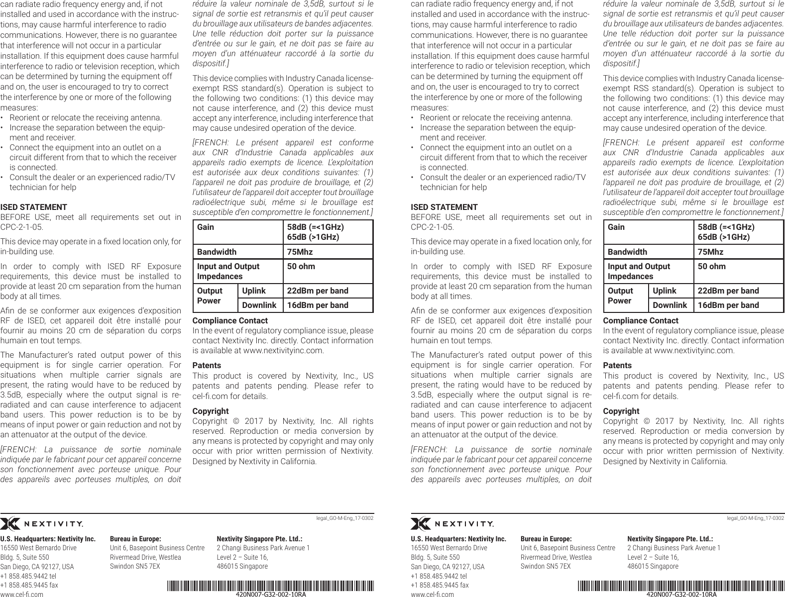 legal_GO-M-Eng_17-0302 legal_GO-M-Eng_17-0302can radiate radio frequency energy and, if not installed and used in accordance with the instruc-tions, may cause harmful interference to radio communications. However, there is no guarantee that interference will not occur in a particular installation. If this equipment does cause harmful interference to radio or television reception, which can be determined by turning the equipment off and on, the user is encouraged to try to correct the interference by one or more of the following measures:•  Reorient or relocate the receiving antenna.•  Increase the separation between the equip-ment and receiver.•  Connect the equipment into an outlet on a circuit different from that to which the receiver is connected.•  Consult the dealer or an experienced radio/TV technician for helpISED STATEMENTBEFORE  USE,  meet  all  requirements  set  out  in CPC-2-1-05.This device may operate in a xed location only, for in-building use.In  order  to  comply  with  ISED  RF  Exposure requirements,  this  device  must  be  installed  to provide at least 20 cm separation from the human body at all times.An  de  se  conformer  aux  exigences  d’exposition RF  de  ISED,  cet  appareil  doit  être  installé  pour fournir  au  moins  20  cm  de  séparation  du  corps humain en tout temps. The  Manufacturer’s  rated  output  power  of  this equipment  is  for  single  carrier  operation.  For situations  when  multiple  carrier  signals  are present,  the  rating  would  have  to  be  reduced  by 3.5dB,  especially  where  the  output  signal  is  re-radiated  and  can  cause  interference  to  adjacent band  users.  This  power  reduction  is  to  be  by means of input power or gain reduction and not by an attenuator at the output of the device.[FRENCH: La puissance de sortie nominale indiquée par le fabricant pour cet appareil concerne son fonctionnement avec porteuse unique. Pour des appareils avec porteuses multiples, on doit réduire la valeur nominale de 3,5dB, surtout si le signal de sortie est retransmis et qu’il peut causer du brouillage aux utilisateurs de bandes adjacentes. Une telle réduction doit porter sur la puissance d’entrée ou sur le gain, et ne doit pas se faire au moyen d’un atténuateur raccordé à la sortie du dispositif.]This device complies with Industry Canada license-exempt  RSS  standard(s).  Operation  is  subject  to the following two conditions: (1) this device may not  cause  interference,  and  (2)  this  device  must accept any interference, including interference that may cause undesired operation of the device.[FRENCH: Le présent appareil est conforme aux CNR d’Industrie Canada applicables aux appareils radio exempts de licence. L’exploitation est autorisée aux deux conditions suivantes: (1) l’appareil ne doit pas produire de brouillage, et (2) l’utilisateur de l’appareil doit accepter tout brouillage radioélectrique subi, même si le brouillage est susceptible d’en compromettre le fonctionnement.]Gain 58dB (=&lt;1GHz)65dB (&gt;1GHz)Bandwidth 75MhzInput and Output Impedances50 ohmOutput PowerUplink 22dBm per bandDownlink 16dBm per bandCompliance ContactIn the event of regulatory compliance issue, please contact Nextivity Inc. directly. Contact information is available at www.nextivityinc.com.PatentsThis  product  is  covered  by  Nextivity,  Inc.,  US patents  and  patents  pending.  Please  refer  to cel-.com for details.CopyrightCopyright  ©  2017  by  Nextivity,  Inc.  All  rights reserved.  Reproduction  or  media  conversion  by any means is protected by copyright and may only occur  with  prior  written  permission  of  Nextivity. Designed by Nextivity in California.can radiate radio frequency energy and, if not installed and used in accordance with the instruc-tions, may cause harmful interference to radio communications. However, there is no guarantee that interference will not occur in a particular installation. If this equipment does cause harmful interference to radio or television reception, which can be determined by turning the equipment off and on, the user is encouraged to try to correct the interference by one or more of the following measures:•  Reorient or relocate the receiving antenna.•  Increase the separation between the equip-ment and receiver.•  Connect the equipment into an outlet on a circuit different from that to which the receiver is connected.•  Consult the dealer or an experienced radio/TV technician for helpISED STATEMENTBEFORE  USE,  meet  all  requirements  set  out  in CPC-2-1-05.This device may operate in a xed location only, for in-building use.In  order  to  comply  with  ISED  RF  Exposure requirements,  this  device  must  be  installed  to provide at least 20 cm separation from the human body at all times.An  de  se  conformer  aux  exigences  d’exposition RF  de  ISED,  cet  appareil  doit  être  installé  pour fournir  au  moins  20  cm  de  séparation  du  corps humain en tout temps. The  Manufacturer’s  rated  output  power  of  this equipment  is  for  single  carrier  operation.  For situations  when  multiple  carrier  signals  are present,  the  rating  would  have  to  be  reduced  by 3.5dB,  especially  where  the  output  signal  is  re-radiated  and  can  cause  interference  to  adjacent band  users.  This  power  reduction  is  to  be  by means of input power or gain reduction and not by an attenuator at the output of the device.[FRENCH: La puissance de sortie nominale indiquée par le fabricant pour cet appareil concerne son fonctionnement avec porteuse unique. Pour des appareils avec porteuses multiples, on doit réduire la valeur nominale de 3,5dB, surtout si le signal de sortie est retransmis et qu’il peut causer du brouillage aux utilisateurs de bandes adjacentes. Une telle réduction doit porter sur la puissance d’entrée ou sur le gain, et ne doit pas se faire au moyen d’un atténuateur raccordé à la sortie du dispositif.]This device complies with Industry Canada license-exempt  RSS  standard(s).  Operation  is  subject  to the following two conditions: (1) this device may not  cause  interference,  and  (2)  this  device  must accept any interference, including interference that may cause undesired operation of the device.[FRENCH: Le présent appareil est conforme aux CNR d’Industrie Canada applicables aux appareils radio exempts de licence. L’exploitation est autorisée aux deux conditions suivantes: (1) l’appareil ne doit pas produire de brouillage, et (2) l’utilisateur de l’appareil doit accepter tout brouillage radioélectrique subi, même si le brouillage est susceptible d’en compromettre le fonctionnement.]Gain 58dB (=&lt;1GHz)65dB (&gt;1GHz)Bandwidth 75MhzInput and Output Impedances50 ohmOutput PowerUplink 22dBm per bandDownlink 16dBm per bandCompliance ContactIn the event of regulatory compliance issue, please contact Nextivity Inc. directly. Contact information is available at www.nextivityinc.com.PatentsThis  product  is  covered  by  Nextivity,  Inc.,  US patents  and  patents  pending.  Please  refer  to cel-.com for details.CopyrightCopyright  ©  2017  by  Nextivity,  Inc.  All  rights reserved.  Reproduction  or  media  conversion  by any means is protected by copyright and may only occur  with  prior  written  permission  of  Nextivity. Designed by Nextivity in California.Bureau in Europe:Unit 6, Basepoint Business CentreRivermead Drive, WestleaSwindon SN5 7EXU.S. Headquarters: Nextivity Inc.16550 West Bernardo Drive  Bldg. 5, Suite 550 San Diego, CA 92127, USA+1 858.485.9442 tel+1 858.485.9445 faxwww.cel-.comNextivity Singapore Pte. Ltd.:2 Changi Business Park Avenue 1Level 2 – Suite 16,486015 SingaporeBureau in Europe:Unit 6, Basepoint Business CentreRivermead Drive, WestleaSwindon SN5 7EXU.S. Headquarters: Nextivity Inc.16550 West Bernardo Drive  Bldg. 5, Suite 550 San Diego, CA 92127, USA+1 858.485.9442 tel+1 858.485.9445 faxwww.cel-.comNextivity Singapore Pte. Ltd.:2 Changi Business Park Avenue 1Level 2 – Suite 16,486015 Singapore