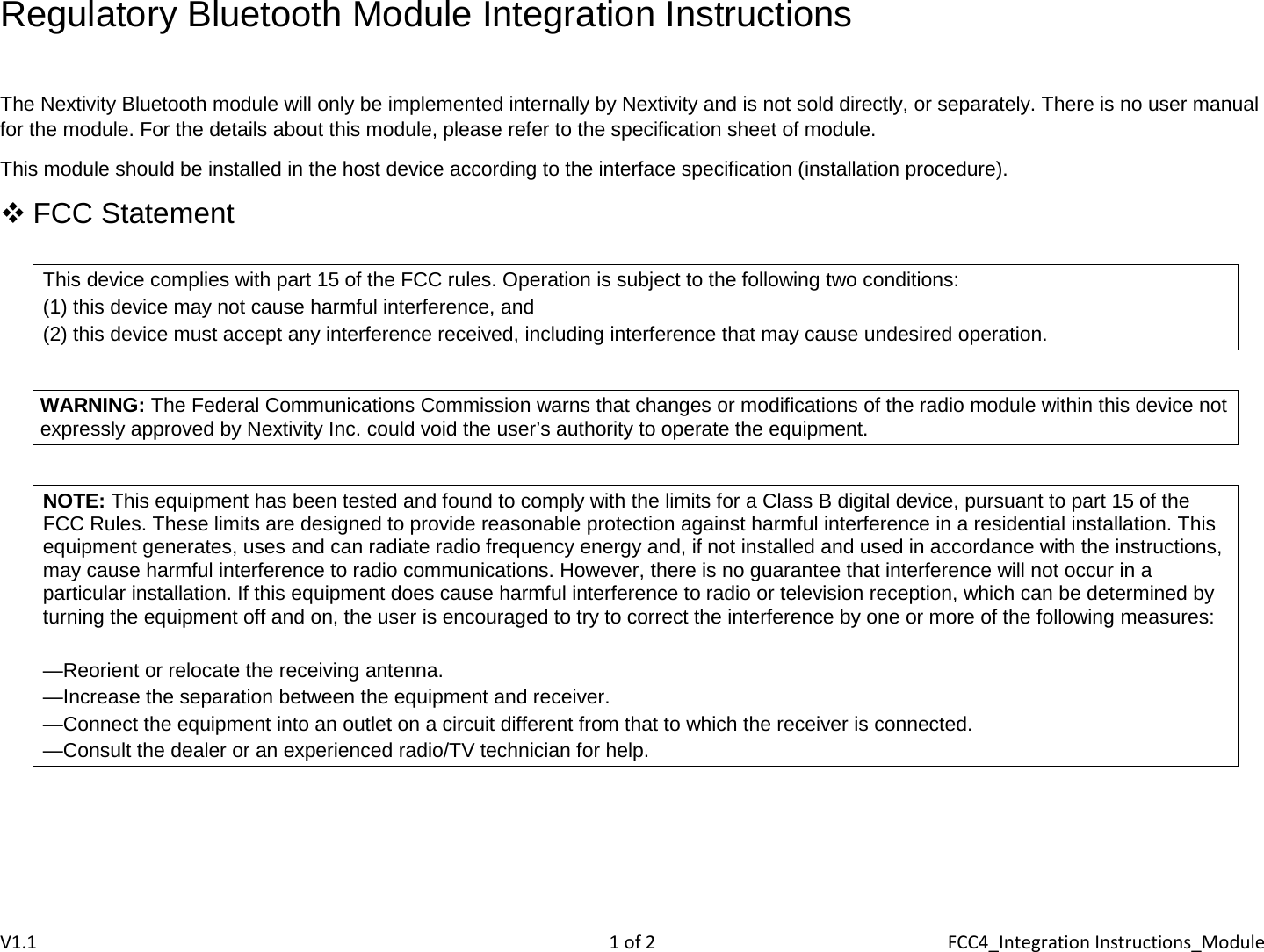 Regulatory Bluetooth Module Integration Instructions  The Nextivity Bluetooth module will only be implemented internally by Nextivity and is not sold directly, or separately. There is no user manual for the module. For the details about this module, please refer to the specification sheet of module. This module should be installed in the host device according to the interface specification (installation procedure).  FCC Statement  This device complies with part 15 of the FCC rules. Operation is subject to the following two conditions:  (1) this device may not cause harmful interference, and  (2) this device must accept any interference received, including interference that may cause undesired operation.  WARNING: The Federal Communications Commission warns that changes or modifications of the radio module within this device not expressly approved by Nextivity Inc. could void the user’s authority to operate the equipment.  NOTE: This equipment has been tested and found to comply with the limits for a Class B digital device, pursuant to part 15 of the FCC Rules. These limits are designed to provide reasonable protection against harmful interference in a residential installation. This equipment generates, uses and can radiate radio frequency energy and, if not installed and used in accordance with the instructions, may cause harmful interference to radio communications. However, there is no guarantee that interference will not occur in a particular installation. If this equipment does cause harmful interference to radio or television reception, which can be determined by turning the equipment off and on, the user is encouraged to try to correct the interference by one or more of the following measures:  —Reorient or relocate the receiving antenna. —Increase the separation between the equipment and receiver.  —Connect the equipment into an outlet on a circuit different from that to which the receiver is connected. —Consult the dealer or an experienced radio/TV technician for help.     V1.1  1 of 2  FCC4_Integration Instructions_Module 