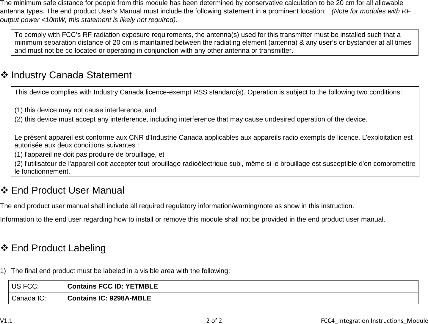 The minimum safe distance for people from this module has been determined by conservative calculation to be 20 cm for all allowable antenna types. The end product User’s Manual must include the following statement in a prominent location:   (Note for modules with RF output power &lt;10mW, this statement is likely not required). To comply with FCC’s RF radiation exposure requirements, the antenna(s) used for this transmitter must be installed such that a minimum separation distance of 20 cm is maintained between the radiating element (antenna) &amp; any user’s or bystander at all times and must not be co-located or operating in conjunction with any other antenna or transmitter.   Industry Canada Statement This device complies with Industry Canada licence-exempt RSS standard(s). Operation is subject to the following two conditions:  (1) this device may not cause interference, and  (2) this device must accept any interference, including interference that may cause undesired operation of the device.  Le présent appareil est conforme aux CNR d&apos;Industrie Canada applicables aux appareils radio exempts de licence. L&apos;exploitation est autorisée aux deux conditions suivantes : (1) l&apos;appareil ne doit pas produire de brouillage, et (2) l&apos;utilisateur de l&apos;appareil doit accepter tout brouillage radioélectrique subi, même si le brouillage est susceptible d&apos;en compromettre le fonctionnement.   End Product User Manual The end product user manual shall include all required regulatory information/warning/note as show in this instruction. Information to the end user regarding how to install or remove this module shall not be provided in the end product user manual.   End Product Labeling  1) The final end product must be labeled in a visible area with the following: US FCC: Contains FCC ID: YETMBLE Canada IC: Contains IC: 9298A-MBLE  V1.1  2 of 2  FCC4_Integration Instructions_Module 