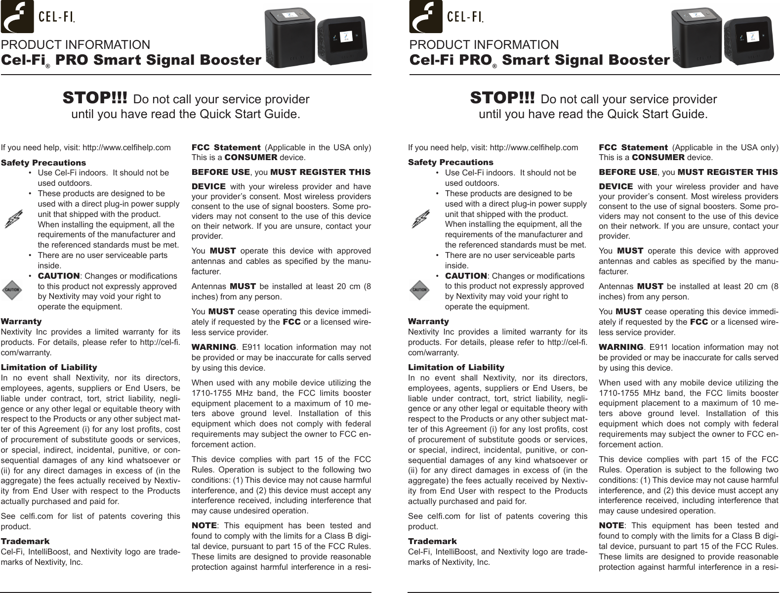 PRODUCT INFORMATIONCel-Fi® PRO Smart Signal BoosterPRODUCT INFORMATIONCel-Fi PRO® Smart Signal BoosterIf you need help, visit: http://www.celhelp.comSafety Precautions•  Use Cel-Fi indoors.  It should not be used outdoors.•  These products are designed to be used with a direct plug-in power supply unit that shipped with the product. When installing the equipment, all the requirements of the manufacturer and the referenced standards must be met.•  There are no user serviceable parts inside.•  CAUTION: Changes or modications to this product not expressly approved by Nextivity may void your right to operate the equipment.WarrantyNextivity  Inc  provides  a  limited  warranty  for  its products. For details, please refer to http://cel-.com/warranty.Limitation of LiabilityIn  no  event  shall  Nextivity,  nor  its  directors, employees, agents, suppliers or End Users, be liable  under  contract,  tort,  strict  liability,  negli-gence or any other legal or equitable theory with respect to the Products or any other subject mat-ter of this Agreement (i) for any lost prots, cost of procurement of  substitute goods or services, or  special,  indirect,  incidental,  punitive,  or  con-sequential  damages  of any  kind  whatsoever or (ii)  for  any  direct  damages in  excess  of  (in  the aggregate) the fees actually received by Nextiv-ity  from  End User  with  respect  to  the Products actually purchased and paid for.See  cel.com  for  list  of  patents  covering  this product. TrademarkCel-Fi, IntelliBoost, and Nextivity logo are trade-marks of Nextivity, Inc.FCC  Statement  (Applicable  in  the  USA only) This is a CONSUMER device.BEFORE USE, you MUST REGISTER THIS DEVICE  with  your  wireless  provider  and  have your provider’s consent. Most  wireless providers consent to the use of signal boosters. Some pro-viders may not consent to the use of this device on their network. If you are unsure, contact your provider.You  MUST  operate  this  device  with  approved antennas  and  cables  as  specied by  the manu-facturer.Antennas  MUST  be  installed  at  least  20  cm (8 inches) from any person.You MUST cease operating this device immedi-ately if requested by the FCC or a licensed wire-less service provider.WARNING.  E911  location  information  may  not be provided or may be inaccurate for calls served by using this device.When used with any  mobile device utilizing the 1710-1755  MHz  band,  the  FCC  limits  booster equipment placement  to  a  maximum  of  10  me-ters  above  ground  level.  Installation  of  this equipment  which  does  not  comply  with  federal requirements may subject the owner to FCC en-forcement action.This  device  complies  with  part  15  of  the  FCC Rules.  Operation  is  subject  to  the  following  two conditions: (1) This device may not cause harmful interference, and (2) this device must accept any interference  received,  including  interference that may cause undesired operation.NOTE:  This  equipment  has  been  tested  and found to comply with the limits for a Class B digi-tal device, pursuant to part 15 of the FCC Rules. These limits are designed to provide reasonable protection against harmful interference in a resi-If you need help, visit: http://www.celhelp.comSafety Precautions•  Use Cel-Fi indoors.  It should not be used outdoors.•  These products are designed to be used with a direct plug-in power supply unit that shipped with the product. When installing the equipment, all the requirements of the manufacturer and the referenced standards must be met.•  There are no user serviceable parts inside.•  CAUTION: Changes or modications to this product not expressly approved by Nextivity may void your right to operate the equipment.WarrantyNextivity  Inc  provides  a  limited  warranty  for  its products. For details, please refer to http://cel-.com/warranty.Limitation of LiabilityIn  no  event  shall  Nextivity,  nor  its  directors, employees, agents, suppliers or End Users, be liable  under  contract,  tort,  strict  liability,  negli-gence or any other legal or equitable theory with respect to the Products or any other subject mat-ter of this Agreement (i) for any lost prots, cost of procurement of  substitute goods or services, or  special,  indirect,  incidental,  punitive,  or  con-sequential  damages  of any  kind  whatsoever or (ii)  for  any  direct  damages in  excess  of  (in  the aggregate) the fees actually received by Nextiv-ity  from  End User  with  respect  to  the Products actually purchased and paid for.See  cel.com  for  list  of  patents  covering  this product. TrademarkCel-Fi, IntelliBoost, and Nextivity logo are trade-marks of Nextivity, Inc.FCC  Statement  (Applicable  in  the  USA  only) This is a CONSUMER device.BEFORE USE, you MUST REGISTER THIS DEVICE  with  your  wireless  provider  and  have your provider’s consent. Most  wireless providers consent to the use of signal boosters. Some pro-viders may not consent to the use of this device on their network. If you are unsure, contact your provider.You  MUST  operate  this  device  with  approved antennas  and  cables  as  specied by  the manu-facturer.Antennas  MUST  be  installed  at  least  20  cm (8 inches) from any person.You MUST cease operating this device immedi-ately if requested by the FCC or a licensed wire-less service provider.WARNING.  E911  location  information  may  not be provided or may be inaccurate for calls served by using this device.When used with any  mobile device utilizing the 1710-1755  MHz  band,  the  FCC  limits  booster equipment placement  to  a  maximum  of  10  me-ters  above  ground  level.  Installation  of  this equipment  which  does  not  comply  with  federal requirements may subject the owner to FCC en-forcement action.This  device  complies  with  part  15  of  the  FCC Rules.  Operation  is  subject  to  the  following  two conditions: (1) This device may not cause harmful interference, and (2) this device must accept any interference  received,  including  interference that may cause undesired operation.NOTE:  This  equipment  has  been  tested  and found to comply with the limits for a Class B digi-tal device, pursuant to part 15 of the FCC Rules. These limits are designed to provide reasonable protection against harmful interference in a resi-STOP!!! Do not call your service provider until you have read the Quick Start Guide.STOP!!! Do not call your service provider until you have read the Quick Start Guide.