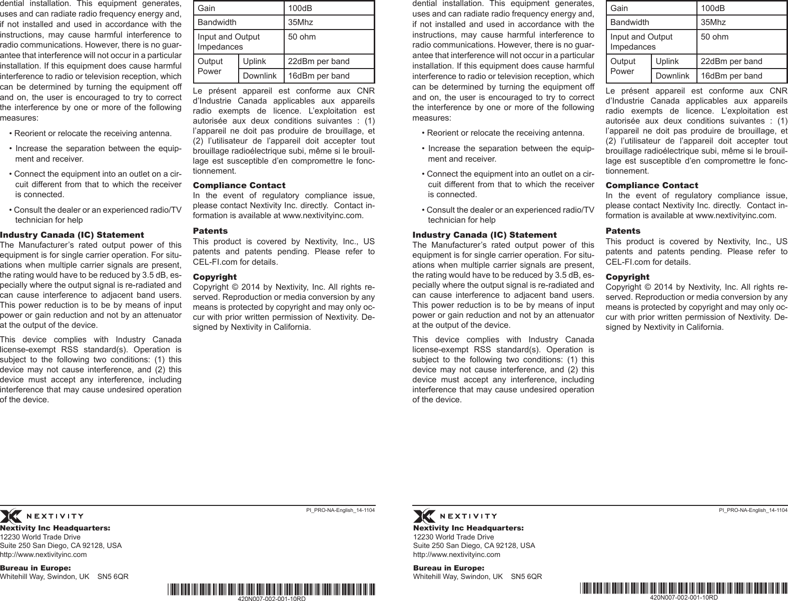 Nextivity Inc Headquarters:12230 World Trade Drive Suite 250 San Diego, CA 92128, USA http://www.nextivityinc.comBureau in Europe:Whitehill Way, Swindon, UK    SN5 6QRNextivity Inc Headquarters:12230 World Trade Drive Suite 250 San Diego, CA 92128, USA http://www.nextivityinc.comBureau in Europe:Whitehill Way, Swindon, UK    SN5 6QRPI_PRO-NA-English_14-1104 PI_PRO-NA-English_14-1104dential  installation.  This  equipment  generates, uses and can radiate radio frequency energy and, if  not  installed  and  used  in  accordance  with  the instructions,  may  cause  harmful  interference  to radio communications. However, there is no guar-antee that interference will not occur in a particular installation. If this equipment does cause harmful interference to radio or television reception, which can  be  determined by  turning  the equipment  off and  on,  the  user is encouraged  to  try to correct the interference  by  one  or  more of the following measures:• Reorient or relocate the receiving antenna.•  Increase  the  separation  between  the  equip-ment and receiver.• Connect the equipment into an outlet on a cir-cuit  different from  that  to which the  receiver is connected.• Consult the dealer or an experienced radio/TV technician for helpIndustry Canada (IC) StatementThe  Manufacturer’s  rated  output  power  of  this equipment is for single carrier operation. For situ-ations when multiple carrier signals are present, the rating would have to be reduced by 3.5 dB, es-pecially where the output signal is re-radiated and can  cause  interference  to  adjacent  band  users. This power reduction  is to be by means  of input power or gain reduction and not by an attenuator at the output of the device.This  device  complies  with  Industry  Canada license-exempt  RSS  standard(s).  Operation  is subject  to  the  following  two  conditions:  (1)  this device  may  not  cause  interference,  and  (2)  this device  must  accept  any  interference,  including interference that may cause undesired operation of the device.Gain 100dBBandwidth 35MhzInput and Output Impedances50 ohmOutput PowerUplink 22dBm per bandDownlink 16dBm per bandLe  présent  appareil  est  conforme  aux  CNR d’Industrie  Canada  applicables  aux  appareils radio  exempts  de  licence.  L’exploitation  est autorisée  aux  deux  conditions  suivantes  :  (1) l’appareil  ne  doit  pas  produire  de  brouillage,  et (2)  l’utilisateur  de  l’appareil  doit  accepter  tout brouillage radioélectrique subi, même si le brouil-lage  est  susceptible  d’en  compromettre  le  fonc-tionnement.Compliance ContactIn  the  event  of  regulatory  compliance  issue, please contact Nextivity Inc. directly.  Contact in-formation is available at www.nextivityinc.com. PatentsThis  product  is  covered  by  Nextivity,  Inc.,  US patents  and  patents  pending.  Please  refer  to CEL-FI.com for details. CopyrightCopyright  ©  2014  by Nextivity,  Inc. All  rights  re-served. Reproduction or media conversion by any means is protected by copyright and may only oc-cur with prior written permission of Nextivity. De-signed by Nextivity in California.dential  installation.  This  equipment  generates, uses and can radiate radio frequency energy and, if  not  installed  and  used  in  accordance  with  the instructions,  may  cause  harmful  interference  to radio communications. However, there is no guar-antee that interference will not occur in a particular installation. If this equipment does cause harmful interference to radio or television reception, which can  be  determined by  turning  the equipment  off and  on,  the  user is encouraged  to  try to correct the interference  by  one  or  more of the following measures:• Reorient or relocate the receiving antenna.•  Increase  the  separation  between  the  equip-ment and receiver.• Connect the equipment into an outlet on a cir-cuit  different from  that  to which the  receiver is connected.• Consult the dealer or an experienced radio/TV technician for helpIndustry Canada (IC) StatementThe  Manufacturer’s  rated  output  power  of  this equipment is for single carrier operation. For situ-ations when multiple carrier signals are present, the rating would have to be reduced by 3.5 dB, es-pecially where the output signal is re-radiated and can  cause  interference  to  adjacent  band  users. This power reduction  is to be by means  of input power or gain reduction and not by an attenuator at the output of the device.This  device  complies  with  Industry  Canada license-exempt  RSS  standard(s).  Operation  is subject  to  the  following  two  conditions:  (1)  this device  may  not  cause  interference,  and  (2)  this device  must  accept  any  interference,  including interference that may cause undesired operation of the device.Gain 100dBBandwidth 35MhzInput and Output Impedances50 ohmOutput PowerUplink 22dBm per bandDownlink 16dBm per bandLe  présent  appareil  est  conforme  aux  CNR d’Industrie  Canada  applicables  aux  appareils radio  exempts  de  licence.  L’exploitation  est autorisée  aux  deux  conditions  suivantes  :  (1) l’appareil  ne  doit  pas  produire  de  brouillage,  et (2)  l’utilisateur  de  l’appareil  doit  accepter  tout brouillage radioélectrique subi, même si le brouil-lage  est  susceptible  d’en  compromettre  le  fonc-tionnement.Compliance ContactIn  the  event  of  regulatory  compliance  issue, please contact Nextivity Inc. directly.  Contact in-formation is available at www.nextivityinc.com. PatentsThis  product  is  covered  by  Nextivity,  Inc.,  US patents  and  patents  pending.  Please  refer  to CEL-FI.com for details. CopyrightCopyright  ©  2014  by Nextivity,  Inc. All  rights  re-served. Reproduction or media conversion by any means is protected by copyright and may only oc-cur with prior written permission of Nextivity. De-signed by Nextivity in California.