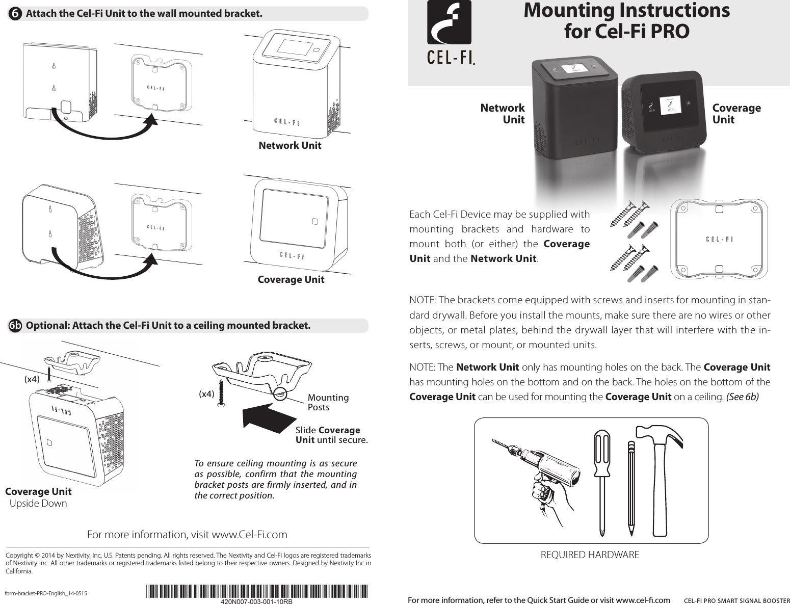 NOTE: The brackets come equipped with screws and inserts for mounting in stan-dard drywall. Before you install the mounts, make sure there are no wires or other objects, or metal plates, behind the drywall layer that will interfere with the in-serts, screws, or mount, or mounted units. NOTE: The Network Unit only has mounting holes on the back. The Coverage Unit has mounting holes on the bottom and on the back. The holes on the bottom of the Coverage Unit can be used for mounting the Coverage Unit on a ceiling. (See 6b)REQUIRED HARDWARECopyright © 2014 by Nextivity, Inc, U.S. Patents pending. All rights reserved. The Nextivity and Cel-Fi logos are registered trademarks of Nextivity Inc. All other trademarks or registered trademarks listed belong to their respective owners. Designed by Nextivity Inc in California.Each Cel-Fi Device may be supplied with mounting  brackets  and  hardware  to mount  both  (or  either)  the  Coverage Unit and the Network Unit.form-bracket-PRO-English_14-0515Mounting Instructions  for Cel-Fi PROFor more information, refer to the Quick Start Guide or visit www.cel-.com  CEL-FI PRO SMART SIGNAL BOOSTER6Attach the Cel-Fi Unit to the wall mounted bracket.6b Optional: Attach the Cel-Fi Unit to a ceiling mounted bracket.Network UnitCoverage UnitFor more information, visit www.Cel-Fi.comNetwork UnitCoverage  UnitTo  ensure ceiling mounting  is  as secure as  possible,  confirm  that  the  mounting bracket posts are firmly inserted, and in the correct position.(x4)Coverage UnitUpside Down(x4)Slide Coverage Unit until secure.Mounting Posts