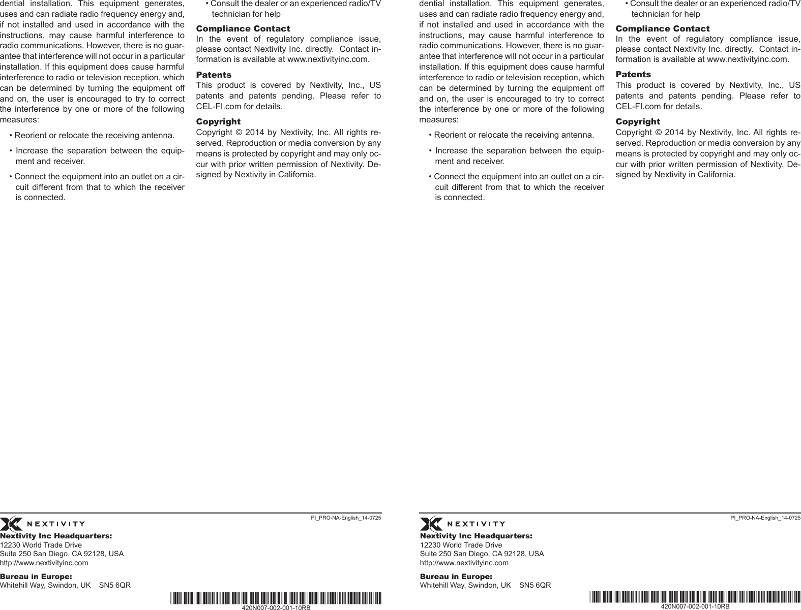 Nextivity Inc Headquarters:12230 World Trade Drive Suite 250 San Diego, CA 92128, USA http://www.nextivityinc.comBureau in Europe:Whitehill Way, Swindon, UK    SN5 6QRNextivity Inc Headquarters:12230 World Trade Drive Suite 250 San Diego, CA 92128, USA http://www.nextivityinc.comBureau in Europe:Whitehill Way, Swindon, UK    SN5 6QRPI_PRO-NA-English_14-0725 PI_PRO-NA-English_14-0725dential  installation.  This  equipment  generates, uses and can radiate radio frequency energy and, if  not  installed  and  used  in  accordance  with  the instructions,  may  cause  harmful  interference  to radio communications. However, there is no guar-antee that interference will not occur in a particular installation. If this equipment does cause harmful interference to radio or television reception, which can  be  determined by  turning  the equipment  off and  on,  the  user is encouraged  to  try to correct the interference  by  one  or  more of the following measures:• Reorient or relocate the receiving antenna.•  Increase  the  separation  between  the  equip-ment and receiver.• Connect the equipment into an outlet on a cir-cuit  different from  that  to which the  receiver is connected.• Consult the dealer or an experienced radio/TV technician for helpCompliance ContactIn  the  event  of  regulatory  compliance  issue, please contact Nextivity Inc. directly.  Contact in-formation is available at www.nextivityinc.com. PatentsThis  product  is  covered  by  Nextivity,  Inc.,  US patents  and  patents  pending.  Please  refer  to CEL-FI.com for details. CopyrightCopyright  ©  2014  by Nextivity,  Inc. All  rights  re-served. Reproduction or media conversion by any means is protected by copyright and may only oc-cur with prior written permission of Nextivity. De-signed by Nextivity in California.dential  installation.  This  equipment  generates, uses and can radiate radio frequency energy and, if  not  installed  and  used  in  accordance  with  the instructions,  may  cause  harmful  interference  to radio communications. However, there is no guar-antee that interference will not occur in a particular installation. If this equipment does cause harmful interference to radio or television reception, which can  be  determined by  turning  the equipment  off and  on,  the  user is encouraged  to  try to correct the interference  by  one  or  more of the following measures:• Reorient or relocate the receiving antenna.•  Increase  the  separation  between  the  equip-ment and receiver.• Connect the equipment into an outlet on a cir-cuit  different from  that  to which the  receiver is connected.• Consult the dealer or an experienced radio/TV technician for helpCompliance ContactIn  the  event  of  regulatory  compliance  issue, please contact Nextivity Inc. directly.  Contact in-formation is available at www.nextivityinc.com. PatentsThis  product  is  covered  by  Nextivity,  Inc.,  US patents  and  patents  pending.  Please  refer  to CEL-FI.com for details. CopyrightCopyright  ©  2014  by Nextivity,  Inc. All  rights  re-served. Reproduction or media conversion by any means is protected by copyright and may only oc-cur with prior written permission of Nextivity. De-signed by Nextivity in California.