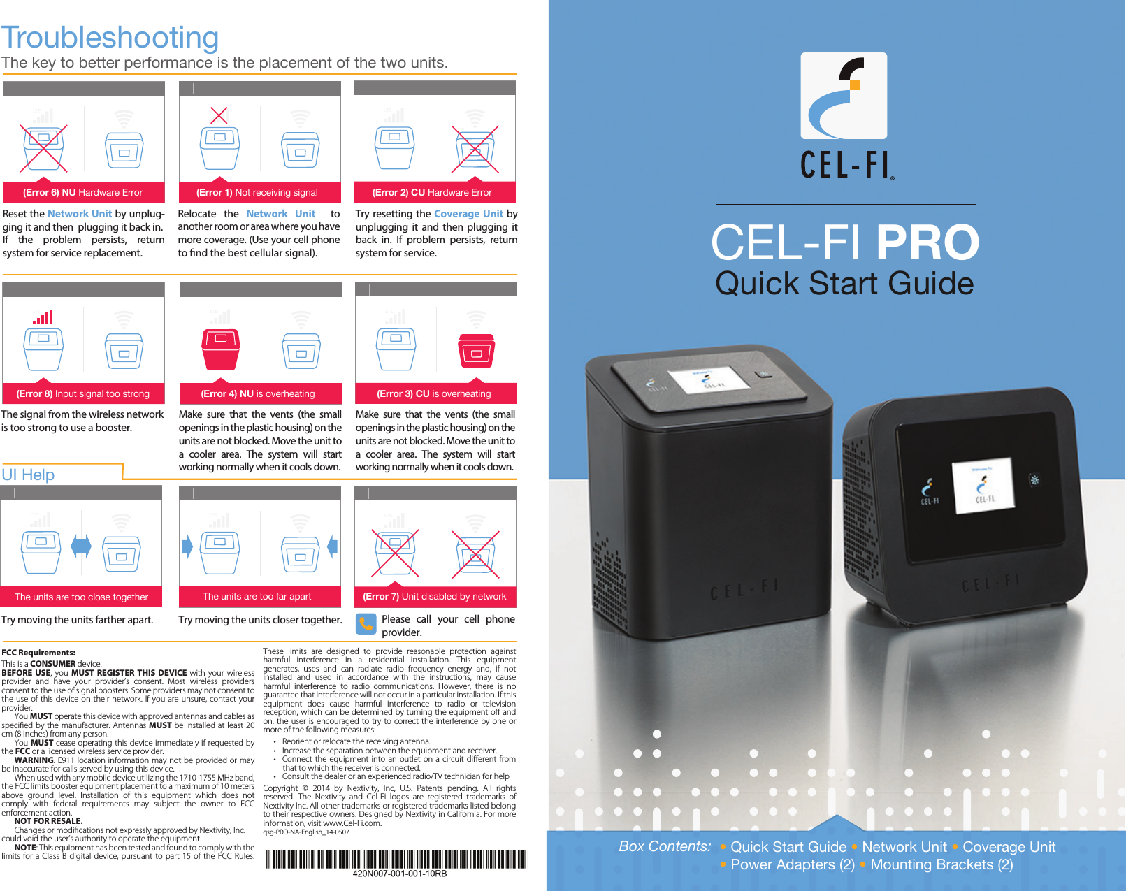 CEL-FI PRO Quick Start GuideTroubleshootingThe key to better performance is the placement of the two units.FCC Requirements:This is a CONSUMER device. BEFORE  USE,  you  MUST  REGISTER  THIS  DEVICE  with  your  wireless provider  and  have  your  provider’s  consent.  Most  wireless  providers consent to the use of signal boosters. Some providers may not consent to the use of this  device on  their network.  If you  are unsure,  contact your provider.  You MUST operate this device with approved antennas and cables as specied by  the manufacturer.  Antennas MUST be installed at least 20 cm (8 inches) from any person.   You MUST cease operating this device immediately if requested by the FCC or a licensed wireless service provider. WARNING. E911 location information may not be provided or may be inaccurate for calls served by using this device.  When used with any mobile device utilizing the 1710-1755 MHz band, the FCC limits booster equipment placement to a maximum of 10 meters above  ground  level.  Installation  of  this  equipment  which  does  not comply  with  federal  requirements  may  subject  the  owner  to  FCC enforcement action.  NOT FOR RESALE.   Changes or modications not expressly approved by Nextivity, Inc. could void the user’s authority to operate the equipment.  NOTE: This equipment has been tested and found to comply with the limits for  a  Class B  digital  device, pursuant  to  part 15 of  the FCC Rules. These  limits  are  designed  to  provide  reasonable  protection  against harmful  interference  in  a  residential  installation.  This  equipment generates,  uses  and  can  radiate  radio  frequency  energy  and,  if  not installed  and  used  in  accordance  with  the  instructions,  may  cause harmful  interference  to  radio  communications.  However,  there  is  no guarantee that interference will not occur in a particular installation. If this equipment  does  cause  harmful  interference  to  radio  or  television reception, which can be determined by turning the equipment o and on, the  user  is encouraged to  try  to correct  the  interference by one  or more of the following measures:•  Reorient or relocate the receiving antenna.•  Increase the separation between the equipment and receiver.•  Connect  the equipment into an  outlet  on  a  circuit diﬀerent from that to which the receiver is connected.•  Consult the dealer or an experienced radio/TV technician for helpCopyright  ©  2014  by  Nextivity,  Inc,  U.S.  Patents  pending.  All  rights reserved.  The  Nextivity  and  Cel-Fi  logos  are  registered  trademarks  of Nextivity Inc. All other trademarks or registered trademarks listed belong to their respective owners. Designed by Nextivity in California. For more information, visit www.Cel-Fi.com.qsg-PRO-NA-English_14-0507Reset the Network Unit by unplug-ging it and then  plugging it back in.If  the  problem  persists,  return system for service replacement. Try resetting the Coverage Unit by unplugging  it  and then  plugging it back  in.  If  problem  persists,  return system for service.The signal from the wireless network is too strong to use a booster.Make  sure  that  the  vents  (the  small openings in the plastic housing) on the units are not blocked. Move the unit to a  cooler  area.  The  system  will  start working normally when it cools down.Make  sure  that  the  vents  (the  small openings in the plastic housing) on the units are not blocked. Move the unit to a  cooler  area.  The  system  will  start working normally when it cools down.Try moving the units farther apart. Try moving the units closer together. Please  call  your  cell  phone provider.UI Help  (Error 7) Unit disabled by networkThe units are too far apartThe units are too close together(Error 8) Input signal too strong (Error 4) NU is overheating (Error 3) CU is overheating(Error 6) NU Hardware Error (Error 1) Not receiving signal (Error 2) CU Hardware ErrorRelocate  the  Network  Unit    to another room or area where you have more coverage. (Use your cell phone to nd the best cellular signal).Box Contents: • Quick Start Guide • Network Unit • Coverage Unit• Power Adapters (2) • Mounting Brackets (2)