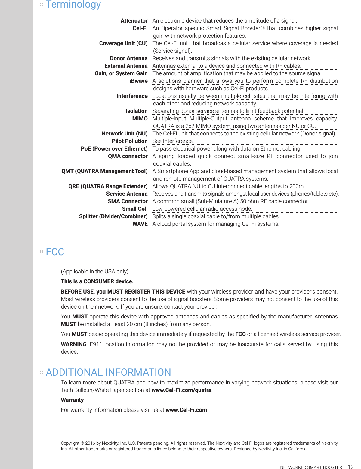     NETWORKED SMART BOOSTER     12 Attenuator  An electronic device that reduces the amplitude of a signal. Cel-Fi  An  Operator  specific  Smart  Signal  Booster®  that  combines  higher  signal gain with network protection features. Coverage Unit (CU)  The Cel-Fi unit  that  broadcasts cellular  service  where  coverage is  needed (Service signal). Donor Antenna  Receives and transmits signals with the existing cellular network. External Antenna  Antennas external to a device and connected with RF cables.  +,-.%&quot;)/&quot;012&apos;34&quot;+,-.  The amount of amplification that may be applied to the source signal. iBwave  A  solutions  planner  that  allows  you  to  perform  complete  RF  distribution designs with hardware such as Cel-Fi products.  Interference  Locations  usually between  multiple  cell sites  that  may be  interfering  with each other and reducing network capacity.  Isolation  Separating donor-service antennas to limit feedback potential. MIMO  Multiple-Input  Multiple-Output  antenna  scheme  that  improves  capacity. QUATRA is a 2x2 MIMO system, using two antennas per NU or CU.  Network Unit (NU)  The Cel-Fi unit that connects to the existing cellular network (Donor signal). Pilot Pollution  See Interference.  PoE (Power over Ethernet)  To pass electrical power along with data on Ethernet cabling. QMA connector  A  spring  loaded  quick  connect  small-size  RF  connector  used  to  join coaxial cables. QMT (QUATRA Management Tool)  A Smartphone App and cloud-based management system that allows local and remote management of QUATRA systems.   QRE (QUATRA Range Extender)  Allows QUATRA NU to CU interconnect cable lengths to 200m. Service Antenna  Receives and transmits signals amongst local user devices (phones/tablets etc).  SMA Connector  A common small (Sub-Miniature A) 50 ohm RF cable connector. Small Cell  Low-powered cellular radio access node.  Splitter (Divider/Combiner)  Splits a single coaxial cable to/from multiple cables. WAVE  A cloud portal system for managing Cel-Fi systems. (Applicable in the USA only)This is a CONSUMER device.567896&quot;:06%&quot;1);&quot;&lt;:0=&quot;96+&gt;0=69&quot;=?&gt;0&quot;@6A&gt;B6 with your wireless provider and have your provider’s consent. Most wireless providers consent to the use of signal boosters. Some providers may not consent to the use of this device on their network. If you are unsure, contact your provider.You MUST operate this device with approved antennas and cables as specified by the manufacturer. Antennas MUST be installed at least 20 cm (8 inches) from any person.You MUST cease operating this device immediately if requested by the FCC or a licensed wireless service provider.WARNING. E911 location information may not be provided or may be inaccurate for calls served by using this device.To learn more about QUATRA and how to maximize performance in varying network situations, please visit our Tech Bulletin/White Paper section at www.Cel-Fi.com/quatra.Warranty For warranty information please visit us at www.Cel-Fi.comTerminologyFCCADDITIONAL INFORMATIONCopyright © 2016 by Nextivity, Inc. U.S. Patents pending. All rights reserved. The Nextivity and Cel-Fi logos are registered trademarks of Nextivity Inc. All other trademarks or registered trademarks listed belong to their respective owners. Designed by Nextivity Inc. in California.
