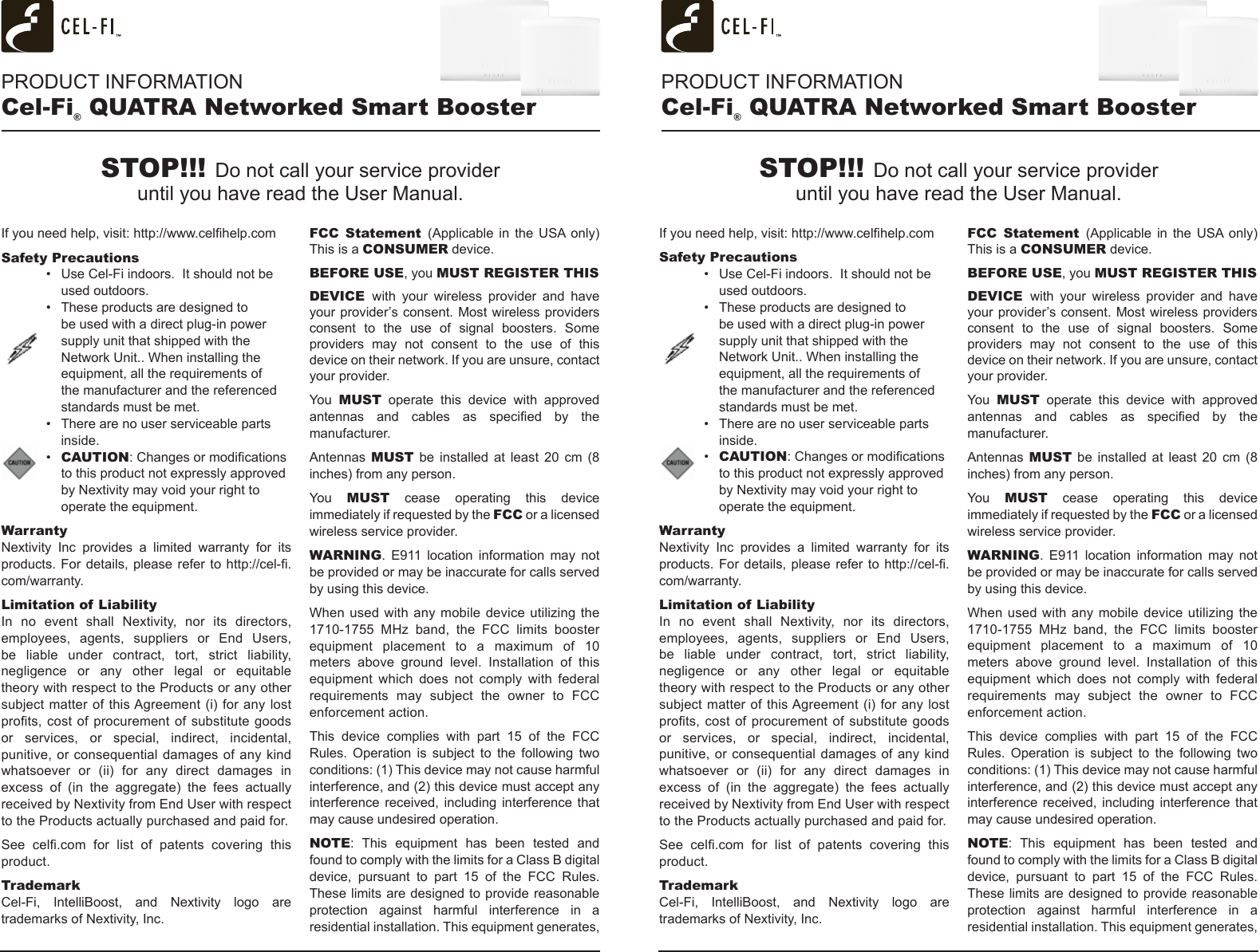 PRODUCT INFORMATIONCel-Fi® QUATRA Networked Smart BoosterIf you need help, visit: http://www.celhelp.comSafety Precautions•  Use Cel-Fi indoors.  It should not be used outdoors.•  These products are designed to be used with a direct plug-in power supply unit that shipped with the Network Unit.. When installing the equipment, all the requirements of the manufacturer and the referenced standards must be met.•  There are no user serviceable parts inside.•  CAUTION: Changes or modications to this product not expressly approved by Nextivity may void your right to operate the equipment.WarrantyNextivity  Inc  provides  a  limited  warranty  for  its products. For  details, please  refer to  http://cel-.com/warranty.Limitation of LiabilityIn no event shall Nextivity, nor its directors, employees,  agents,  suppliers  or  End  Users, be liable under contract, tort, strict liability, negligence or any other legal or equitable theory with respect to the Products or any other subject matter of this Agreement (i) for any  lost prots, cost  of procurement  of substitute goods or services, or special, indirect, incidental, punitive, or consequential  damages  of any kind whatsoever  or  (ii)  for  any  direct  damages  in excess  of  (in  the  aggregate)  the  fees  actually received by Nextivity from End User with respect to the Products actually purchased and paid for.See  cel.com  for  list  of  patents  covering  this product. TrademarkCel-Fi, IntelliBoost, and Nextivity logo are trademarks of Nextivity, Inc.FCC Statement (Applicable in  the  USA only) This is a CONSUMER device.BEFORE USE, you MUST REGISTER THIS DEVICE  with your wireless provider and have your provider’s consent. Most wireless providers consent  to  the  use  of  signal  boosters.  Some providers  may  not  consent  to  the  use  of  this device on their network. If you are unsure, contact your provider.You  MUST operate this device with approved antennas  and  cables  as  specied  by  the manufacturer.Antennas  MUST  be  installed  at  least  20  cm  (8 inches) from any person.You  MUST cease operating this device immediately if requested by the FCC or a licensed wireless service provider.WARNING.  E911  location  information  may  not be provided or may be inaccurate for calls served by using this device.When used  with any  mobile device  utilizing  the 1710-1755  MHz  band,  the  FCC  limits  booster equipment  placement  to  a  maximum  of  10 meters  above  ground  level.  Installation  of  this equipment  which  does  not  comply  with  federal requirements  may  subject  the  owner  to  FCC enforcement action.This  device  complies  with  part  15  of  the  FCC Rules. Operation is subject to the following two conditions: (1) This device may not cause harmful interference, and (2) this device must accept any interference received, including interference that may cause undesired operation.NOTE:  This  equipment  has  been  tested  and found to comply with the limits for a Class B digital device,  pursuant  to  part  15  of  the  FCC  Rules. These limits are designed to provide reasonable protection  against  harmful  interference  in  a residential installation. This equipment generates, If you need help, visit: http://www.celhelp.comSafety Precautions•  Use Cel-Fi indoors.  It should not be used outdoors.•  These products are designed to be used with a direct plug-in power supply unit that shipped with the Network Unit.. When installing the equipment, all the requirements of the manufacturer and the referenced standards must be met.•  There are no user serviceable parts inside.•  CAUTION: Changes or modications to this product not expressly approved by Nextivity may void your right to operate the equipment.WarrantyNextivity  Inc  provides  a  limited  warranty  for  its products. For  details, please  refer to  http://cel-.com/warranty.Limitation of LiabilityIn no event shall Nextivity, nor its directors, employees,  agents,  suppliers  or  End  Users, be liable under contract, tort, strict liability, negligence or any other legal or equitable theory with respect to the Products or any other subject matter of this Agreement (i) for any  lost prots, cost  of procurement  of substitute goods or services, or special, indirect, incidental, punitive, or consequential  damages  of any kind whatsoever  or  (ii)  for  any  direct  damages  in excess  of  (in  the  aggregate)  the  fees  actually received by Nextivity from End User with respect to the Products actually purchased and paid for.See  cel.com  for  list  of  patents  covering  this product. TrademarkCel-Fi, IntelliBoost, and Nextivity logo are trademarks of Nextivity, Inc.FCC Statement (Applicable in  the  USA only) This is a CONSUMER device.BEFORE USE, you MUST REGISTER THIS DEVICE  with your wireless provider and have your provider’s consent. Most wireless providers consent  to  the  use  of  signal  boosters.  Some providers  may  not  consent  to  the  use  of  this device on their network. If you are unsure, contact your provider.You  MUST operate this device with approved antennas  and  cables  as  specied  by  the manufacturer.Antennas  MUST  be  installed  at  least  20  cm  (8 inches) from any person.You  MUST cease operating this device immediately if requested by the FCC or a licensed wireless service provider.WARNING.  E911  location  information  may  not be provided or may be inaccurate for calls served by using this device.When used  with any  mobile device  utilizing  the 1710-1755  MHz  band,  the  FCC  limits  booster equipment  placement  to  a  maximum  of  10 meters  above  ground  level.  Installation  of  this equipment  which  does  not  comply  with  federal requirements  may  subject  the  owner  to  FCC enforcement action.This  device  complies  with  part  15  of  the  FCC Rules. Operation is subject to the following two conditions: (1) This device may not cause harmful interference, and (2) this device must accept any interference received, including interference that may cause undesired operation.NOTE:  This  equipment  has  been  tested  and found to comply with the limits for a Class B digital device,  pursuant  to  part  15  of  the  FCC  Rules. These limits are designed to provide reasonable protection  against  harmful  interference  in  a residential installation. This equipment generates, STOP!!! Do not call your service provider  until you have read the User Manual.STOP!!! Do not call your service provider  until you have read the User Manual.PRODUCT INFORMATIONCel-Fi® QUATRA Networked Smart Booster