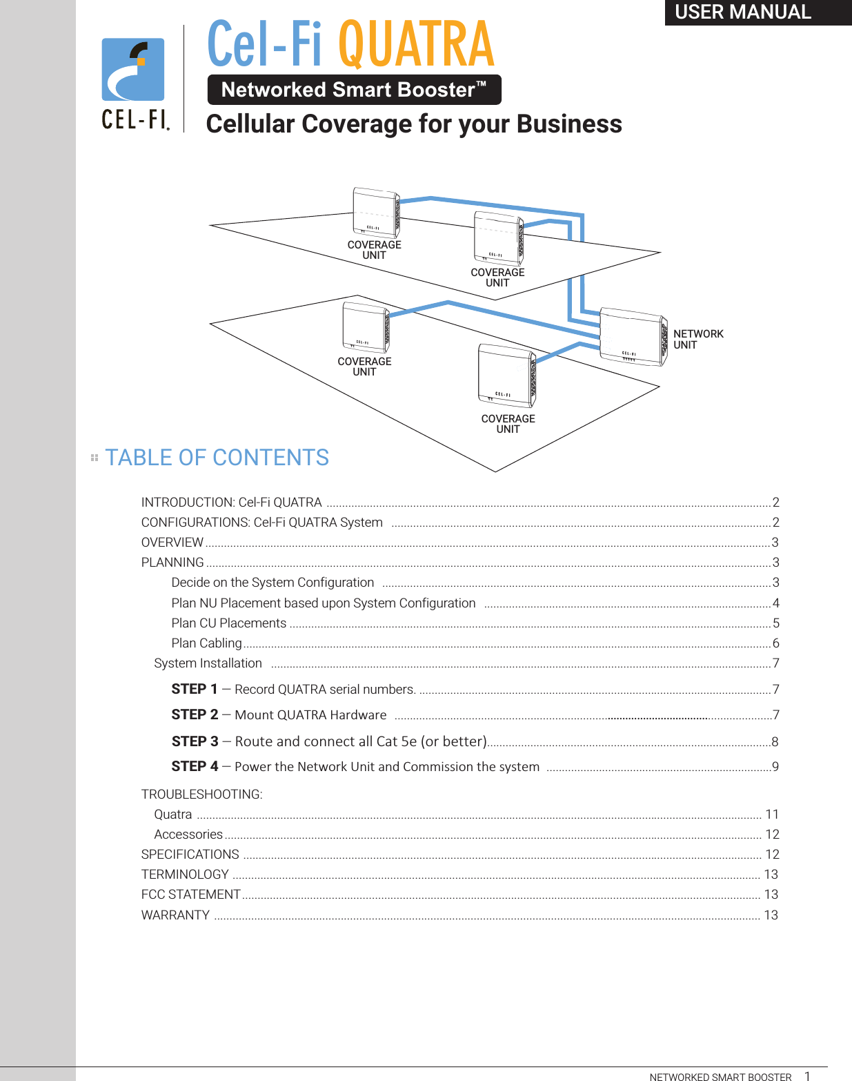 USER MANUALNETWORKED SMART BOOSTER     1INTRODUCTION: Cel-Fi QUATRA ................................................................................................................................................2CONFIGURATIONS: Cel-Fi QUATRA System  ...........................................................................................................................2OVERVIEW ....................................................................................................................................................................................... 3PLANNING .......................................................................................................................................................................................3Decide on the System Configuration ..............................................................................................................................3Plan NU Placement based upon System Configuration .............................................................................................4Plan CU Placements ............................................................................................................................................................5Plan Cabling...........................................................................................................................................................................6System Installation ..................................................................................................................................................................7STEP 1 — Record QUATRA serial numbers. ..................................................................................................................7STEP 2 — !&quot;#$%&amp;&apos;()*+)&amp;,-./0-.1..........................................................................................7STEP 3 — !&quot;#$%&amp;&apos;()&amp;*&quot;((%*$&amp;&apos;++&amp;,&apos;$&amp;-%&amp;.&quot;/&amp;0%$$%/1............................................................................................8STEP 4 — !&quot;#$%&amp;&apos;($&amp;)$&apos;#&quot;%*&amp;+,-&apos;&amp;.,/&amp;0&quot;11-22-&quot;,&amp;&apos;($&amp;232&apos;$1.........................................................................9TROUBLESHOOTING:   Quatra ....................................................................................................................................................................................... 11  Accessories.............................................................................................................................................................................. 12SPECIFICATIONS ........................................................................................................................................................................ 12TERMINOLOGY ........................................................................................................................................................................... 13FCC STATEMENT........................................................................................................................................................................ 13WARRANTY ................................................................................................................................................................................. 13Cel-Fi QUATRA Networked Smart Booster™Cellular Coverage for your BusinessCOVERAGEUNITCOVERAGEUNITCOVERAGEUNITCOVERAGEUNITNETWORKUNITTABLE OF CONTENTS